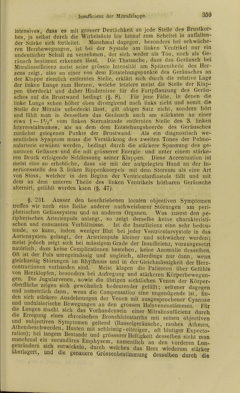 intensives, dass es mit grosser Deutlichkeit an jede Stelle des Brustkor- bes, ja selbst durch die Wirbelsäule bis hinauf zum Scheitel in auffallen- der Stärke sich forlleilet. Manchmal dagegen, besonders bei schwäche- ren Herzbewegungen, ist bei der Systole am linken Ventrikel nur ein undeutlicher Schall zu vernehmen, der sich weder als Ton, noch als Ge- räusch bestimmt erkennen lässt. Die Thalsache, dass das Geräusch bei Mltralinsulncienz meist seine grössle Intensität am Spilzenlheile des Her- zens zeigt, also an einer von dem Entstehungspunkte des Geräusches an der Klappe ziemlich entfernten Stelle, erklärt sich durch die relative Lage der linken Lunge zum Herzen, welche letztere meist die Stelle der Klap- pen überdeckt und daher Hindernisse für die Fortpflanzung des Geräu- sches auf die Brustwand bedingt (§. 8). Für jene Fälle, in denen die linke Lunge schon höher oben divergirend nach links zieht und somit die Stelle der Mitralis unbedeckt lässt, gilt obiger Satz nicht, sondern hört und fühlt man in denselben das Geräusch auch am stärksten an einer etwa 1 — l1/2/y vom linken Sternalrande entfernten Stelle des 3. linken Intercoslalraumes, als an dem dem Entstehungsheerde des Geräusches zunächst gelegenen Punkte der Brustwand. Als ein diagnostisch we- sentliches Symptom muss die Verstärkung des zweiten Tones der Pulmo- nalarlerie erwähnt werden, bedingt durch die stärkere Spannung des ge- nannten Gefässes und die mit grösserer Energie und unter einem stärke- ren Druck erfolgende Schliessung seiner Klappen. Diese Accentuation ist meist eine so erhebliche, dass sie mit der aufgelegten Hand an der In- sertionsstelle des 3. linken Rippenknorpels mit dem Sternum als eine Art von Stoss, welcher in den Beginn der Ventriculardiastole fällt und mit dem an dem unteren Theile des linken Ventrikels hörbaren Geräusche allernirt, gefühlt werden kann (§. 47). §. 231. Ausser den beschriebenen localen objecliven Symptomen treffen wir noch eine Reihe anderer nachweisbarer Störungen am peri- pherischen Gefässsystem und an anderen Organen. Was zuerst den pe- ripherischen Arterienpuls anlangt, so zeigt derselbe keine charakteristi- schen und constanlen Verhältnisse. Ist die Insufficienz eine sehr bedeu- tende, so kann, indem weniger Blut bei jeder Ventricularsyslole in das Aorlensyslem gelangt, der Arterienpuls kleiner und schwächer werden; meist jedoch zeigt sich bei mässigem Grade der Insufficienz, vorausgesetzt natürlich, dass keine Complicationen bestehen, keine Anomalie desselben. Oft ist der Puls unregelmässig und ungleich, allerdings nur dann, wenn gleichzeitig Störungen im Rhythmus und in der Gleichmässigkeit der Herz- contractionen vorhanden sind. Meist klagen die Patienten über Gefühle von Herzklopfen, besonders bei Aufregung und stärkeren Körperbewegun- gen. Die Jugularvenen, sowie die übrigen sichtlichen Venen der Körper- oberflache zeigen sich gewöhnlich bedeutender gefüllt; sellener dagegen und namentlich dann, wenn die Compensalion eine ungenügende ist fin- den sich stärkere Ausdehnungen der Venen mit ausgesprochener Cyanose und undulatorische Bewegungen an den grossen Halsvenenstämmen. Für die Lungen macht sich das Vorhandensein einer Mitralinsuffizienz durch die Erregung e.nes chronischen Bronchialcatarrhs mit seinen objecliven und siibjectiven Symptomen geltend (Rasselgeräusche, rauhes Alhmen, irZ^T,:h7erden' Huste Bit schleimig -eiteriger, oft blutiger Expecto^ «in i* . Sem ^estande und grösserer Heiligkeit desselben sieht man manchmal ein secundares Emphysem, namentlich an den vorderen Lun- ShoT S1ClJ etwlckeln' d^h Elches das Herz wiederum slärker uberlagert, und die genauere Grössenbestimmung desselben durch die