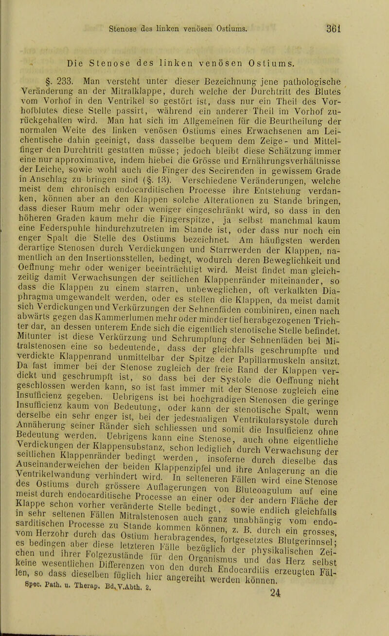 Die Stenose des linken venösen Ostiums. §. 233. Man versieht unter dieser Bezeichnung- jene pathologische Veränderung- an der Mitralklappe, durch welche der Durchtritt des Blutes vom Vorhot' in den Ventrikel so gestört ist, dass nur ein Thei! des Vor- hof blules diese Stelle passirt, während ein anderer Theil im Vorhof zu- rückgehalten wird. Man hat sich im Allgemeinen für die Beurlheilung der normalen Weite des linken venösen Ostiums eines Erwachsenen am Lei- chentische dahin geeinigt, dass dasselbe bequem dem Zeige- und Mittel- finger den Durchtritt gestalten müsse; jedoch bleibt diese Schätzung-immer eine nur approximative, indem hiebei die Grösse und Ernährungsverhällnisse der Leiche, sowie wohl auch die Finger des Secirenden in gewissem Grade in Anschlag zu bringen sind (§. 13). Verschiedene Veränderungen, welche meist dem chronisch endocardilischen Processe ihre Entstehung- verdan- ken, können aber an den Klappen solche Alleraiionen zu Stande bringen, dass dieser Raum mehr oder weniger eingeschränkt wird, so dass in den höheren Graden kaum mehr die Fingerspitze, ja selbst manchmal kaum eine Federspuhle hindurchzulrelen im Stande ist, oder dass nur noch ein enger Spalt die Stelle des Ostiums bezeichnet. Am häufigsten werden derarlige Stenosen durch Verdickungen und Slarrwerden der Klappen, na- mentlich an den inserlionsstellen, bedingt, wodurch deren Beweglichkeit und Oeflnung mehr oder weniger beeinträchtigt wird. Meist findet man gleich- zeitig damit Verwachsungen der seillichen Klappenränder miteinander, so dass die Klappen zu einem starren, unbeweglichen, oft verkalkten Dia- phragma umgewandelt werden, oder es stellen die Klappen, da meist damit sich Verdickungen und Verkürzungen der Sehnenfäden combiniren, einen nach abwärts gegen das Kammerlumen mehr oder minder lief herabgezogenen Trich- ter dar, an dessen unlerem Ende sich die eigentlich slenolische Stelle befindet M.lunler ist diese Verkürzung und Schrumpfung der Sehnenläden bei Mi- tralstenosen eine so bedeutende, dass der gleichfalls geschrumpfte und verdickte Klappenrand unmittelbar der Spitze der Papillarmuskeln ansitzt Da last immer bei der Stenose zugleich der freie Rand der Klappen ver- dickt und geschrumpft ist, so dass bei der Systole die OefTnung nicht geschlossen werden kann, so ist fast immer mit der Stenose zugleich eine nsu fic.enz gegeben. Uebrigens ist bei hochgradigen Slenosen die geringe Insuffizienz kaum von Bedeutung, oder kann der slenolische Spalt wenn derselbe ein sehr enger ist, bei der jedesmaligen Venlrikularsysto e durch Annäherung seiner Ränder sich schliessen und somit die Insuffizienz ohne Bedeutung werden Uebrigens kann eine Stenose, auch ohrefKenUiche Verdickungen der Klappensubslanz, schon lediglich'durch vT^hsu^ter se hchen Klappenrander bedingt werden, insoferne durch Xselbe das Mne SÄNKST» Z SäH^^ Bpec. path. u. Therap. Bd.V.Abth. 2. *4