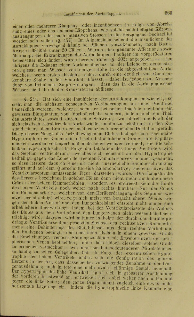 einer oder mehrerer Klappen, oder Inconlinenzen in Folge von Abreis- sung eines oder des anderen Läppchens, wie solche nach heiligen Korper- anslren-ungen oder nach intensiven Stössen in die Herzgegend beobachtet worden sein sollen (§. 177). Im Allgemeinen scheint die Insulficienz der Aorlaklappen vorwiegend häufig bei Männern vorzukommen, nach ßam- ber ger 38 Mal unter 50 Fällen. Warum aber genannte Affection, sowie überhaupt die Erkrankungen der Aortaklappen, häufiger im vorgerückteren Lebensalter sich finden, wurde bereits früher (§. 205) angegeben. — Um übrigens die Existenz einer Aorlainsuiflcienz an der Leiche zu demonstri- ren, giesst man Wasser von einiger Höhe in die abgeschnittene Aorta, welches, wenn erslere besteht, sofort durch eine deutlich von Oben er- kennbare Spalte in den Ventrikel abfliessl; dabei ist jedoch zur Vermei- dung von Irrlhümern Sorge zu tragen, dass das in die Aorta gegossene Wasser nicht durch die Kranzarterien abfliesse. §. 241. Hat sich eine Insuffizienz der Aortaklappen entwickelt, so sieht man die nächsten conseculiven Veränderungen am linken Ventrikel bemerklich werden, welcher, indem er bei seiner Diastole nicht nur ein gewisses Blutquantum vom Vorhof erhält, sondern, indem auch ein Theil des Aortablutes sowohl durch seine Schwere, wie durch die Kraft der sich elastisch retrahirenden Aorta wieder in ihn zurückströmt, in den Zu- stand einer, dem Grade der Insuffizienz entsprechenden Dilatation geräth. Die grössere Menge des fortzubewegenden Blutes bedingt eine secundäre Hypertrophie der Kammer in oft sehr beträchtlichem Grade; ihre Papillar- muskeln werden verlängert und mehr oder weniger verdickt, die Fleisch- balken hypertrophisch. In Folge der Dilatation des linken Ventrikels wird das Septum ventriculorum, welches sich conslant an der Hypertrophie betheiligt, gegen das Lumen der rechten Kammer convex hinüber gebaucht, so dass letztere dadurch eine oft nicht unerhebliche Raumbeschränkung erfährL und auf dem Querschnitte eine halbmondartige, sichelförmige, das Ventrikularseptum umfassende Figur darstellen würde. Die Längsfurche des Herzens bezeichnet in solchen Fällen dann nicht mehr auch die innere Gränze der beiden Kammerhöhlen, sondern es erstreckt sich die Höhle des linken Ventrikels noch weiter nach rechts hinüber. Nur der Conus der Pulmonalarlerie, welcher von der Herüberdrängung des Septums we- niger beeinträchtigt wird, zeigt sich meist von beträchtlicherer Weite. Ge- gen den linken Vorhof und den Lungenkreislauf entsteht nicht immer eine erheblichere Rückwirkung, indem bei der Venlrikulardiaslole der Abfluss des Blutes aus dem Vorhof und den Lungenvenen nicht wesentlich beein- trächtigt wird; dagegen wird mitunter in Folge der durch das herüberge- drängle Ventrikularseptum gesetzten Stenose des rechtseiligen Kammerlu- mens eine Behinderung des Blutabflusses aus dem rechten Vorhof und den Hohlvenen bedingt, und man kann alsdann in einem gewissen Grade die Erscheinungen venöser Stauungszuslände mit Erweiterungen der peri- pherischen Venen beobachten, ohne dass jedoch dieselben solche Grade zu erreichen vermöchten, wie man sie bei bedeutenderen Mitralstenosen so häufig zu sehen Gelegenheit hat. In Folge der excentrischen Hyper- trophie des linken Ventrikels ändert sich die Conflguration des ganzen Herzens in der Art, dass dasselbe bei vorwiegender Zunahme in der Län- genausdehnung auch in loto eine mehr ovale, eiförmige Gestalt beibehält. Der hypertrophische linke Ventrikel lagert sich in grösserer Ausdehnung der vorderen Bruslwand an, entwickelt sich dabei weiter nach unten und gegen die linke Seile; das ganze Organ nimmt zugleich eine etwas mehr horizontale Lagerung ein. Indem die hypertrophische linke Kammer eine