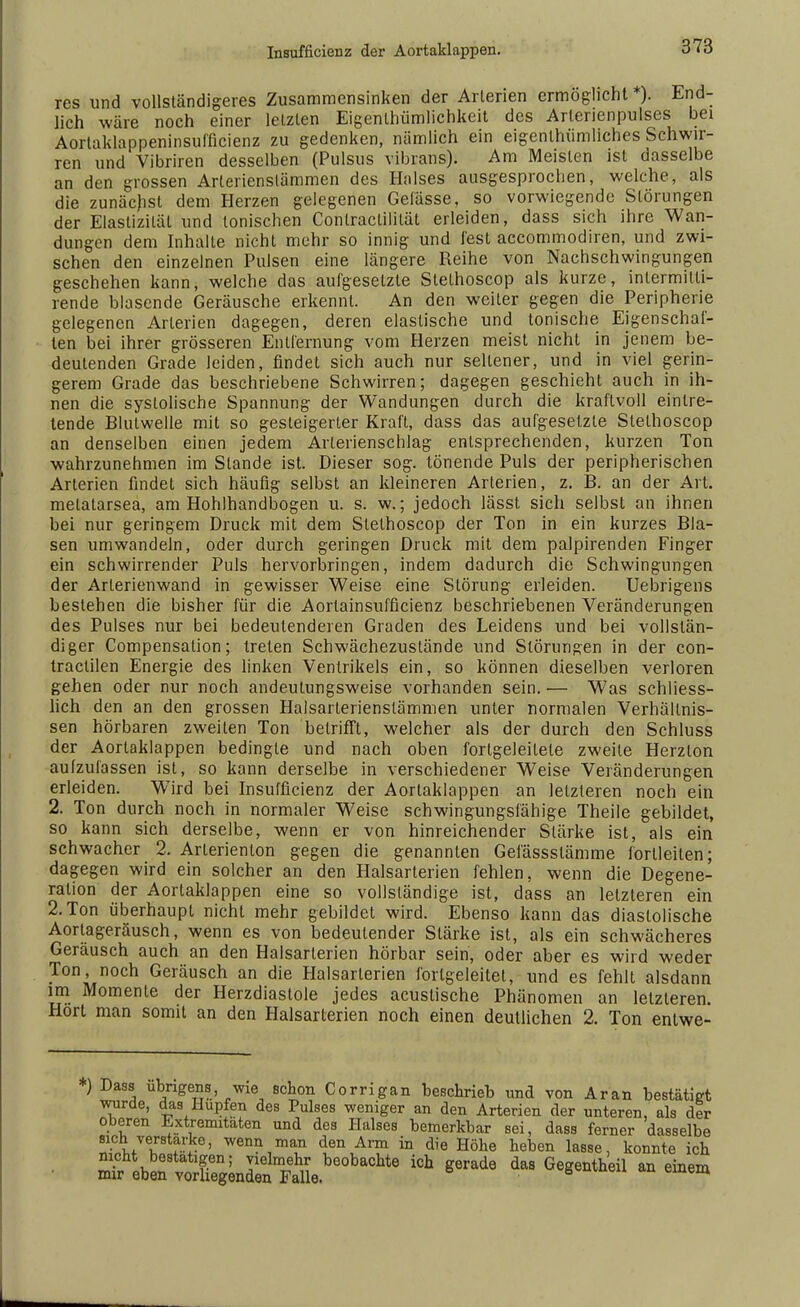 res und vollständigeres Zusammensinken der Arterien ermöglicht*). End- lich wäre noch einer letzten Eigentümlichkeit des Arlerienpulses bei Aortaklappeninsufficienz zu gedenken, nämlich ein eigenlhümliches Schwir- ren und Vibriren desselben (Pulsus vibrans). Am Meisten ist dasselbe an den grossen Arterienslämmen des Halses ausgesprochen, welche, als die zunächst dem Herzen gelegenen Gelässe, so vorwiegende Störungen der Elastizität und tonischen Contraclililät erleiden, dass sich ihre Wan- dungen dem Inhalte nicht mehr so innig und fest accommodiren, und zwi- schen den einzelnen Pulsen eine längere Reihe von Nachschwingungen geschehen kann, welche das aufgesetzte Slethoscop als kurze, inlermitü- rende blasende Geräusche erkennt. An den weiter gegen die Peripherie gelegenen Arterien dagegen, deren elastische und tonische Eigenschaf- ten bei ihrer grösseren Entfernung vom Herzen meist nicht in jenem be- deutenden Grade leiden, findet sich auch nur sellener, und in viel gerin- gerem Grade das beschriebene Schwirren; dagegen geschieht auch in ih- nen die systolische Spannung der Wandungen durch die kraftvoll eintre- tende Blutwelle mit so gesteigerter Kraft, dass das aufgesetzte Stethoscop an denselben einen jedem Arterienschlag entsprechenden, kurzen Ton wahrzunehmen im Stande ist. Dieser sog. tönende Puls der peripherischen Arterien findet sich häufig selbst an kleineren Arterien, z. B. an der Art. melatarsea, am Hohlhandbogen u. s. w.; jedoch lässt sich selbst an ihnen bei nur geringem Druck mit dem Stethoscop der Ton in ein kurzes Bla- sen umwandeln, oder durch geringen Druck mit dem palpirenden Finger ein schwirrender Puls hervorbringen, indem dadurch die Schwingungen der Arlerienwand in gewisser Weise eine Störung erleiden. Uebrigens bestehen die bisher für die Aortainsufficienz beschriebenen Veränderungen des Pulses nur bei bedeutenderen Graden des Leidens und bei vollstän- diger Compensation; treten Schwächezustände und Störungen in der con- traclilen Energie des linken Ventrikels ein, so können dieselben verloren gehen oder nur noch andeutungsweise vorhanden sein. — Was schliess- lich den an den grossen Halsarterienstämmen unter normalen Verhältnis- sen hörbaren zweiten Ton betrifft, welcher als der durch den Schluss der Aortaklappen bedingte und nach oben fortgeleitele zweite Herzion aufzufassen ist, so kann derselbe in verschiedener Weise Veränderungen erleiden. Wird bei Insufficienz der Aorlaklappen an letzteren noch ein 2. Ton durch noch in normaler Weise schwingungsfähige Theile gebildet, so kann sich derselbe, wenn er von hinreichender Stärke ist, als ein schwacher 2. Arlerienton gegen die genannten Gefässslämme forlleiten; dagegen wird ein solcher an den Halsarterien fehlen, wenn die Degene- ration der Aortaklappen eine so vollständige ist, dass an letzteren ein 2. Ton überhaupt nicht mehr gebildet wird. Ebenso kann das diastolische Aortageräusch, wenn es von bedeutender Stärke ist, als ein schwächeres Geräusch auch an den Halsarterien hörbar sein, oder aber es wird weder Ton, noch Geräusch an die Halsarlerien fortgeleitet, und es fehlt alsdann im Momente der Herzdiastole jedes acuslische Phänomen an letzteren. Hört man somit an den Halsarterien noch einen deutlichen 2. Ton entwe- ) Dass übrigens wie schon Corrigan beschrieb und von Aran bestätigt wurde, das Hupfen des Pulses weniger an den Arterien der unteren, als der oberen Extremitäten und des Halses bemerkbar sei, dass ferner dasselbe sich verstärke, wenn man den Arm in die Höhe heben lasse, konnte ich