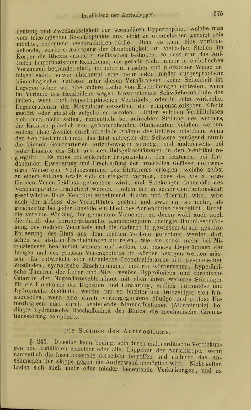 deutung und Zweckmässigkeit der secundären Hypertrophie, welche man vom teleologischen Gesichtspunkte aus leicht zu überschätzen geneigt sein möchte bedeutend beeinträchtigen dürfte. Oder es kann eine vorüber- gehende, stärkere Aufregung der Herzthätigkeit an vielfachen Stellen im Körper die Rhexis capillärer Gefässchen bedingen, so dass man das An- treten hämorhagischer Exantheme, die gerade nicht immer in embohschen Vorgängen begründet sind, mitunter in rascher und plötzlicher Weise er- folgen sieht, sowie überhaupt eine mehr oder minder ausgesprochene hämorhagische Diathese unter diesen Verhältnissen keine Seltenheit ist. Dagegen sehen wir eine andere Reihe von Erscheinungen eintreten, wenn im Verlaufe des Herzleidens wegen hinzutretender Schwächezuslände des linken, wenn auch hypertrophischen Ventrikels, oder in Folge wirklicher Degenerationen der Musculatur desselben die compensalorischen Effecte gestört oder gänzlich aufgehoben werden. Unter solchen Verhältnissen sieht man nicht selten, namentlich bei aufrechter Stellung des Körpers, die Kranken plötzlich von gefahrdrohenden Ohnmächten befallen werden, welche ohne Zweifel durch arterielle Anämie des Gehirns entstehen, wenn der Ventrikel nicht mehr das Blut entgegen der Schwere genügend durch die feineren Gehirnarlerien fortzubewegen vermag, und andererseits bei jeder Diastole das Blut aus den Halsgefässslämmen in den Ventrikel re- gurgitirt. Es muss bei sinkender Propulsivkraft des letzteren, bei fort- dauernder Erweiterung und Erschlaffung der arteriellen Gefässe notwen- diger Weise eine Verlangsamung des Blutstroms erfolgen, welche selbst zu einem solchen Grade sich zu steigern vermag, dass die vis a lergo für den Venenrückfluss gebrochen wird, und Stockungen innerhalb des Venenapparates ermöglicht werden. Indem der in seiner Contractionskraft geschwächte linke Ventrikel zunehmend dilatirt und überfüllt wird, wird auch der Abfluss des Vorhofblules gestört und zwar um so mehr, als gleichzeitig bei jeder Diastole ein Theil des Aortenblules regurgitirt. Durch die vereinte Wirkung der genannten Momente, zu denen wohl auch noch die durch das herübergebauchte Kammerseptum bedingte Raumbeschrän- kung des rechten Ventrikels und die dadurch in gewissem Grade gestörte Entleerung des Bluts aus dem rechten Vorhofe gerechnet werden darf, sehen wir alsdann Erscheinungen auftreten, wie sie sonst mehr bei Mi- tralstenosen beobachtet werden, und welche auf passive Hyperämieen der Lungen und des grossen Venengebietes im Körper bezogen werden müs- sen. Es entwickeln sich chronische Bronchialcatarrhe mit dyspnoischen Zuständen, cyanotische Erscheinungen, dilatirte Körpervenen, hyperämi- sche Tumoren der Leber und Milz, venöse Hyperämieen und chronische Calarrhe der Magendarmschleimhaut mit allen ihren weiteren Störungen für die Functionen der Digestion und Ernährung, endlich ödematöse und hydropische Zustände, welche um so leichler und frühzeitiger sich hin- zugesellen, wenn eine durch vorhergegangene häufige und profuse Hä- morhagieen oder durch begleilende Nierenaffectionen (Albuminurie) be- dingte hydrämische Beschaffenheit des Blutes die mechanische Circula- lionsstörung complicirte. Die Stenose des Aortaostiums. K 2i5' j Dieselbe kann bedingt sein durch endocardilische Verdickun- gen und Rigiditäten einzelner oder aller Läppchen der Aortaklappe, wenn namentlich die Inscriionsslelie derselben betroffen und dadurch das An- schmiegen der Klappe gegen die Aortenwand unmöglich wird. Nicht selten finden sich auch mehr oder minder bedeutende Verkalkungen, und es