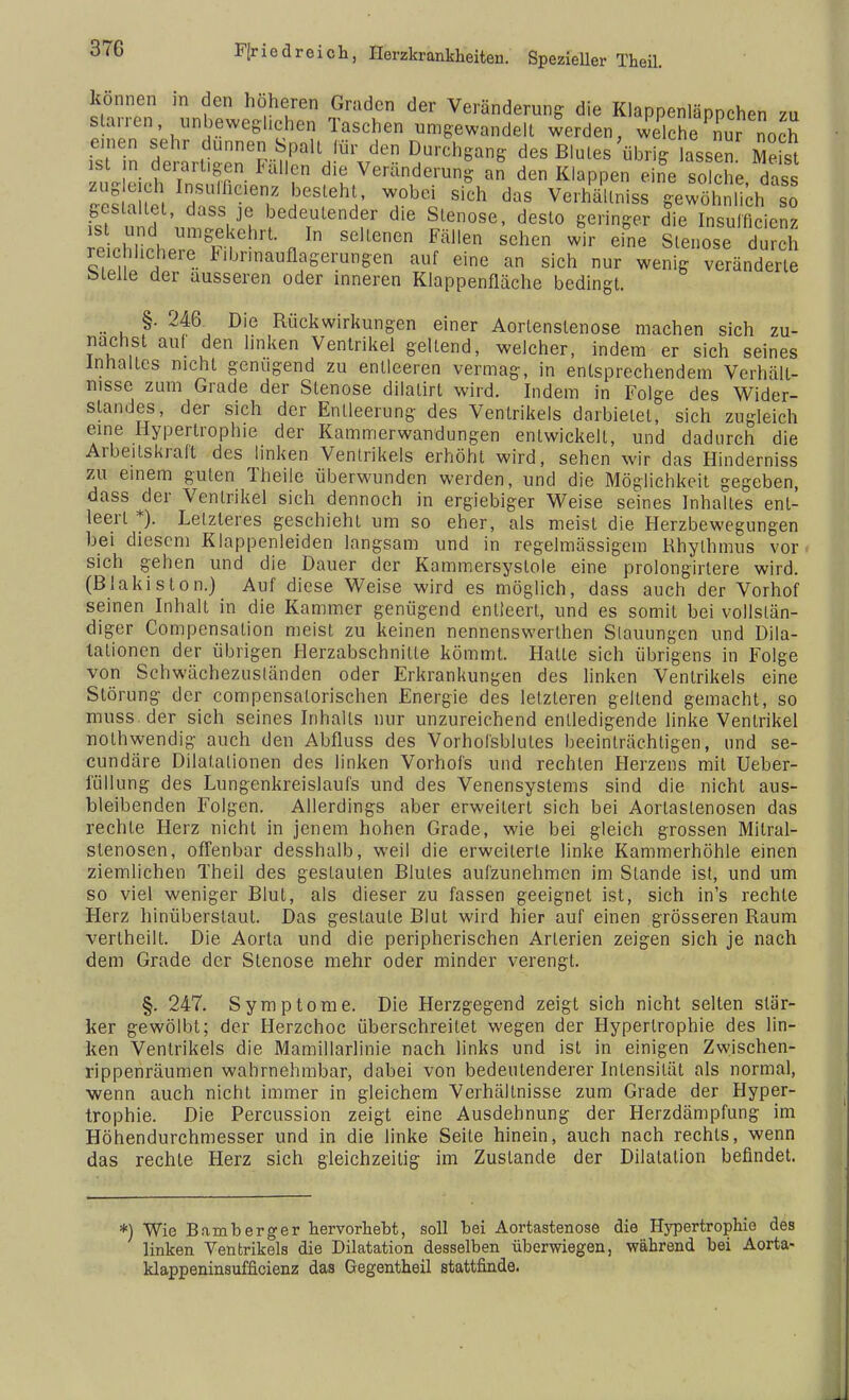 können in den höheren Graden der Veränderung die Klappenläppchen zu starren .unbeweglichen Taschen umgewandelt werden, welche nur och einen sehr dünnen Spalt für den Durchgang des Blules'übrig lassen Meist ist m. derart.gen Fällen die Veränderung an den Klappen eife solche dass zugmb Insulhdenz besieht, wobei sich das Verhältnis« gewöhnlich sö gestaltet, dass je bedeutender die Stenose, desto geringer die Insuffizienz echhleT^i ' fi * SeUenCn ^ SChe W* eie Stenose durch reichlichere F.brmaufiagerungen auf eine an sich nur wenig veränderte bleue der äusseren oder inneren Klappenfläche bedingt. §• 246 Die Rückwirkungen einer Aortenslenose machen sich zu- nächst auf den linken Ventrikel gellend, welcher, indem er sich seines Inhaltes nicht genügend zu entleeren vermag, in entsprechendem Verhält- nisse zum Grade der Stenose dilalirt wird. Indem in Folge des Wider- slandes, der sich der Entleerung des Ventrikels darbietet, sich zugleich eine Hypertrophie der Kammerwandungen entwickeil, und dadurch die Arbeitskraft des linken Ventrikels erhöht wird, sehen wir das Hinderniss zu einem guten Theile überwunden werden, und die Möglichkeit gegeben, dass der Ventrikel sich dennoch in ergiebiger Weise seines Inhaltes ent- leert *). Letzteres geschieht um so eher, als meist die Herzbewegungen bei diesem Klappenleiden langsam und in regelmässigem Rhythmus vor sich gehen und die Dauer der Kammersyslole eine prolongirlere wird. (Blakislon.) Auf diese Weise wird es möglich, dass auch der Vorhof seinen Inhalt in die Kammer genügend entleert, und es somit bei vollstän- diger Compensalion meist zu keinen nennenswerlhen Stauungen und Dila- tationen der übrigen Herzabschnilte kömmt. Hatte sich übrigens in Folge von Schwächezusländen oder Erkrankungen des linken Ventrikels eine Störung der compensalorischen Energie des letzteren geltend gemacht, so muss.der sich seines Inhalts nur unzureichend entledigende linke Ventrikel nolhwendig auch den Abfluss des Vorhofsblules beeinträchtigen, und se- cundäre Dilatationen des linken Vorhofs und rechten Herzens mit Ueber- lüllung des Lungenkreislaufs und des Venensystems sind die nicht aus- bleibenden Folgen. Allerdings aber erweitert sich bei Aorlaslenosen das rechte Herz nicht in jenem hohen Grade, wie bei gleich grossen Mitral- stenosen, offenbar desshalb, weil die erweiterte linke Kammerhöhle einen ziemlichen Theil des gestauten Blutes aufzunehmen im Stande ist, und um so viel weniger Blut, als dieser zu fassen geeignet ist, sich in's rechte Herz hinüberstaut. Das gestaute Blut wird hier auf einen grösseren Raum vertheilt. Die Aorta und die peripherischen Arterien zeigen sich je nach dem Grade der Stenose mehr oder minder verengt. §. 247. Symptome. Die Herzgegend zeigt sich nicht selten stär- ker gewölbt; der Herzchoc überschreitet wegen der Hypertrophie des lin- ken Ventrikels die Mamillarlinie nach links und ist in einigen Zwischen- rippenräumen wahrnehmbar, dabei von bedeutenderer Intensität als normal, wenn auch nicht immer in gleichem Verhältnisse zum Grade der Hyper- trophie. Die Percussion zeigt eine Ausdehnung der Herzdämpfung im Höhendurchmesser und in die linke Seite hinein, auch nach rechts, wenn das rechte Herz sich gleichzeitig im Zustande der Dilatation befindet. *) Wie Bamberger hervorhebt, soll bei Aortastenose die Hypertrophie des linken Ventrikels die Dilatation desselben überwiegen, während bei Aorta- klappeninsufficienz das Gegentheil stattfinde.