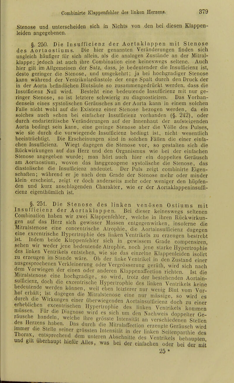 Stenose und unterscheiden sich in Nichts von den bei diesen Klappen- leiden angegebenen. §. 250. Die Insufficienz der Aortaklappen mit Stenose des Aortaosliums. Die hier genannten Veränderungen finden sich ungleich häufiger für sich allein, als die analogen Zustände an der Mitral- klappe; jedoch ist auch ihre Combination eine keineswegs seltene. Auch hier gilt im Allgemeinen der Salz, dass, je bedeutender die Insufficienz ist, desto geringer die Stenose, und umgekehrt; ja bei hochgradiger Stenose kann während der Ventrikulardiaslole der enge Spall durch den Druck der in der Aorta befindlichen Blulsäule so zusammengedrückt werden, dass die Insufficienz Null wird. Besieht eine bedeutende Insuffizienz mit nur ge- ringer Stenose, so ist letzlere schwierig zu diagnosticiren. Das Vorhan- densein eines systolischen Geräusches an der Aorta kann in einem solchen Falle nicht wohl auf die Existenz einer Stenose bezogen werden, da ein solches auch schon bei einfacher Insufficienz vorhanden (§. 242), oder durch endarleritische Veränderungen auf der Innenhaut der aufsteigenden Aorta bedingt sein kann, eine geringe Stenose aber die Völle des Pulses, wie sie durch die vorwiegende Insufficienz bedingt ist, nicht wesentlich beeinträchtigt. Die Erscheinungen sind in solchen Fällen die einer einfa- chen Insufficienz. Wiegt dagegen die Stenose vor, so gestalten sich die Rückwirkungen auf das Herz und den Organismus wie bei der einfachen Stenose angegeben wurde; man hört auch hier ein doppeltes Geräusch am Aorlaostium, wovon das langgezogene systolische die Stenose, das diastolische die Insufficienz andeutet. Der Puls zeigt combinirte Eigen- schaften; während er je nach dem Grade der Stenose mehr oder minder klein erscheint, zeigt er doch anderseits mehr oder weniger den hüpfen- den und kurz anschlagenden Charakter, wie er der Aortaklappeninsuffi- cienz eigenthümlich ist. §. 251. Die Stenose des linken venösen Osliums mit Insufficienz der Aortaklappen. Bei dieser keineswegs seltenen Combination haben wir zwei Klappenfehler, welche in ihren Rückwirkun- gen auf das Herz sich gewisser Massen entgegenwirken, insoferne die Mitralstenose eine concenlrische Atrophie, die Aorlainsufficienz dagegen eine exccntrische Hypertrophie des linken Ventrikels zu erzeugen bestrebt ist. Indem beide Klappenfehler sich in gewissem Grade compensiren sehen wir weder jene bedeutende Atrophie, noch jene starke Hypertrophie des linken Ventrikels entstehen, wie sie das einzelne Klappenleiden isolirt zu erzeugen im Stande wäre. Ob der linke Ventrikel in den Zustand einer ausgesprochenen Verkleinerung oder Vergrösserung geräth, wird sich nach dem Vorwiegen der einen oder anderen Klappcnafleclion richten. Ist die Mitralstenose eine hochgradige, so wird, trotz der bestehenden Aortain- sulhcienz doch die excenlrische Hypertrophie des linken Ventrikels keine bedeutende werden können, weil eben letzterer nur wenig Blut vom Vor- nÜh,ni wSli dsW>. die Mitralstenose eine nur massige, so wird es trlln l WlrkunSen einer überwiegenden Aorlainsufficienz doch zu einer nti'n^ FürediennhCtien ^Irophie des linken Ventrikels kommen SnS vT , ■ Dia?ose w,ld es sich um den Nachweis doppeller Ge- Herzens hLT > i ™ verschiedenen Sofien immer die Sie. o ^in ' ^ d/C Ml.lralaff^tion erzeugte Geräusch wird LT' l 16 , elle iemeJ Srosslen Intensiläl in der linken Seilenparlhie des Thorax entsprechend dem unleren Abschnitte des Ventrikels be In unten und gut überhaupt hiefür Alles, was bei der einfachen öder bei d« mit 25 *