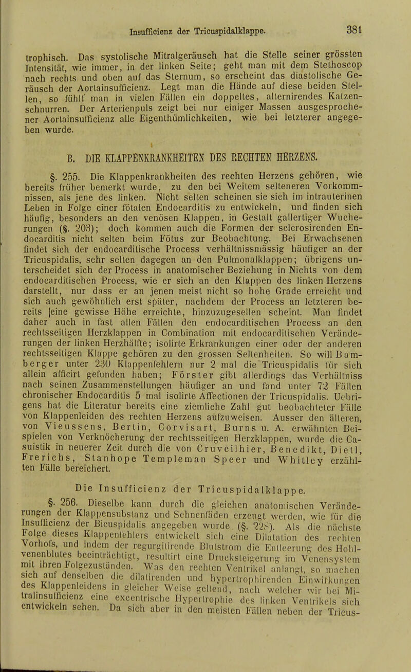 trophisch. Das systolische Mitralgeräusch hat die Stelle seiner grössten Intensität, wie immer, in der linken Seile; geht man mit dem Stethoscop nach rechts und oben auf das Slernum, so erscheint das diastolische Ge- räusch der Aorlainsufficienz. Legt man die Hände auf diese beiden Stel- len, so fühlt' man in vielen Fällen ein doppeltes, alternirendes Kalzen- sch'nurren. Der Arterienpuls zeigt bei nur einiger Massen ausgesproche- ner Aorlainsufficienz alle Eigenlhümlichkeiten, wie bei letzlerer angege- ben wurde. B. DIE KLAPPENKRANKHEITEN DES RECHTEN HERZENS. §. 255. Die Klappenkrankheiten des rechten Herzens gehören, wie bereits früher bemerkt wurde, zu den bei Weilern selteneren Vorkomm- nissen, als jene des linken. Nicht selten scheinen sie sich im intrauterinen Leben in Folge einer fötalen Endocardilis zu entwickeln, und finden sich häufig, besonders an den venösen Klappen, in Gestalt gallertiger Wuche- rungen (§. 203); doch kommen auch die Formen der sclerosirenden En- docardilis nicht selten beim Fötus zur Beobachtung. Bei Erwachsenen findet sich der endocardilische Process verhältnissmässig häufiger an der Tricuspidalis, sehr seilen dagegen an den Pulmonalklappen; übrigens un- terscheidet sich der Process in anatomischer Beziehung in Nichts von dem endocardilischen Process, wie er sich an den Klappen des linken Herzens darstellt, nur dass er an jenen meist nicht so hohe Grade erreicht und sich auch gewöhnlich erst späler, nachdem der Process an letzteren be- reits [eine gewisse Höhe erreichte, hinzuzugesellen scheint. Man findet daher auch in fast allen Fällen den endocardilischen Process an den rechtsseiligen Herzklappen in Combinalion mit endocardilischen Verände- rungen der linken Herzhälfte; isolirle Erkrankungen einer oder der anderen rechtsseiligen Klappe gehören zu den grossen Sellenheilen. So will Bam- berger unter 230 Klappenfehlern nur 2 mal die Tricuspidalis für sich allein afficirt gefunden haben; Förster gibt allerdings das Verhältniss nach seinen Zusammenstellungen häufiger an und fand unler 72 Fällen chronischer Endocardilis 5 mal isolirle Aflectionen der Tricuspidalis. Uebri- gens hat die Literatur bereits eine ziemliche Zahl gut beobachteter Fälle von Klappenleiden des rechten Herzens aufzuweisen. Ausser den älleren, von Vieussens, Berlin, Corvisart, Bums u. A. erwähnten Bei- spielen von Verknöcherung der rechtsseiligen Herzklappen, wurde die Ca- suistik in neuerer Zeil durch die von Cruveilhier, Benedikt, Dietl, Frerichs, Stanhope Templeman Speer und Whitley erzähl- ten Fälle bereichert. Die Insufficienz der Tricuspidalklappe. §. 256. Dieselbe kann durch die gleichen anatomischen Verände- rungen der Klappensubslanz und Sehnenfäden erzeugt werden, wie für die Insufficienz der Bicuspidalis angegeben wurde (§. 228). Als die nächste Folge dieses Klappenfehlers entwickelt sich eine Dilatation des rechten Vorhots, und indem der regurgilirende Blulslrom die Entleerung des Hohl- venenblutes beeinträchtigt, resultirt eine Drueksleigerung im Venensyslem m.l ihren Folgezusländen. Was den rechten Vennikel anlangt, so mächen sich auf denselben die dilalirenden und hyperlrophirenden Einwirkungen des Klappenleidens in gleicher Weise gellend, nach welcher wir hei Mi- trahnsulfic.enz eine excentrische Hypertrophie des linken Vennikels sich entwickeln sehen. Da sich aber in den meisten Fällen neben der Tricus-