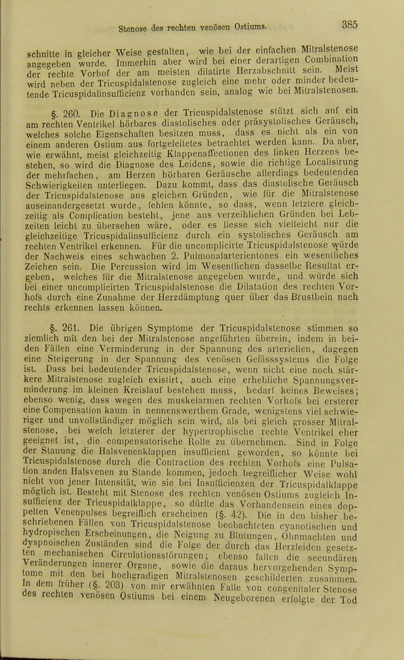 schnitte in gleicher Weise gestalten, wie bei der einfachen Mitralstenose anheben wurde. Immerhin aber wird bei einer derartigen Combinaüon der rechte Vorhof der am meisten dilalirte Herzabschnilt sein. Meist wird neben der Tricuspidalstenose zugleich eine mehr oder minder bedeu- tende Tricuspidalinsufficienz vorhanden sein, analog wie bei Mitralstenosen. §. 260. Die Diagnose der Tricuspidalstenose stützt sich auf ein am rechten Ventrikel hörbares diastolisches oder präsystolisches Geräusch, welches solche Eigenschalten besitzen muss. dass es nicht als ein von einem anderen Ostium aus forlgeieitetes betrachtet werden kann. Da aber, wie erwähnt, meist gleichzeitig Klappenaffeclionen des linken Herzens be- stehen, so wird die Diagnose des Leidens, sowie die richtige Localisirung der mehrfachen, am Herzen hörbaren Geräusche allerdings bedeutenden Schwierigkeilen unterliegen. Dazu kommt, dass das diastolische Geräusch der Tricuspidalstenose aus gleichen Gründen, wie für die Mitralstenose auseinandergesetzt wurde, fehlen könnte, so dass, wenn letztere gleich- zeilig als Complicalion besteht, jene aus verzeihlichen Gründen bei Leb- zeiten leichl zu übersehen wäre, oder es Hesse sich vielleicht nur die gleichzeitige Tricuspidalinsufficienz durch ein systolisches Geräusch am rechten Ventrikel erkennen. Für die uncomplicirte Tricuspidalstenose würde der Nachweis eines schwachen 2. Pulmonalarterienlones ein wesentliches Zeichen sein. Die Percussion wird im Wesentlichen dasselbe Resultat er- geben, welches für die Mitralstenose angegeben wurde, und würde sich bei einer uncomplicirten Tricuspidalstenose die Dilatation des rechten Vor- hofs durch eine Zunahme der Herzdämplung quer über das Brustbein nach rechts erkennen lassen können. §. 261. Die übrigen Symptome der Tricuspidalstenose stimmen so ziemlich mit den bei der Mitralstenose angeführten überein, indem in bei- den Fällen eine Verminderung in der Spannung des arteriellen, dagegen eine Steigerung in der Spannung des venösen Gefässsystems die Folge ist. Dass bei bedeutender Tricuspidalstenose, wenn nicht eine noch stär- kere Mitralstenose zugleich exislirt, auch eine erhebliche Spannungsver- minderung im kleinen Kreislauf bestehen muss, bedarf keines Beweises; ebenso wenig, dass wegen des muskelarmen rechten Vorhofs bei ersterer eine Compensalion kaum in nennenswerlhem Grade, wenigstens viel schwie- riger und unvollständiger möglich sein wird, als bei gleich grosser Mitral- stenose, bei welch letzterer der hypertrophische rechte Ventrikel eher geeignet ist, die compensatorische Rolle zu übernehmen. Sind in Folge der Stauung die Halsvenenklappen insuflicient geworden, so könnte bei Tricuspidalstenose durch die Contraclion des rechten Vorhofs eine Pulsa- tion anden Halsvenen zu Stande kommen, jedoch begreiflicher Weise wohl nicht von jener Intensität, wie sie bei Insufücienzen der Tricuspidalklappe möglich ist. Besieht mit Stenose des rechten venösen Ostiums zugleich In- sulncienz der Tricuspidalklappe, so dürlte das Vorhandensein eines dop- pellen Venenpulses begreiflich erscheinen (§. 42). Die in den bisher be- schriebenen Fällen von Tricuspidalstenose beobachteten eyanolischen und hydrop.schen Erscheinungen, die Neigung zu Blutungen, Ohnmächten und dyspnoischen Zuständen sind die Folge der durch das Herzleiden gesetz- ten mechanischen Circulationsstörungen; ebenso fallen die secundären Veränderungen mnerer Organe, sowie die daraus hervorgehenden Svmp- rdem^f ühPr (sei9n^ChSradiSen MU..r,a,slenosen geschilderten zusammen. TJL f§-: W3l v°n m,r erwahmen Falle von congenilaler Stenose aes rechten venösen Ostiums bei einem Neugeborenen erfolgte der Tod