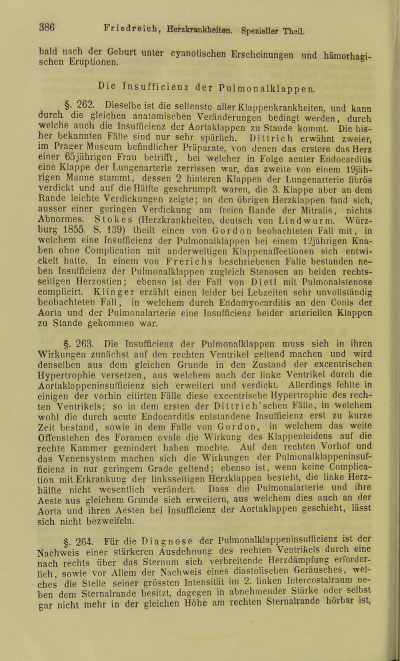 bald nach der Geburt unter cyanolischen Erscheinungen und hämorhaei- schen Eruptionen. ö Die Insufficienz der Pulmonalklappen. §. 262. Dieselbe ist die seltenste aller Klappenkrankheiten, und kann durch die gleichen anatomischen Veränderungen bedingt werden, durch welche auch die Insufficienz der Aortaklappen zu Stande kommt. Die bis- her bekannten Fälle sind nur sehr spärlich. Dillrich erwähnt zweier, im Präger Museum befindlicher Präparate, von denen das erslere das Herz einer 65jährigen Frau betrifft, bei welcher in Folge acuter Endocarditis eine Klappe der Lungenarterie zerrissen war, das zweite von einem 19jäh- rigen Manne stammt, dessen 2 hinteren Klappen der Lungenarterie fibrös verdickt und auf die Hälfte geschrumpft waren, die 3. Klappe aber an dem Rande leichte Verdickungen zeigte; an den übrigen Herzklappen fand sich, ausser einer geringen Verdickung am freien Rande der Mitralis, nichts Abnormes. Stokes (Herzkrankheiten, deutsch von Lindwurm. Würz- burg 1855. S. 139) theilt einen von Gordon beobachteten Fall mit, in welchem eine Insufficienz der Pulmonalklappen bei einem 12jährigen Kna- ben ohne Complicalion mit anderweitigen Klappenaffectionen sich entwi- ckelt hatte. In einem von B'rerichs beschriebenen Falle bestanden ne- ben Insufficienz der Pulmonalklappen zugleich Stenosen an beiden rechts- seitigen Herzostien; ebenso ist der Fall von Dietl mit Pulmonalslenose complicirt. Klinger erzählt einen leider bei Lebzeiten sehr unvollständig beobachteten Fall, in welchem durch Endomyocardilis an den Conis der Aorta und der Pulmonalarterie eine Insufficienz beider arteriellen Klappen zu Stande gekommen war. §. 263. Die Insufficienz der Pulmonalklappen muss sich in ihren Wirkungen zunächst auf den rechten Ventrikel geltend machen und wird denselben aus dem gleichen Grunde in den Zustand der excenlrischen Hypertrophie versetzen, aus welchem auch der linke Ventrikel durch die Aortaklappeninsufficienz sich erweitert und verdickt. Allerdings fehlte in einigen der vorhin cilirlen Fälle diese excentrische Hypertrophie des rech- ten Ventrikels; so in dem ersten der Dittrich'schen Fälle, in welchem wohl die durch acute Endocarditis entstandene Insufficienz erst zu kurze Zeit bestand, sowie in dem Falle von Gordon, in welchem das weile Offenstehen des Foramen ovale die Wirkung des Klappenleidens auf die rechte Kammer gemindert haben mochte. Auf den rechten Vorhof und das Venensystem machen sich die Wirkungen der Pulmonalklappeninsuf- ficienz in nur geringem Grade geltend; ebenso ist, wenn keine Complica- tion mit Erkrankung der linksseitigen Herzklappen besteht, die linke Herz- hälfte nicht wesentlich verändert. Dass die Pulmonalarterie und ihre Aeste aus gleichem Grunde sich erweitern, aus welchem dies auch an der Aorta und ihren Aesten bei Insufficienz der Aortaklappen geschieht, lässt sich nicht bezweifeln. §. 264. Für die Diagnose der Pulmonalklappeninsufficienz ist der Nachweis einer stärkeren Ausdehnung des rechten Ventrikels durch eine nach rechts über das Sternum sich verbreitende Herzdämpfung erforder- lich sowie vor Allem der Nachweis eines diastolischen Geräusches, wel- ches die Stelle seiner grösslen Intensität im 2. linken Intercostalraum ne- ben dem Sternalrande besitzt, dagegen in abnehmender Stärke oder selbst gar nicht mehr in der gleichen Höhe am rechten Sternalrande hörbar ist,