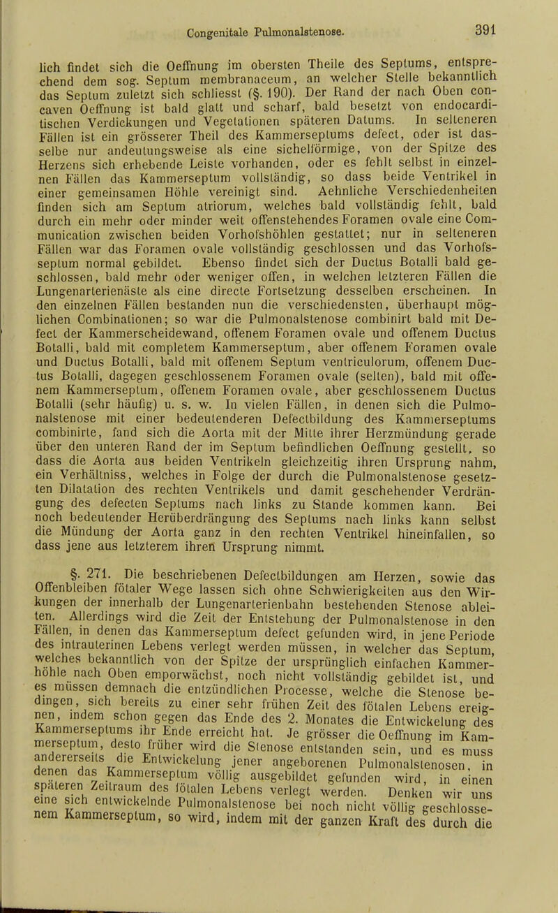 lieh findet sich die Oeffnung im obersten Theile des Septums, entspre- chend dem sog. Septum membranacenm, an welcher Stelle bekanntlich das Septum zuletzt sich schliesst (§. 190). Der Rand der nach Oben con- caven Oeffnung ist bald glatt und scharf, bald besetzt von endocardi- tischen Verdickungen und Vegetationen späteren Datums. In selteneren Fällen ist ein grösserer Theil des Kammerseplums defect, oder ist das- selbe nur andeutungsweise als eine sichelförmige, von der Spitze des Herzens sich erhebende Leiste vorhanden, oder es fehlt selbst in einzel- nen Fällen das Kammerseptum vollständig, so dass beide Ventrikel in einer gemeinsamen Höhle vereinigt sind. Aehnliche Verschiedenheilen finden sich am Septum atriorum, welches bald vollständig fehlt, bald durch ein mehr oder minder weit offenstehendes Foramen ovale eine Com- munication zwischen beiden Vorhol'shöhlen gestaltet; nur in selteneren Fällen war das Foramen ovale vollständig geschlossen und das Vorhofs- seplum normal gebildet. Ebenso findet sich der Ductus ßolalli bald ge- schlossen, bald mehr oder weniger offen, in welchen letzteren Fällen die Lungenarterienäste als eine directe Forlsetzung desselben erscheinen. In den einzelnen Fällen bestanden nun die verschiedensten, überhaupt mög- lichen Combinalionen; so war die Pulmonalstenose combinirt bald mit De- fect der Kammerscheidewand, offenem Foramen ovale und offenem Ductus Botalli, bald mit completem Kammerseptum, aber offenem Foramen ovale und Ductus Botalli, bald mit offenem Septum venlriculorum, offenem Duc- tus Botalli, dagegen geschlossenem Foramen ovale (seilen), bald mit offe- nem Kammerseptum, offenem Foramen ovale, aber geschlossenem Ductus Botalli (sehr häufig) u. s. w. In vielen Fällen, in denen sich die Pulmo- nalstenose mit einer bedeutenderen Defeclbildung des Kammerseplums combinirte, fand sich die Aorta mit der Mille ihrer Herzmündung gerade über den unteren Rand der im Septum befindlichen Oeffnung gestellt, so dass die Aorta aus beiden Ventrikeln gleichzeitig ihren Ursprung nahm, ein Verhältniss, welches in Folge der durch die Pulmonalstenose gesetz- ten Dilatalion des rechten Ventrikels und damit geschehender Verdrän- gung des defeclen Septums nach links zu Stande kommen kann. Bei noch bedeutender Herüberdrängung des Septums nach links kann selbst die Mündung der Aorta ganz in den rechten Ventrikel hineinfallen, so dass jene aus letzterem ihren Ursprung nimmt. §. 271. Die beschriebenen Defeclbildungen am Herzen, sowie das Offenbleiben fötaler Wege lassen sich ohne Schwierigkeiten aus den Wir- kungen der innerhalb der Lungenarterienbahn bestehenden Stenose ablei- ten. Allerdings wird die Zeit der Entstehung der Pulmonalstenose in den Fällen, in denen das Kammerseptum defect gefunden wird, in jene Periode des intrauterinen Lebens verlegt werden müssen, in welcher das Septum welches bekanntlich von der Spilze der ursprünglich einfachen Kammer- hohle nach Oben emporwächst, noch nicht vollständig gebildet ist und es müssen demnach die entzündlichen Processe, welche die Stenose be- dingen, sich bereits zu einer sehr frühen Zeit des fötalen Lebens ereig- nen, indem schon gegen das Ende des 2. Monates die Entwicklung des Kammerseplums ihr Ende erreicht hat. Je grösser die Oeffnung im Kam- merseptum, desto früher wird die S.enose entstanden sein, und es muss HpITT v 16 Enlwickelune Jener angeborenen Pulmonalslenosen, in denen das Kammerseptum völlig ausgebildet gefunden wird, in einen spateren Zeitraum des fötalen Lebens verlegt werden. Denken wir uns eine sich entwickelnde Pulmonalstenose bei noch nicht völlig gesch osse- nem Kammerseptum, so wird, indem mit der ganzen Kraft des durch dl