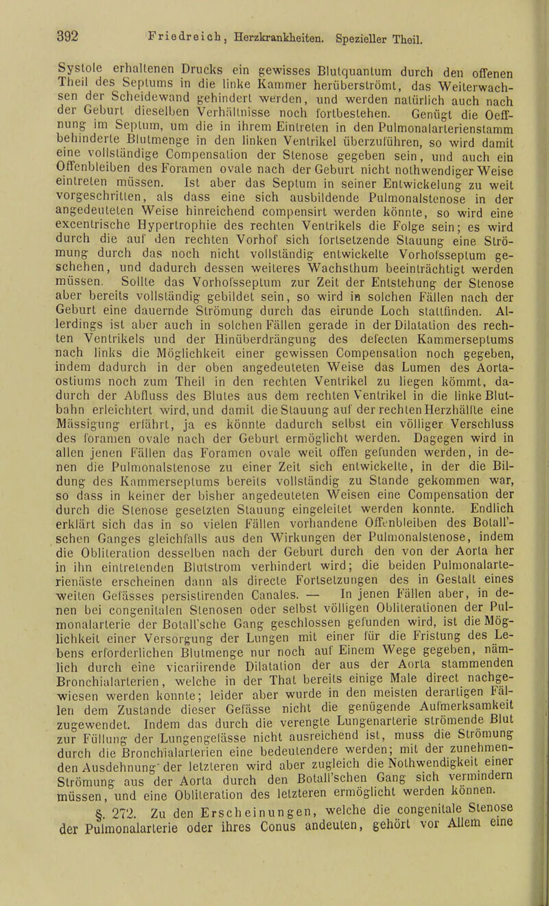 Systole erhaltenen Drucks ein gewisses Blulquanlum durch den offenen Theil des Septums in die linke Kammer herüberslrömt, das Weiterwach- sen der Scheidewand gehindert werden, und werden natürlich auch nach der Geburt dieselben Verhältnisse noch fortbestehen. Genügt die Oeff- nung im Septum, um die in ihrem Eintreten in den Pulmonalarlerienstamm behinderte Blulmenge in den linken Ventrikel überzuführen, so wird damit eine vollständige Compensatio!! der Stenose gegeben sein, und auch ein Offenbleiben des Foramen ovale nach der Geburt nicht nolhwendiger Weise eintreten müssen. Ist aber das Septum in seiner Entwickelung zu weit vorgeschritten, als dass eine sich ausbildende Pulmonalstenose in der angedeuteten Weise hinreichend compensirt werden könnte, so wird eine excenlrische Hypertrophie des rechten Ventrikels die Folge sein; es wird durch die auf den rechten Vorhof sich fortsetzende Stauung eine Strö- mung durch das noch nicht vollständig entwickelte Vorhofsseplum ge- schehen, und dadurch dessen weiteres Wachsthum beeinträchtigt werden müssen. Sollte das Vorhofsseplum zur Zeit der Entstehung der Stenose aber bereits vollständig gebildet sein, so wird in solchen Fällen nach der Geburt eine dauernde Strömung durch das eirunde Loch stattfinden. Al- lerdings ist aber auch in solchen Fällen gerade in der Dilatation des rech- ten Ventrikels und der Hinüberdrängung des defecten Kammerseplums nach links die Möglichkeit einer gewissen Compensalion noch gegeben, indem dadurch in der oben angedeuteten Weise das Lumen des Aorta- ostiums noch zum Theil in den rechten Ventrikel zu liegen kömmt, da- durch der Abfluss des Blutes aus dem rechten Ventrikel in die linke Blut- bahn erleichtert wird, und damit die Stauung auf der rechten Herzhälfle eine Mässigung erfährt, ja es könnte dadurch selbst ein völliger Verschluss des foramen ovale nach der Geburl ermöglicht werden. Dagegen wird in allen jenen Fällen das Foramen ovale weit offen gefunden werden, in de- nen die Pulmonalstenose zu einer Zeit sich entwickelte, in der die Bil- dung des Kammerseplums bereits vollständig zu Stande gekommen war, so dass in keiner der bisher angedeuteten Weisen eine Compensation der durch die Stenose geselzlen Slauung eingeleitet werden konnte. Endlich erklärt sich das in so vielen Fällen vorhandene Offenbleiben des Botall'- schen Ganges gleichfalls aus den Wirkungen der Pulmonalstenose, indem die Oblileralion desselben nach der Geburl durch den von der Aorta her in ihn eintretenden Blulslrom verhindert wird; die beiden Pulmonalarle- rienäste erscheinen dann als directe Fortsetzungen des in Gestalt eines weilen Gelasses persistirenden Canales. — In jenen Fällen aber, in de- nen bei congenilalen Slenosen oder selbst völligen Oblileralionen der Pul- monalarterie der Botall'sche Gang geschlossen gefunden wird, ist die Mög- lichkeit einer Versorgung der Lungen mit einer für die Fristung des Le- bens erforderlichen Blulmenge nur noch auf Einem Wege gegeben, näm- lich durch eine vicariirende Dilatation der aus der Aorta stammenden Bronchialarterien, welche in der That bereits einige Male direct nachge- wiesen werden konnte; leider aber wurde in den meisten derartigen fal- len dem Zustande dieser Gelasse nicht die genügende Aufmerksamkeit zugewendet. Indem das durch die verengte Lungenarlerie slromende Blut zur Füllung der Lungengelässe nicht ausreichend ist, muss die Strömung durch die Bronchialarlerien eine bedeutendere werden; mit der zunehmen- den Ausdehnung der letzleren wird aber zugleich die Notwendigkeit einer Strömung aus der Aorta durch den Botall'schen Gang sich vermindern müssen, und eine Oblileration des letzteren ermöglicht werden können. § 272. Zu den Erscheinungen, welche die congenilale Stenose der Pulmonalarlerie oder ihres Conus andeuten, gehört vor Allem eine
