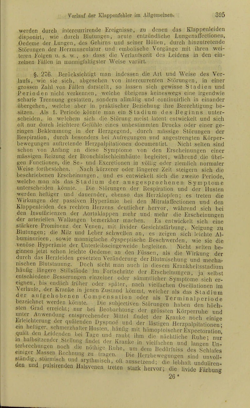 werden durch intercurrirende Ereignisse, zu denen das Klappenleiden disponirt, wie durch Blutungen, acute entzündliche Lungenaffeclionen, Oedeme der Lungen, des Gehirns und seiner Hüllen, durch hinzuLrelende Störungen der Herzmusculalur und embolische Vorgänge mit ihren wei- teren Folgen u. s. w., so dass die Vcrlaulszeit des Leidens in den ein- zelnen Fällen in mannigfaltigster Weise variirt. §. 276. Berücksichtigt man indessen die Art und Weise des Ver- laufs, wie sie sich, abgesehen von inlercurrenten Störungen, in einer grossen Zahl von Fällen darstellt, so lassen sich gewisse Stadien und Perioden nicht verkennen, welche übrigens keineswegs eine irgendwie scharfe Trennung gestallen, sondern allmälig und conlinuirlich in einander übergehen, welche aber in praktischer Beziehung ihre Berechtigung be- sitzen. Als 1, Periode könnte man ein Stadium des Beginns unter- scheiden, in welchem sich die Störung meist latent entwickelt und sich oft nur durch leichlere Gefühle eines unbestimmten Drucks oder einer ge- ringen Beklemmung in der Herzgegend, durch massige Störungen der Bespiration, durch besonders bei Aufregungen und angestrengten Körper- bewegungen auftretende Herzpalpilalionen documentirt. Nicht seilen sind schon von Anfang an diese Symptome von den Erscheinungen einer massigen Reizung der Bronchialschleimhäule begleitet, während die übri- gen Functionen, die Se- und Excrelionen in völlig oder ziemlich normaler Weise fortbestehen. Nach kürzerer oder längerer Zeit steigern sich die beschriebenen Erscheinungen, und es entwickelt sich die zweite Periode, welche man als das Stadium der ausgesprochenen Symptome unterscheiden könnte. Die Störungen der Respiration und der Husten werden heftiger und dauernder, ebenso das Herzklopfen; es treten die Wirkungen der passiven Hyperämie bei den Milralaffeclionen und den Klappenleiden des rechten Herzens deutlicher hervor, während sich bei den Insulficienzen der Aorlaklappen mehr und mehr die Erscheinungen der arteriellen Wallungen bemerkbar machen. Es entwickelt sich eine stärkere Prominenz der Venen, mit livider Gesichlsfärbung, Neigung zu Blutungen; die Milz und Leber schwellen an, es zeigen sich leichte Al- buminurieen, sowie mannigfache dyspeplische Beschwerden, wie sie die venöse Hyperämie der Unlerleibseingeweide begleiten. Nicht selten be- ginnen jetzt schon leichle Oedeme an den Füssen, als die Wirk im«*- der durch das Herzleiden gesetzten Veränderung der Blutmischung und mecha- nischen Blutstauung. Doch sieht man auch in diesem Krankheilsstadium hauhg längere Stillstände Im Fortschritte der Erscheinungen ja selbst entschiedene Besserungen einzelner oder sämmllicher Symptome sich er- eignen bis endlich früher oder später, nach vielfachen Oscillalionen im Verlaufe der Kranke in jenen Zustand kömmt, welcher als das Stadium der aulgehobenen Compensation oder als Terminalpcriod e bezeichnet werden könnte. Die subjectiven Störungen haben den höch- IZr T eTChl; nur bei Pachtung der grölten Körperruhe und unter Anwendung entsprechender Mittel findet der Kranke noch einige Erleich erung der quälenden Dyspnoe und der lästigen Herzpalp'talS e n heiuger, schmerzhafte:: Husten, häufig mit hämoploischerExpecto raX quält den Leidenden bei Tage, und raubt ihn. die nächtliche Hu ho J W halbsitzender Stellung findet der Kranke in vidfachen und 1- n Z terbrechungen noch die nöthige Kühe, um den, Bedürfnis des Ichlafes einiger Massen Rechnung zu iragen. Die Herzbewesunffen n? nin sländ «• sh'irnii«r-Vi nnH ,,-„,u • , „ ° ^c 11 sm(1 Unvoll- r7;/lr V rTa ythlIllsel1' oU aussetzend; die lebhalt unduliren- den und pulsenden Halsvenen treten stark hervor'; die Uvidc? Äng 26*