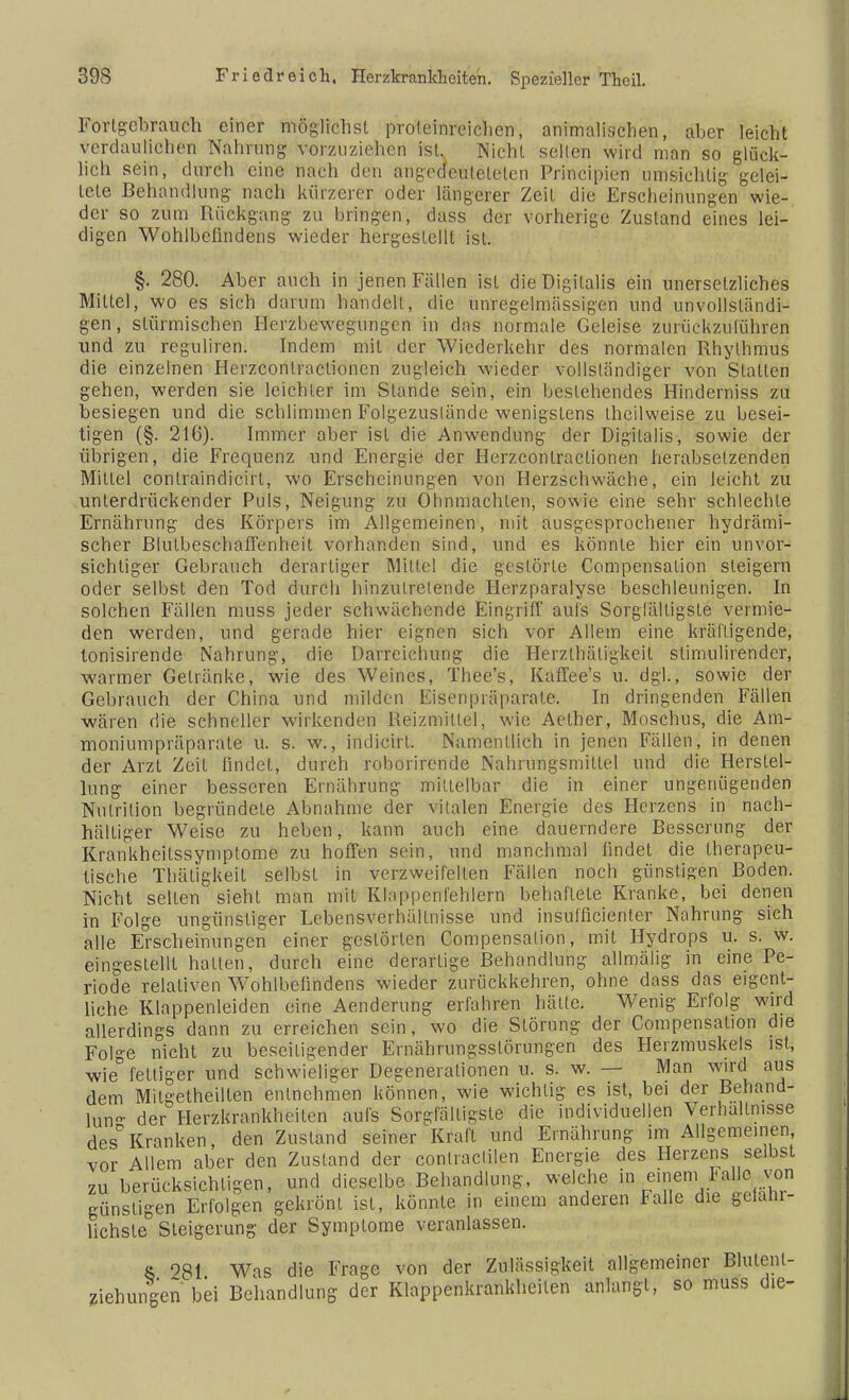 Fortgebrauch einer möglichst proteinreichen, animalischen, aber leicht verdaulichen Nahrung vorzuziehen ist. Niehl seilen wird man so glück- lich sein, durch eine nach den angedeulelelcn Principien umsichtig gelei- tete Behandlung nach kürzerer oder längerer Zeit die Erscheinungen wie- der so zum Rückgang zu bringen, dass der vorherige Zustand eines lei- digen Wohlbelindens wieder hergestellt ist. §. 280. Aber auch in jenen Fällen ist die Digitalis ein unersetzliches Mittef, wo es sich darum handeil, die unregelmässigen und unvollständi- gen, stürmischen Herzbewegungen in das normale Geleise zurückzuführen und zu reguliren. Indem mil der Wiederkehr des normalen Rhythmus die einzelnen Herzconlraclionen zugleich wieder vollständiger von Stallen gehen, werden sie leichter im Slande sein, ein bestehendes Hinderniss zu besiegen und die schlimmen Folgezuslände wenigstens theilweise zu besei- tigen (§. 216). Immer aber ist die Anwendung der Digitalis, sowie der übrigen, die Frequenz und Energie der Herzconlraclionen herabsetzenden Mittel conlraindieirl, wo Erscheinungen von Herzschwäche, ein leicht zu unterdrückender Puls, Neigung zu Ohnmächten, sowie eine sehr schlechte Ernährung des Körpers im Allgemeinen, mit ausgesprochener hydrämi- scher Blulbeschaffenheit vorhanden sind, und es könnte hier ein unvor- sichtiger Gebrauch derartiger Mittel die gestörte Compensalion steigern oder selbst den Tod durch hinzutretende Ilerzparalyse beschleunigen. In solchen Fällen muss jeder schwächende Eingriff aufs Sorgfältigste vermie- den werden, und gerade hier eignen sieb vor Allem eine kräftigende, tonisirende Nahrung, die Darreichung die Herzthäligkeil stimulirender, warmer Gelränke, wie des Weines, Thee's, Kaffee's u. dgl., sowie der Gebrauch der China und milden Eisenpräparate. In dringenden Fällen wären die schneller wirkenden Reizmittel, wie Aether, Moschus, die Am- moniumpräparale u. s. w., indicirl. Namentlich in jenen Fällen, in denen der Arzt Zeil findet, durch roborirende Nahrungsmittel und die Herstel- lung einer besseren Ernährung mittelbar die in einer ungenügenden Nulrition begründete Abnahme der vitalen Energie des Herzens in nach- haltiger Weise zu heben, kann auch eine dauerndere Besserung der Krankheilssymptome zu hoffen sein, und manchmal findet die therapeu- tische Thäligkeil selbst in verzweifelten Fällen noch günstigen Boden. Nicht seilen sieht man mit Klappenfehlern behaftete Kranke, bei denen in Folge ungünstiger Lebensverhältnisse und insulficienter Nahrung sich alle Erscheinungen einer gestörten Compensalion, mit Hydrops u. s. w. eingestellt hatten, durch eine derartige Behandlung allmälig in eine Pe- riode relativen Wohlbefindens wieder zurückkehren, ohne dass das eigent- liche Klappenleiden eine Aenderung erfahren hätte. Wenig Erfolg wird allerdings dann zu erreichen sein, wo die Störung der Compensalion die Folge nicht zu beseitigender Ernährungsslörungen des Herzmuskels ist, wie fettiger und schwieliger Degenerationen u. s. w. — Man wird aus dem Mitgetheillen einnehmen können, wie wichtig es ist, bei der Behand- lung der Herzkrankheilen aufs Sorgfältigste die individuellen Verhältnisse des°Kranken, den Zustand seiner Kraft und Ernährung im Allgemeinen, vor Allem aber den Zustand der conlractilen Energie des Herzens selbst zu berücksichtigen, und dieselbe Behandlung, welche, in einem Falle von günstigen Erfolgen gekrönl ist, könnte in einem anderen Falle die gelanr- lichsle° Steigerung der Symptome veranlassen. $ 981 Was die Frage von der Zülässigkeit allgemeiner Blulent- ziehungen bei Behandlung der Klappenkrankheilen anlangt, so muss die-