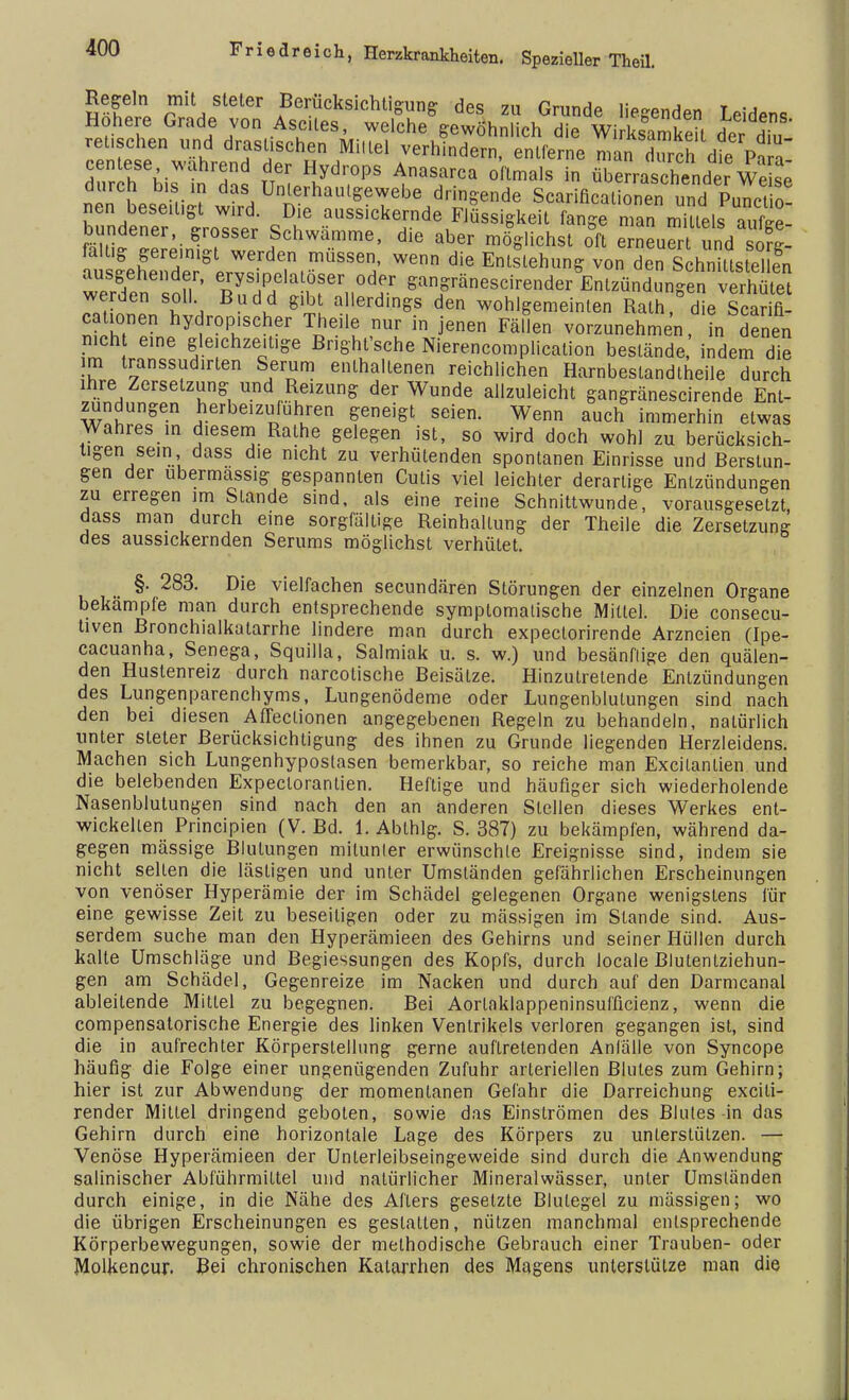 2 fJl r a Berücksichtigung des zu Grunde liegenden Leidens Höhere Grade von Ascites, welche gewöhnlich die Wirksamkeit der diu reichen und drastischen Millel verhindern, entferne man dTch die Pa a nin Leilii? wirrf n lhaul5?^ebe d^ffende Scarificationen und Functio- nen beseitigt wird. Die aussickernde Flüssigkeit fange man mittels aufge- bundener, grosser Schwämme, die aber möglichst oft erneuer und sovl fatüg gereinigt werden müssen, wenn die Entstehung von den Schnittstel en ausgehender, erysipelatöser oder gangränescirender Entzündungen verhüte ™S \0Uh ßUdld ^allerdi^ den wohlgemeinten Rath,° die Scarifl cationen hydropischer Theile nur in jenen Fällen vorzunehmen, in denen n.ch e.ne gleichzeitige Bnght'sche Nierencomplication bestände indem die im transsudirten Serum enthaltenen reichlichen Harnbeslandtheile durch ihre Zersetzung und Reuung der Wunde allzuleicht gangränescirende Ent- zündungen herbeizufuhren geneigt seien. Wenn auch immerhin etwas Wahres in diesem Rathe gelegen ist, so wird doch wohl zu berücksich- tigen sein dass die nicht zu verhütenden spontanen Einrisse und Berstun- gen der ubermassig gespannten Cutis viel leichter derartige Entzündungen zu erregen im Stande sind, als eine reine Schnittwunde, vorausgesetzt dass man durch eine sorgfältige Reinhaltung der Theile die Zersetzung des aussickernden Serums möglichst verhütet. §. 283. Die vielfachen secundären Störungen der einzelnen Organe bekämpfe man durch entsprechende symptomatische Mittel. Die consecu- tiven Bronchialkatarrhe lindere man durch expeclorirende Arzneien (Ipe- cacuanha, Senega, Squilla, Salmiak u. s. w.) und besänftige den quälen- den Hustenreiz durch narcolische Beisätze. Hinzutretende Entzündungen des Lungenparenchyms, Lungenödeme oder Lungenblutungen sind nach den bei diesen Affeclionen angegebenen Regeln zu behandeln, natürlich unter steter Berücksichtigung des ihnen zu Grunde liegenden Herzleidens. Machen sich Lungenhypostasen bemerkbar, so reiche man Excilanlien und die belebenden Expectorantien. Heftige und häufiger sich wiederholende Nasenblutungen sind nach den an anderen Stellen dieses Werkes ent- wickelten Principien (V. Bd. 1. Abthlg. S. 387) zu bekämpfen, während da- gegen mässige Blutungen mitunter erwünschte Ereignisse sind, indem sie nicht selten die lästigen und unter Umständen gefährlichen Erscheinungen von venöser Hyperämie der im Schädel gelegenen Organe wenigstens für eine gewisse Zeit zu beseitigen oder zu mässigen im Stande sind. Aus- serdem suche man den Hyperämieen des Gehirns und seiner Hüllen durch kalte Umschläge und Begiessungen des Kopfs, durch locale Blutentziehun- gen am Schädel, Gegenreize im Nacken und durch auf den Darmcanal ableitende Mittel zu begegnen. Bei Aorlaklappeninsufücienz, wenn die compensatorische Energie des linken Ventrikels verloren gegangen ist, sind die in aufrechter Körperstellung gerne auftretenden Anfälle von Syncope häufig die Folge einer ungenügenden Zufuhr arteriellen Blutes zum Gehirn; hier ist zur Abwendung der momentanen Gefahr die Darreichung exciti- render Mittel dringend geboten, sowie das Einströmen des Blutes in das Gehirn durch eine horizontale Lage des Körpers zu unterstützen. — Venöse Hyperämieen der Unterleibseingeweide sind durch die Anwendung salinischer Abführmittel und natürlicher Mineralwässer, unter Umständen durch einige, in die Nähe des Afters gesetzte Blutegel zu mässigen; wo die übrigen Erscheinungen es gestatten, nützen manchmal entsprechende Körperbewegungen, sowie der methodische Gebrauch einer Trauben- oder Molkencur. Bei chronischen Katarrhen des Magens unterstütze man die