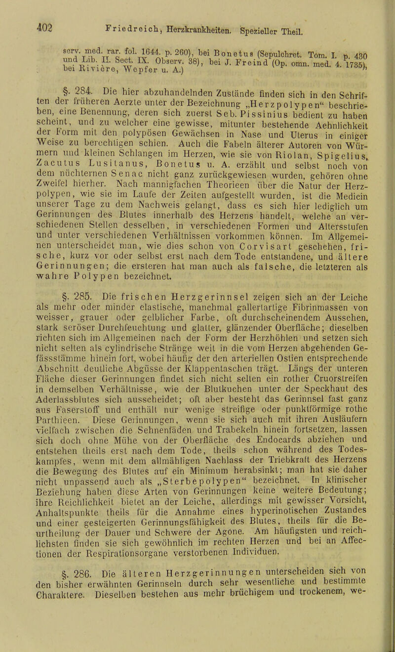 sery-m.ed-Tra£ fol. 1644. p. 260), bei Bonetus (Sepulchret. Tom. I. p. 430 und Lib. II. Sect. IX Observ. 38), bei J. Freind (Op. omn. med. 4. 1735) bei Kiviere, Wcpfer u. A.) §. 284. Die hier abzuhandelnden Zustände finden sich in den Schrif- ten der früheren Aerzte unter der Bezeichnung- „Herzpolypen beschrie- ben, eine Benennung, deren sich zuerst Seb. Pissinius bedient zu haben scheint, und zu welcher eine gewisse, mitunter bestehende Aehnlichkeit der Form mit den polypösen Gewächsen in Nase und Uterus in einiger Weise zu berechtigen schien. Auch die Fabeln älterer Autoren von Wür- mern und kleinen Schlangen im Herzen, wie sie von Riolan, Spigelius, Zacutus Lusitanus, Bonetus u. A. erzählt und selbst noch von dem nüchternen Senac nicht ganz zurückgewiesen wurden, gehören ohne Zweifel hierher. Nach mannigfachen Theorieen über die Natur der Herz- polypen, wie sie im Laufe der Zeiten aufgestellt wurden, ist die Medicin unserer Tage zu dem Nachweis gelangt, dass es sich hier lediglich um Gerinnungen des Blutes innerhalb des Herzens handelt, welche an ver- schiedenen Stellen desselben, in verschiedenen Formen und Altersstufen und unter verschiedenen Verhältnissen vorkommen können. Im Allgemei- nen unterscheidet man, wie dies schon von Corvisart geschehen, fri- sche, kurz vor oder selbst erst nach dem Tode entstandene, und ältere Gerinnungen; die ersteren hat man auch als falsche, die letzteren als wahre Polypen bezeichnet. §. 285. Die frischen Herzgerinnsel zeigen sich an der Leiche als mehr oder minder elastische, manchmal gallertartige Fibrinmassen von weisser, grauer oder gelblicher Farbe, oft durchscheinendem Aussehen, stark seröser Durchfeuchtung und glatter, glänzender Oberfläche; dieselben richten sich im Allgemeinen nach der Form der Herzhöhlen und setzen sich nicht seilen als cylindrische Stränge weit in die vom Herzen abgehenden Ge- fässslämme hinein fort, wobei häufig der den arteriellen Ostien entsprechende Abschnitt deutliche Abgüsse der Klappentaschen trägt. Längs der unteren Fläche dieser Gerinnungen findet sich nicht selten ein rother Cruorstreifen in demselben Verhältnisse, wie der Blulkuchen unter der Speckhaut des Aderlassblutes sich ausscheidet; oft aber besteht das Gerinnsel fast ganz aus Faserstoff und enthält nur wenige streifige oder punktförmige rolhe Parlhieen. Diese Gerinnungen, wenn sie sich auch mit ihren Ausläufern vielfach zwischen die Sehnenläden und Trabekeln hinein fortsetzen, lassen sich doch ohne Mühe von der Oberfläche des Endocards abziehen und entstehen theils erst nach dem Tode, theils schon während des Todes- kampfes, wenn mit dem allmähligen Nachlass der Triebkraft des Herzens die Bewegung des Blutes auf ein Minimum herabsinkt; man hat sie daher nicht unpassend auch als „Sterbepolypen bezeichnet. In klinischer Beziehung haben diese Arten von Gerinnungen keine weitere Bedeutung; ihre Reichlichkeit bietet an der Leiche, allerdings mit gewisser Vorsicht, Anhaltspunkte theils für die Annahme eines hyperinotischen Zustandes und einer gesteigerten Gerinnungsfähigkeit des Blutes, theils für die Be- urteilung der Dauer und Schwere der Agone. Am häufigsten und reich- lichsten finden sie sich gewöhnlich im rechten Herzen und bei an Affec- tionen der Respirationsorgane verstorbenen Individuen. §. 286. Die älteren Herzgerinnungen unterscheiden sich von den bisher erwähnten Gerinnseln durch sehr wesentliche und bestimmte Charaktere. Dieselben bestehen aus mehr brüchigem und trockenem, we-