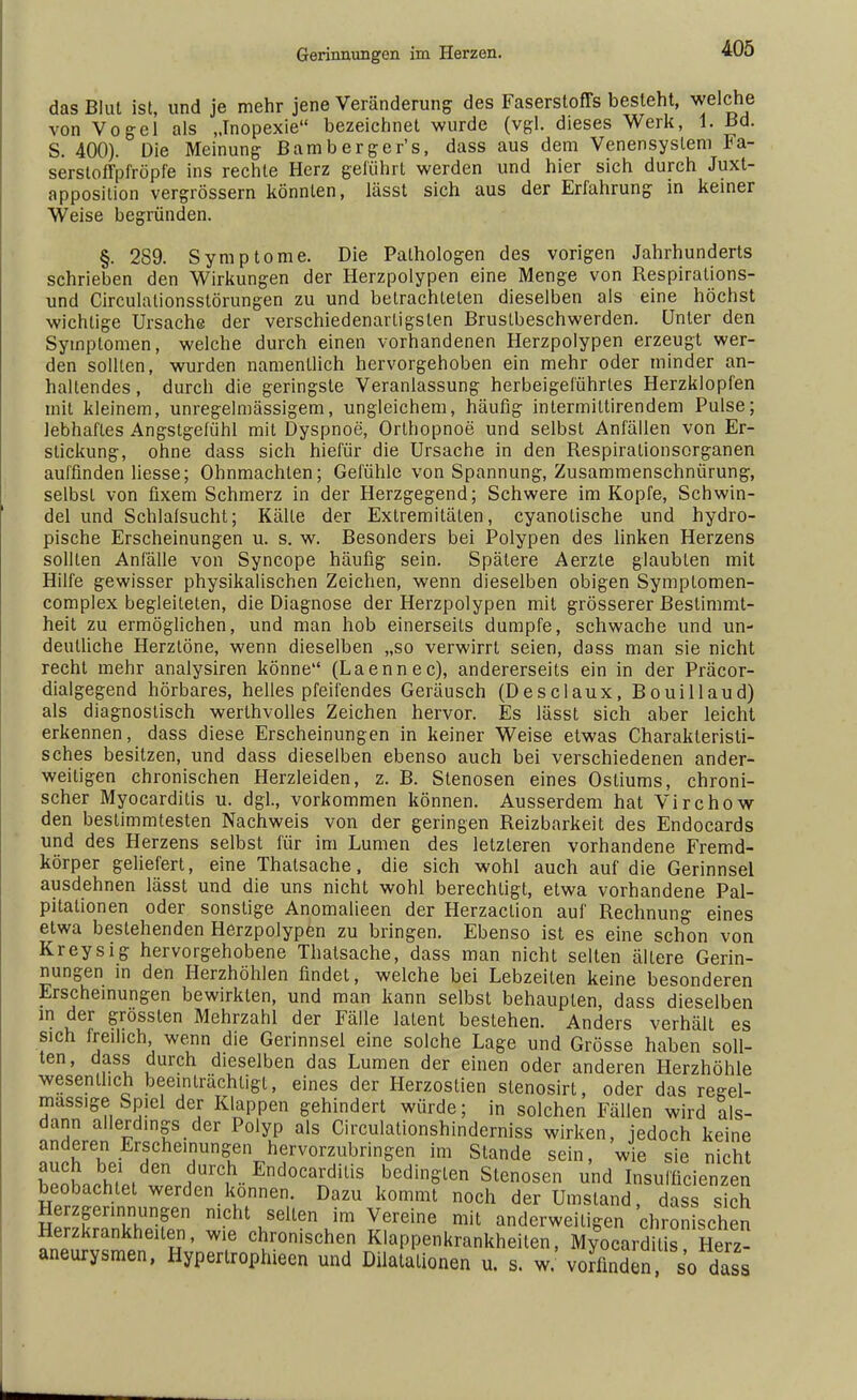 das Blut ist, und je mehr jene Veränderung des Faserstoffs besieht, welche von Vogel als „Inopexie bezeichnet wurde (vgl. dieses Werk, 1. Bd. S. 400). Die Meinung Bambergens, dass aus dem Venensyslem *a- serstoffpfröpfe ins rechte Herz geführt werden und hier sich durch Juxt- apposition vergrössern könnten, lässt sich aus der Erfahrung in keiner Weise begründen. §. 289. Symptome. Die Pathologen des vorigen Jahrhunderts schrieben den Wirkungen der Herzpolypen eine Menge von Respiralions- und Circulationsstörungen zu und betrachteten dieselben als eine höchst wichtige Ursache der verschiedenartigsten Brustbeschwerden. Unter den Symptomen, welche durch einen vorhandenen Herzpolypen erzeugt wer- den sollten, wurden namentlich hervorgehoben ein mehr oder minder an- haltendes, durch die geringste Veranlassung herbeigeführtes Herzklopfen mit kleinem, unregelmässigem, ungleichem, häufig intermittirendem Pulse; lebhaftes Angstgefühl mit Dyspnoe, Orthopnoe und selbst Anfällen von Er- stickung, ohne dass sich hiefür die Ursache in den Respiralionsorganen auffinden Hesse; Ohnmächten; Gefühle von Spannung, Zusammenschnürung, selbst von fixem Schmerz in der Herzgegend; Schwere im Kopfe, Schwin- del und Schlafsucht; Kälte der Extremitäten, cyanotische und hydro- pische Erscheinungen u. s. w. Besonders bei Polypen des linken Herzens sollten Anfälle von Syncope häufig sein. Spätere Aerzte glaubten mit Hilfe gewisser physikalischen Zeichen, wenn dieselben obigen Symplomen- complex begleiteten, die Diagnose der Herzpolypen mit grösserer Bestimmt- heit zu ermöglichen, und man hob einerseits dumpfe, schwache und un- deutliche Herztöne, wenn dieselben „so verwirrt seien, dass man sie nicht recht mehr analysiren könne (Laennec), andererseits ein in der Präcor- dialgegend hörbares, helles pfeifendes Geräusch (Desclaux, Bouillaud) als diagnostisch werlhvolles Zeichen hervor. Es lässt sich aber leicht erkennen, dass diese Erscheinungen in keiner Weise etwas Charakteristi- sches besitzen, und dass dieselben ebenso auch bei verschiedenen ander- weitigen chronischen Herzleiden, z. B. Stenosen eines Ostiums, chroni- scher Myocarditis u. dgl., vorkommen können. Ausserdem hat Virchow den bestimmtesten Nachweis von der geringen Reizbarkeit des Endocards und des Herzens selbst für im Lumen des letzteren vorhandene Fremd- körper geliefert, eine Thatsache, die sich wohl auch auf die Gerinnsel ausdehnen lässt und die uns nicht wohl berechtigt, etwa vorhandene Pal- pitationen oder sonstige Anomalieen der Herzaction auf Rechnung eines etwa bestehenden Herzpolypen zu bringen. Ebenso ist es eine schon von Kreysig hervorgehobene Thatsache, dass man nicht selten ältere Gerin- nungen in den Herzhöhlen findet, welche bei Lebzeiten keine besonderen Erscheinungen bewirkten, und man kann selbst behaupten, dass dieselben in der grossten Mehrzahl der Fälle latent bestehen. Anders verhält es sich Mellich wenn die Gerinnsel eine solche Lage und Grösse haben soll- ten, dass durch dieselben das Lumen der einen oder anderen Herzhöhle wesentlich beeinträchtigt, eines der Herzostien stenosirt, oder das reeel- mass.ge Spiel der Klappen gehindert würde; in solchen Fällen wird als- dann allerdings der Polyp als Circulationshinderniss wirken, jedoch keine anderen Erscheinungen hervorzubringen im Stande sein, wie sie nicht auch bei den durch Endocarditis bedingten Stenosen und Insulficienzen beobachtet werden können. Dazu kommt noch der Umstand, dass sich Herzgerinnungen nicht selten im Vereine mit anderweitigen chronischen Herzkrankheiten, wie chronischen Klappenkrankheiten, My&ocardiis Herz- aneurysmen, Hyperlrophieen und Dilatationen u. s. w vorfinden so dass