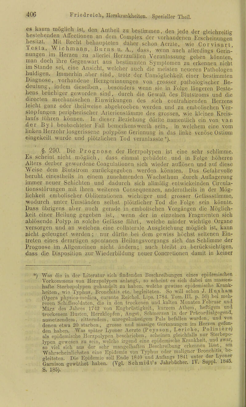 es kaum mog ich ist, den Anlheil zu bcslimmen, den jede der gleichzeitig besiehenden Afleclionen an dem Complex der vorhandenen Erscheinungen besitzt. Mit Recht behaupteten daher schon Aerzte, wie Corvisarl lesta, Wichmann, Bums u. A., dass, wenn auch allerdings Gerin- nungen im Herzen zu allerlei Herzzulällcii Veranlassung geben könnten, man doch ihre Gegenwart ans bestimmten Symptomen zu erkennen nicht im Stande sei, eine Ansicht, welcher auch die meisten neueren Pathologen huldigen. Immerhin aber sind, trotz der Unmöglichkeit einer bestimmten Diagnose, vorhandene Herzgeiinnungen von grosser pathologischer Be- deutung, indem dieselben, besonders wenn sie in Folge längeren Besie- hens bruchiger geworden sind, durch die Gewalt des Blulstroms und die direclen mechanischen Einwirkungen des sich conlrahirenden Herzens leicht ganz oder theilweise abgebrochen werden und zu embolischen Ver- stopfungen peripherischer ArleriensJämme des grossen, wie kleinen Kreis- laufs iühren können. In dieser Beziehung dürfte namentlich ein von van der Byl beobachteter Fall bemerkenswert!! sein, in welchem eine vom linken Herzohr losgerissene polypöse Gerinnung in das linke venöse Oslium eingekeilt wurde und plötzlichen Tod veranlasste*). §. 290. Die Prognose der Herzpolypen ist eine sehr schlimme. Es scheint nicht möglich, dass einmal gebildete und in Folge höheren Alters derber gewordene Coagulationen sich wieder auflösen und auf diese Weise dem Blutstrom zurückgegeben werden könnten. Das Gefahrvolle beruht einestheils in einem zunehmenden Wachslhum durch Auflagerung immer neuer Schichten und dadurch sich allmälig entwickelnden Circula- lionsslörungen mit ihren weiteren Consequenzen, anderntheils in der Mög- lichkeit embolischer Oblileiationen wichtiger und grosser Gefässstämme, wodurch unter Umständen selbst plötzlicher Tod die Folge sein könnte. Dass übrigens aber auch gerade in embolischen Vorgängen die Möglich- keit einer Heilung gegeben ist, wenn der in einzelnen Fragmenten sich ablösende Polyp in solche Gefässe fährt, welche minder wichtige Organe versorgen und an welchen eine collalerale Ausgleichung möglich ist, kann nicht geleugnet werden ; nur dürfte bei dem gewiss höchst seltenen Ein- treten eines derartigen spontanen Heilungsvorgangs sich das Schlimme der Prognose im Allgemeinen nicht ändern; auch bleibt zu berücksichtigen, dass die Disposition zur Wiederbildung neuer Concretionen damit in keiner *) Was die in der Literatur sich findenden Beschreibungen eines epidemischen Vorkommens von Herzpolypen anlangt, so scheint es sich dabei um massen- hafte Sterbepolypen gehandelt zu haben, welche gewisse epidemische Krank- heiten, wie Typhus, Bronchitis etc. begleiteten. So will schon J. Huxham (Opera physico-medica curante Reichel. Lips. 1784. Tom. III. p. 50) bei meh- reren Schiffssoldaten, 'die in den trockenen und kalten Monaten Februar und März des Jahres 1742 von Engbrüstigkeit, kurzem Athem, heftigem und trockenem Husten, Herzklopfen, Angst, Schmerzen in der Präcordialgegend, aussetzendem, zitterndem, unregelmässigem Puls befallen wurden, und von denen etwa 20 starben, grosse und massige Gerinnungen im Herzen gefun- den haben. Was später Lyoner Aerzte (Peysson, Leriche, Pohniere) als epidemische Herzpolypen beschrieben, scheinen gleichfalls nur Sterbepo- lypen gewesen zu sein, welche irgend eine epidemische Krankheit, und zwar, so viel sich aus der sehr mangelhaften Beschreibung erkennen lasst, am Wahrscheinlichsten eine Epidemie von Typhus oder maligner Bronchitis, be- gleiteten. Die Epidemie soll Ende 1840 und Anfangs 1841 unter der Lyoner Garnison gewüthot haben. (Vgl. Schmidt's Jahrbücher. IV. Suppl. Ib4ö. S. 185).