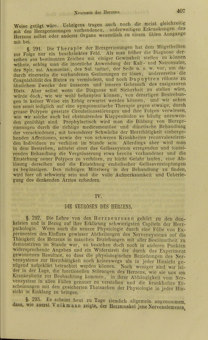Neurosen des Herzens. Weise getilgt wäre. Uebrigens tragen auch noch die meist gleichzeitig mit den Herzgerinnungen vorhandenen, anderweitigen Erkrankungen des Herzens selbst oder anderer Organe wesentlich zu einem üblen Ausgange mit bei. S 291. Die Therapie der Herzgerinnungen hat dem Mitgetheilten zur Folge nur ein beschränktes Feld. Als man früher die Diagnose der- selben aus bestimmten Zeichen mit einiger Gewissheit stellen zu können wähnte, schlug man die innerliche Anwendung der Kali- und Natronsalze, des Spir. sal. Ammoniac, des Sal. lartari, der Seife u. s. w. vor, um da- durch einerseits die vorhandenen Gerinnungen zu lösen, andererseits die Coagulabilität des Blutes zu vermindern, und noch Dupuytren rühmte zu ähnlichem Zwecke den äusseren und inneren Gebrauch des essigsauren Bleis. Aber selbst wenn die Diagnose mit Sicherheit zu stellen wäre, würde doch, wie wir wohl behaupten können, von derartigen Bestrebun- gen in keiner Weise ein Erfolg erwarteL werden können, und wir sehen uns somit lediglich auf eine symptomatische Therapie gegen etwaige, durch grosse Polypen gesetzte Circulationsstörungen und ihre Folgen verwiesen, wie wir solche auch bei obstruirenden Klappenleiden so häufig anzuwen- den genölhigt sind. Prophylaclisch wird man die Bildung von Herzge- rinnungen durch die richtige medicamentöse und diätetische Behandlung der verschiedenen, mit besonderer Schwäche der Herzthäligkeit einherge- henden Affeclionen, sowie der von schweren Krankheiten reconvalesciren- den Individuen zu verhüten im Stande sein. Allerdings aber wird man in dem Bestreben, milleist einer das Gefässsystem erregenden und lonisi- renden Behandlung die Vergrösserung etwa bereits vorhandener und die Entstehung neuer Polypen zu verhüten, zu leicht Gefahr laufen, eine Ab- lösung derselben und die Entstehung embolischer Gefässversloplüngen zu begünstigen. Den richtigen Mittelweg in der Behandlung zu finden, wird hier oft schwierig sein und die volle Aufmerksamkeit und Ueberle- gung des denkenden Arztes erfordern. IV. DIE UEUROSEN DES HERZENS. §. 292. Die Lehre von den Herzneurosen gehört zu den dun- kelsten und in Bezug auf ihre Erklärung schwierigsten Capileln der Herz- palhologie. Wenn auch die neuere Physiologie durch eine Fülle von Ex- perimenten den Einfluss gewisser Abiheilungen des Nervensystems auf die Thätigkeit des Herzens in manchen Beziehungen mit aller Bestimmtheit zu demonstriren im Stande war, so bestehen doch noch in anderen Punkten widersprechende Angaben und ein Widerstreit der durch das Experiment gewonnenen Resultate, so dass die physiologischen Beziehungen des Ner- vensystems zur Herzlhätigkeit noch keineswegs als in jeder Hinsicht ge- nügend aufgeklärt betrachtet werden können. Noch weniger sind wir lei- der in der Lage, die functionellen Störungen des Herzens, wie sie uns am Krankenbette zur Beobachtung kommen, in ihrer Abhängigkeit vom Ner- vensystem in allen Fällen genauer zu verstehen und die krankhaften Er- scheinungen mit den gesicherten Thalsachen der Physiologie in jeder Hin- sicht in Einklang zu bringen. §. 293. Es scheint heut zu Tage ziemlich allgemein angenommen dass, wie zuerst Volk mann zeigte, der Herzmuskel jeneNervenelemenlej
