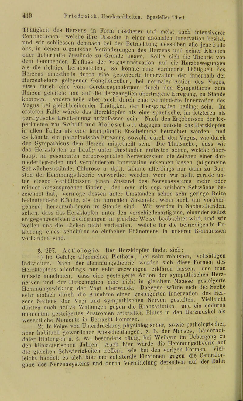 Thätigkeit des Herzens in Form rascherer und meist auch intensiverer Contraclionen, welche ihre Ursache in einer anomalen Innervation besitzt und wir schliessen demnach bei der Betrachtung desselben alle jene Fälle aus, in denen organische Veränderungen des Herzens und seiner Klappen oder fieberhafte Zustände zu Grunde liegen. Sollte sich die Theorie von dem hemmenden Einfluss der Vagusinnervalion auf die Herzbewegungen als die richtige herausstellen, so könnte eine vermehrte Thätigkeit des Herzens einestheils durch eine gesteigerte Innervation der innerhalb der Herzsubslanz gelegenen Ganglienzellen, bei normaler Action des Vagus, etwa durch eine vom Cerebrospinalorgan durch den Sympalhicus zum Herzen geleitete und auf die Herzganglien übertragene Erregung, zu Stande kommen, andernlheils aber auch durch eine verminderte Innervation des Vagus bei gleichbleibender Thätigkeit der Herzganglien bedingt sein. Im ersleren Falle würde das Herzklopfen als eine spastische, im letzteren als paralytische Erscheinung aufzufassen sein. Nach den Ergebnissen der Ex- perimente von Schiff und Moleschott dagegen müssle das Herzklopfen in allen Fällen als eine krampfhafte Erscheinung betrachtet werden, und es könnte die pathologische Erregung sowohl durch den Vagus, wie durch den Sympathicus dem Herzen mitgetheilt sein. Die Thalsache, dass wir das Herzklopfen so häufig unter Umständen auftreten sehen, welche über- haupt im gesammten cerebrospinalen Nervensystem die Zeichen einer dar- niederliegenden und verminderten Innervation erkennen lassen (allgemeine Schwächezuslände, Chlorose u. dgl.), könnte allerdings nur dann zu Gun- sten der Hemmungslheorie verwerlhet werden, wenn wir nicht gerade un- ter diesen Verhältnissen jenen Zustand des Nervensystems mehr oder minder ausgesprochen fänden, den man als sog. reizbare Schwäche be- zeichnet hat, vermöge dessen unter Umständen schon sehr geringe Reize bedeutendere Effecte, als im normalen Zustande, wenn auch nur vorüber- gehend, hervorzubringen im Stande sind. Wir werden in Nachstehendem sehen, dass das Herzklopfen unter den verschiedenartigsten, einander selbst entgegengesetzten Bedingungen in gleicher Weise beobachtet wird, und wir 'wollen uns die Lücken nicht verhehlen, welche für die befriedigende Er- klärung eines scheinbar so einfachen Phänomens in unseren Kenntnissen vorhanden sind. §. 297. Aetiologie. Das Herzklopfen findet sich: 1) Im Gefolge allgemeiner Plethora, bei sehr robusten, vollsäftigen Individuen. Nach der Hemmungstheorie würden sich diese Formen des Herzklopfens allerdings nur sehr gezwungen erklären lassen, und man müssle annehmen, dass eine gesteigerte Action der sympathischen Herz- nerven und der Herzganglien eine nicht in gleichem Maasse gesteigerte Hemmungswirkung der Vagi überwinde. Dagegen würde sich die Sache sehr einfach durch die Annahme einer gesteigerten Innervation des Her- zens Seilens der Vagi und sympathischen Nerven gestallen. Vielleicht dürflen auch active Wallungen gegen die Kranzarterien, und ein dadurch momentan gesteigertes ZusLrömen arteriellen Blutes in den Herzmuskel als wesentliche Momente in Betracht kommen. 2) In Folge von Unterdrückung physiologischer, sowie pathologischer, aber habituell gewordener Ausscheidungen, z. B. der Menses, hämorhm- dalcr Blutungen u. s. w., besonders häufig bei Weibern im Uebergang zu den klimaclerischen Jahren. Auch hier würde die Hemmungslheorie aut die gleichen Schwierigkeiten treffen, wie bei den vorigen Formen. Viel- leicht handelt es sich hier um collalerale Fluxionen gegen die Cenlraior- gane des Nervensystems und durch Vermittelung derselben auf der Baiin