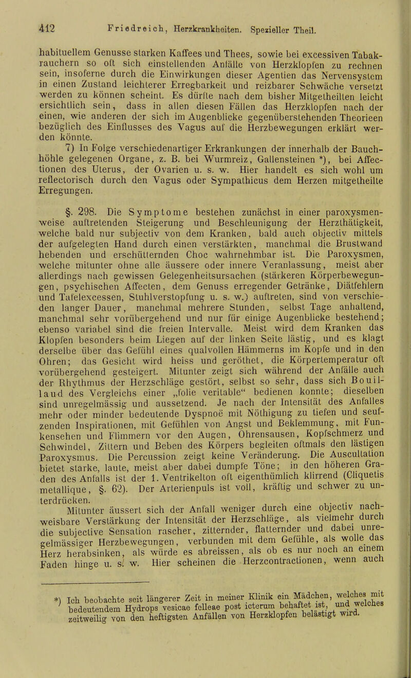 habituellem Genüsse starken Kaffees und Thees, sowie bei excessiven Tabak- rauchern so oft sich einstellenden Anfälle von Herzklopfen zu rechnen sein, insoferne durch die Einwirkungen dieser Agentien das Nervensystem in einen Zustand leichlerer Erregbarkeit und reizbarer Schwäche versetzt werden zu können scheint. Es dürfte nach dem bisher Milgelheillen leicht ersichtlich sein, dass in allen diesen Fällen das Herzklopfen nach der einen, wie anderen der sich im Augenblicke gegenüberstehenden Theorieen bezüglich des Einflusses des Vagus auf die Herzbewegungen erklärt wer- den könnte. 7) In Folge verschiedenartiger Erkrankungen der innerhalb der Bauch- höhle gelegenen Organe, z. B. bei Wurmreiz, Gallensteinen *), bei Aflec- tionen des Uterus, der Ovarien u. s. w. Hier handelt es sich wohl um reflectorisch durch den Vagus oder Sympathicus dem Herzen mitgetheilte Erregungen. §. 298. Die Symptome bestehen zunächst in einer paroxysmen- weise auftretenden Steigerung und Beschleunigung der Herzlhätigkeit, welche bald nur subjectiv von dem Kranken, bald auch objecliv mittels der aufgelegten Hand durch einen verstärkten, manchmal die Brustwand hebenden und erschütternden Choc wahrnehmbar ist. Die Paroxysmen, welche mitunter ohne alle äussere oder innere Veranlassung, meist aber allerdings nach gewissen Gelegenheitsursachen (stärkeren Körperbewegun- gen , psychischen Affecten, dem Genuss erregender Getränke, Diätfehlern und Tafelexcessen, Stuhlverstopfung u. s. w.) auftreten, sind von verschie- den langer Dauer, manchmal mehrere Stunden, selbst Tage anhallend, manchmal sehr vorübergehend und nur für einige Augenblicke bestehend; ebenso variabel sind die freien Intervalle. Meist wird dem Kranken das Klopfen besonders beim Liegen auf der linken Seite lästig, und es klagt derselbe über das Gefühl eines qualvollen Hämmerns im Kopfe und in den Ohren; das Gesicht wird heiss und geröthet, die Körpertemperatur oft vorübergehend gesteigert. Mitunter zeigt sich während der Anfälle auch der Rhythmus der Herzschläge gestört, selbst so sehr, dass sich Bouil- laud des Vergleichs einer „folie verkable bedienen konnte; dieselben sind unregelmässig und aussetzend. Je nach der Intensität des Anfalles mehr oder minder bedeutende Dyspnoe mit Nölhigung zu tiefen und seuf- zenden Inspirationen, mit Gefühlen von Angst und Beklemmung, mit Fun- kensehen und Flimmern vor den Augen, Ohrensausen, Kopfschmerz und Schwindel, Zittern und Beben des Körpers begleiten oftmals den lästigen Paroxysmus. Die Percussion zeigt keine Veränderung. Die Auscultalion bietet starke, laute, meist aber dabei dumpfe Töne; in den höheren Gra- den des Anfalls ist der 1. Ventrikelton oft eigenthümlich klirrend (Chquetis melallique, §. 62). Der Arterienpuls ist voll, kräftig und schwer zu un- terdrücken. , Mitunter äussert sich der Anfall weniger durch eine objectiv nach- weisbare Verstärkung der Intensität der Herzschläge, als vielmehr durch die subieclive Sensation rascher, zitternder, flatternder und dabei unre- eelmässiger Herzbewegungen, verbunden mit dem Gefühle, als wolle das Herz herabsinken, als würde es abreissen, als ob es nur noch an einem Faden hinge u. s.' w. Hier scheinen die Herzcontractionen, wenn aucn *) Ich beobachte seit längerer Zeit in meiner Klinik em Mädchen, welches mit ' bedeutendem Hydrops vesicae felleae post icterum behaftet i f > *elche8 zeitweüig von den heftigsten Anfällen von Herzklopfen belastigt wnd.