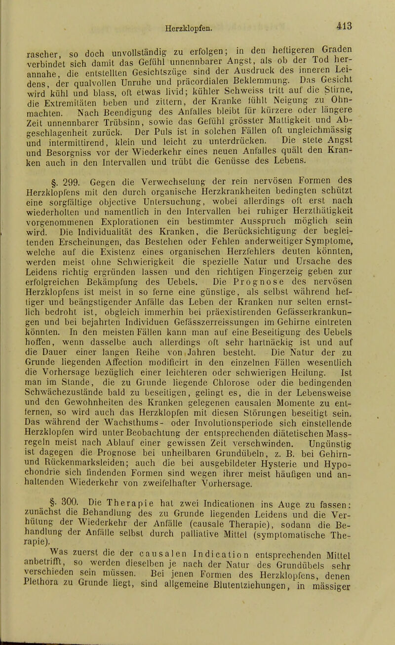 rascher, so doch unvollständig zu erfolgen; in den he tigeren Graden verbindet sich damit das Gefühl unnennbarer Angst, als ob der Tod her- annahe, die entstellten Gesichtszüge sind der Ausdruck des inneren Lei- dens der qualvollen Unruhe und präcordialen Beklemmung. Das Gesicht wird'kühl und blass, oft etwas livid; kühler Schweiss tritt auf die Stirne, die Extremitäten beben und zittern, der Kranke fühlt Neigung zu Ohn- mächten. Nach Beendigung des Anfalles bleibt für kürzere oder längere Zeit unnennbarer Trübsinn, sowie das Gefühl grössler Mattigkeit und Ab- geschlagenheit zurück. Der Puls ist in solchen Fällen oft ungleichmässig und intermitlirend, klein und leicht zu unterdrücken. Die stete Angst und Besorgniss vor der Wiederkehr eines neuen Anfalles quält den Kran- ken auch in den Intervallen und trübt die Genüsse des Lebens. §. 299. Gegen die Verwechselung der rein nervösen Formen des Herzklopfens mit den durch organische Herzkrankheiten bedingten schützt eine sorgfältige objeclive Untersuchung, wobei allerdings oft erst nach wiederholten und namentlich in den Intervallen bei ruhiger Herzlhätigkeit vorgenommenen Explorationen ein bestimmter Ausspruch möglich sein wird. Die Individualität des Kranken, die Berücksichtigung der beglei- tenden Erscheinungen, das Bestehen oder Fehlen anderweitiger Symptome, welche auf die Existenz eines organischen Herzfehlers deuten könnten, werden meist ohne Schwierigkeit die spezielle Natur und Ursache des Leidens richtig ergründen lassen und den richtigen Fingerzeig geben zur erfolgreichen Bekämpfung des Uebels. Die Prognose des nervösen Herzklopfens ist meist in so ferne eine günstige, als selbst während hef- tiger und beängstigender Anfälle das Leben der Kranken nur selten ernst- lich bedroht ist, obgleich immerhin bei präexistirenden Gefässerkrankun- gen und bei bejahrten Individuen Gefässzerreissungen im Gehirne eintreten könnten. In den meisten Fällen kann man auf eine Beseitigung des Uebels hoffen, wenn dasselbe auch allerdings oft sehr hartnäckig ist und auf die Dauer einer langen Reihe von Jahren besteht. Die Natur der zu Grunde liegenden Affeclion modificirt in den einzelnen Fällen wesentlich die Vorhersage bezüglich einer leichteren oder schwierigen Heilung. Ist man im Stande, die zu Giunde liegende Chlorose oder die bedingenden Schwächezustände bald zu beseitigen, gelingt es, die in der Lebensweise und den Gewohnheilen des Kranken gelegenen causalen Momente zu ent- fernen, so wird auch das Herzklopfen mit diesen Störungen beseitigt sein. Das während der Wachslhums- oder Involulionsperiode sich einstellende Herzklopfen wird unter Beobachtung der entsprechenden diätetischen Mass- regeln meist nach Ablauf einer gewissen Zeit verschwinden. Ungünstig ist dagegen die Prognose bei unheilbaren Grundübeln, z. B. bei Gehirn- und Rückenmarksleiden; auch die bei ausgebildeter Hysterie und Hypo- chondrie sich findenden Formen sind wegen ihrer meist häufigen und an- hallenden Wiederkehr von zweifelhafter Vorhersage. §. 300. Die Therapie hat zwei Indicationen ins Auge zu fassen: zunächst die Behandlung des zu Grunde liegenden Leidens und die Ver- hütung der Wiederkehr der Anfälle (causale Therapie), sodann die Be- handlung der Anfälle selbst durch palliative Mittel (symptomatische The- rapie). Was zuerst die der causalen Indication entsprechenden Mittel anbetrifft so werden dieselben je nach der Natur des Grundübels sehr verschieden sein müssen. Bei jenen Formen des Herzklopfens, denen lleihora zu Grunde hegt, sind allgemeine Blutenlziehungen, in massiger