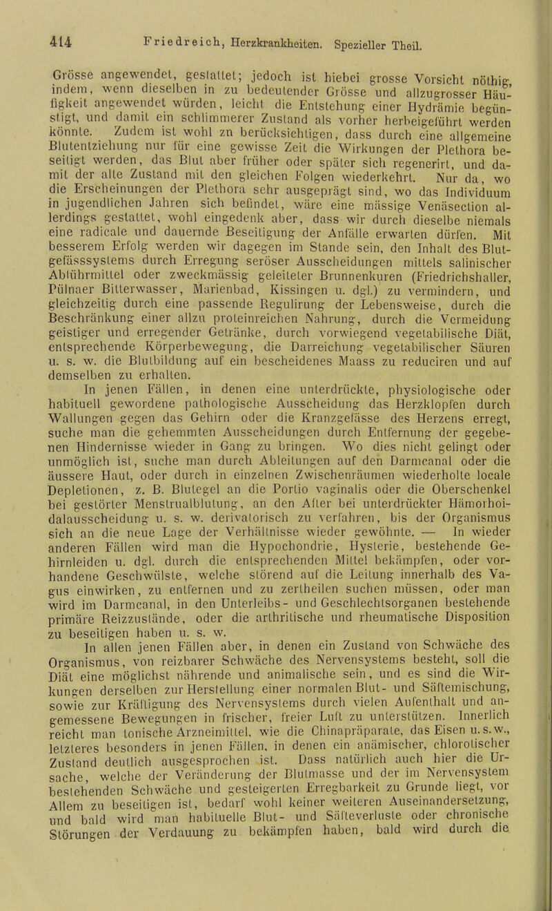 Grösse angewendet, geslallel; jedoch ist hiebei grosse Vorsicht nöthig indem, wenn dieselben in zu bedeutender Grösse und allzugrosser Häu- figkeit angewendet würden, leicht die Entstehung einer Hydrämie begün- stigt, und damit ein schlimmerer Zustand als vorher herbeigeführt werden könnte. Zudem ist wohl zn berücksichtigen, dass durch eine allgemeine Blutentziehung nur für eine gewisse Zeit die Wirkungen der Plethora be- seitigt werden, das Blut aber früher oder später sich regenerirt, und da- mit der alte Zustand mit den gleichen Folgen wiederkehrt. Nur da, wo die Erscheinungen der Plethora sehr ausgeprägt sind, wo das Individuum in jugendlichen Jahren sich befindet, wäre eine mässige Venäsection al- lerdings gestattet, wohl eingedenk aber, dass wir durch dieselbe niemals eine radicale und dauernde Beseitigung der Anfälle erwarten dürfen. Mit besserem Erfolg werden wir dagegen im Stande sein, den Inhalt des Blut- gefässsyslems durch Erregung seröser Ausscheidungen mittels salinischer Ablührmitlel oder zweckmässig geleiteter Brunnenkuren (Friedrichshaller, Pülnaer Bitlerwasser, Marienbad, Kissingen u. dgl.) zu vermindern, und gleichzeitig durch eine passende Regulirung der Lebensweise, durch die Beschränkung einer allzu proteinreichen Nahrung, durch die Vermeidung geistiger und erregender Getränke, durch vorwiegend vegetabilische Diät, entsprechende Körperbewegung, die Darreichung vegetabilischer Säuren u. s. w. die Blutbildung auf ein bescheidenes Maass zu reduciren und auf demselben zu erhalten. In jenen Fällen, in denen eine unterdrückte, physiologische oder habituell gewordene pathologische Ausscheidung das Herzklopfen durch Wallungen gegen das Gehirn oder die Kranzgefässe des Herzens erregt, suche man die gehemmten Ausscheidungen durch Entfernung der gegebe- nen Hindernisse wieder in Gang zu bringen. Wo dies nicht gelingt oder unmöglich ist, suche man durch Ableitungen auf den Darmcanal oder die äussere Haut, oder durch in einzelnen Zwischenräumen wiederholte locale Depletionen, z. B. Blutegel an die Portio vaginalis oder die Oberschenkel bei gestörter Menslrualblulung, an den Alter bei unterdrückter Hämorhoi- dalausscheidung u. s. w. derivalotisch zu verfahren, bis der Organismus sich an die neue Lage der Verhältnisse wieder gewöhnte. — In wieder anderen Fällen wird man die Hypochondrie, Hysterie, bestehende Ge- hirnleiden u. dgl. durch die entsprechenden Milte! bekämpfen, oder vor- handene Geschwülste, welche störend auf die Leitung innerhalb des Va- gus einwirken, zu entfernen und zu zertheilen suchen müssen, oder man wird im Darmcanal, in den Unterleibs- und Geschlechtsorganen bestehende primäre Reizzuslände, oder die arthrilische und rheumatische Disposition zu beseitigen haben u. s. w. In allen jenen Fällen aber, in denen ein Zustand von Schwäche des Organismus, von reizbarer Schwäche des Nervensystems besteht, soll die Diät eine möglichst nährende und animalische sein, und es sind die Wir- kungen derselben znr Herstellung einer normalen Blut- und Säflemischung, sowie zur Kräftigung des Nervensystems durch vielen Aufenthalt und an- gemessene Bewegungen in frischer, freier Luft zu unterstützen. Innerlich reicht man tonische Arzneimittel, wie die Chinapräparale, das Eisen u.s.w., letzleres besonders in jenen Fällen, in denen ein anämischer, chlorotischer Zustand deutlich ausgesprochen ist. Dass natürlich auch hier die Ur- sache, welche der Veränderung der Blulmasse und der im Nervensyslem bestehenden Schwäche und gesteigerten Erregbarkeit zu Grunde liegt, vor Allem zu beseitigen isl, bedarf wohl keiner weiteren Auseinandersetzung, und bald wird man habituelle Blut- und Sälleverlusle oder chronische Störungen der Verdauung zu bekämpfen haben, bald wird durch die