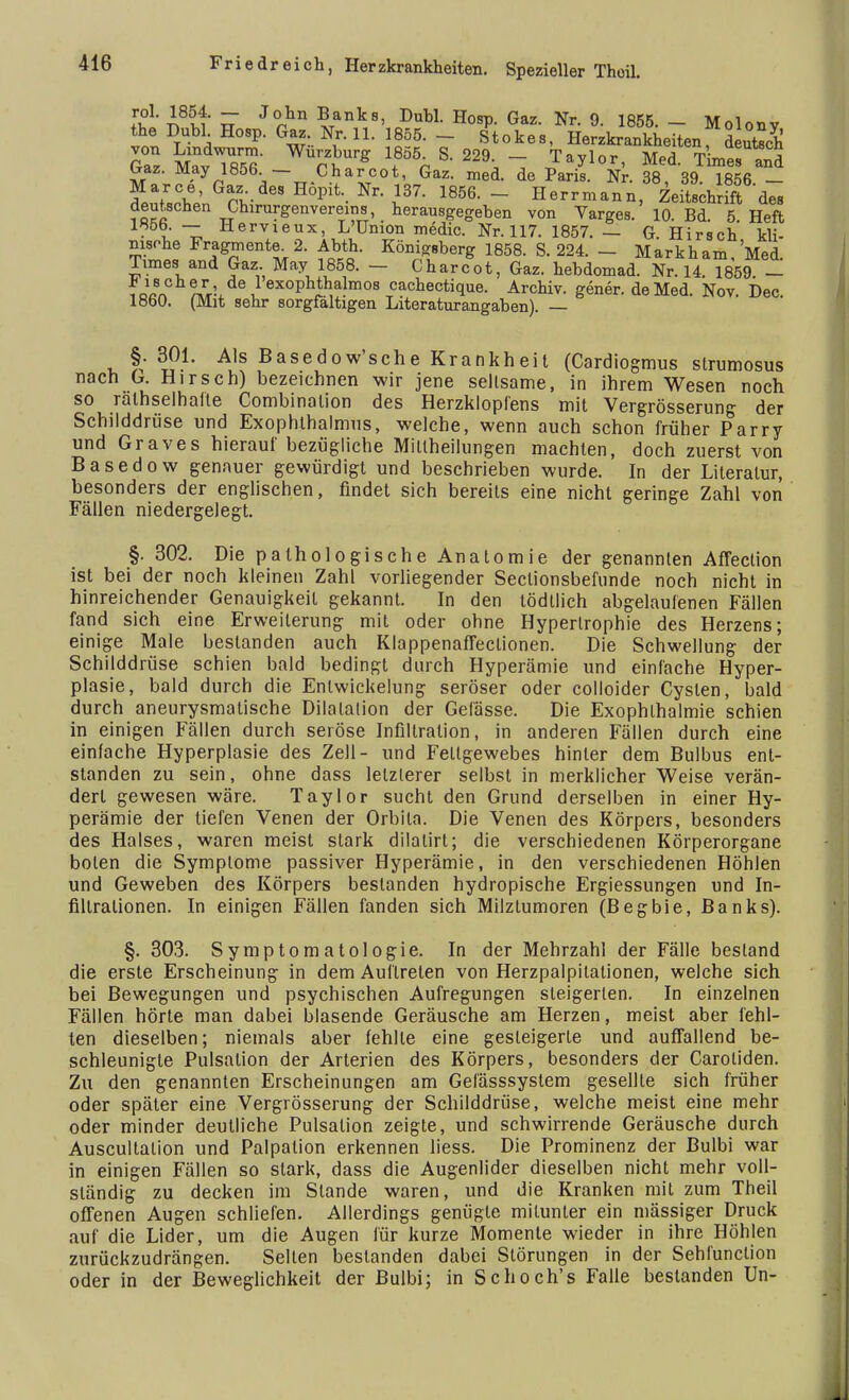 f^'i8^« J°hn ^anks, Dubl. Hosp. Gaz. Nr. 9. 1855.- Molonv the Dubl. Hosp. Gaz Nr. 11. 1855. - Stokes, Herzkrankheiten Putsch Gaz Mav lS WuS* % .Taylor' Med Times S Lraz. May 1856 — Charcot, Gaz. med. de Paris. Nr. 38 39 1856 — Marce, Gaz. des Höpit. Nr. 137. 1856. - Herrmann Zeit^t des deutschen Chirurgenvereins, herausgegeben von Varges. 10. Bd 5 Heft IHÖb. — Hervieux, L'ünion medic. Nr. 117. 1857. — G. Hirsch kli- nische Fragmente. 2. Abth. Königsberg 1858. S. 224. - Mark harn, Med. Times and Gaz May 1858. - Charcot, Gaz. hebdomad. Nr. 14. 1859. - ?Bß8n £\ i ex°Phthalmos cachectique. Archiv, gener. de Med. Nov. Dec. 1860. (Mit sehr sorgfaltigen Literaturangaben). — §. 301. Als Basedow'sche Krankheit (Cardiogmus strumosus nach G. Hirsch) bezeichnen wir jene seltsame, in ihrem Wesen noch so rälhselhalte Combinalion des Herzklopfens mit Vergrösserung der Schilddrüse und Exophthalmus, welche, wenn auch schon früher Parry und Graves hierauf bezügliche Millheilungen machten, doch zuerst von Basedow genauer gewürdigt und beschrieben wurde. In der Literatur, besonders der englischen, findet sich bereits eine nicht geringe Zahl von Fällen niedergelegt. §. 302. Die pathologische Anatomie der genannten Affection ist bei der noch kleinen Zahl vorliegender Sectionsbefunde noch nicht in hinreichender Genauigkeit gekannt. In den tödllich abgelaufenen Fällen fand sich eine Erweiterung mit oder ohne Hypertrophie des Herzens; einige Male bestanden auch Klappenaffeclionen. Die Schwellung der Schilddrüse schien bald bedingt durch Hyperämie und einfache Hyper- plasie, bald durch die Entwicklung seröser oder colloider Cysten, bald durch aneurysmalische Dilatation der Gefässe. Die Exophthalmie schien in einigen Fällen durch seröse Infiltration, in anderen Fällen durch eine einlache Hyperplasie des Zell- und Fettgewebes hinler dem Bulbus ent- standen zu sein, ohne dass letzlerer selbst in merklicher Weise verän- dert gewesen wäre. Taylor sucht den Grund derselben in einer Hy- perämie der tiefen Venen der Orbila. Die Venen des Körpers, besonders des Halses, waren meist stark dilalirt; die verschiedenen Körperorgane boten die Symptome passiver Hyperämie, in den verschiedenen Höhlen und Geweben des Körpers bestanden hydropische Ergiessungen und In- filtrationen. In einigen Fällen fanden sich Milztumoren (Begbie, Banks). §. 303. Symptomatologie. In der Mehrzahl der Fälle bestand die erste Erscheinung in dem Auftreten von Herzpalpitationen, welche sich bei Bewegungen und psychischen Aufregungen steigerten. In einzelnen Fällen hörte man dabei blasende Geräusche am Herzen, meist aber fehl- ten dieselben; niemals aber fehlte eine gesteigerte und auffallend be- schleunigte Pulsation der Arterien des Körpers, besonders der Caroliden. Zu den genannten Erscheinungen am Gelässsystem gesellte sich früher oder später eine Vergrösserung der Schilddrüse, welche meist eine mehr oder minder deutliche Pulsalion zeigte, und schwirrende Geräusche durch Auscultation und Palpation erkennen liess. Die Prominenz der Bulbi war in einigen Fällen so stark, dass die Augenlider dieselben nicht mehr voll- ständig zu decken im Stande waren, und die Kranken mit zum Theil offenen Augen schliefen. Allerdings genügte mitunter ein mässiger Druck auf die Lider, um die Augen für kurze Momente wieder in ihre Höhlen zurückzudrängen. Sellen bestanden dabei Störungen in der Sehfunclion oder in der Beweglichkeit der Bulbi; in Schoch's Falle bestanden Un-