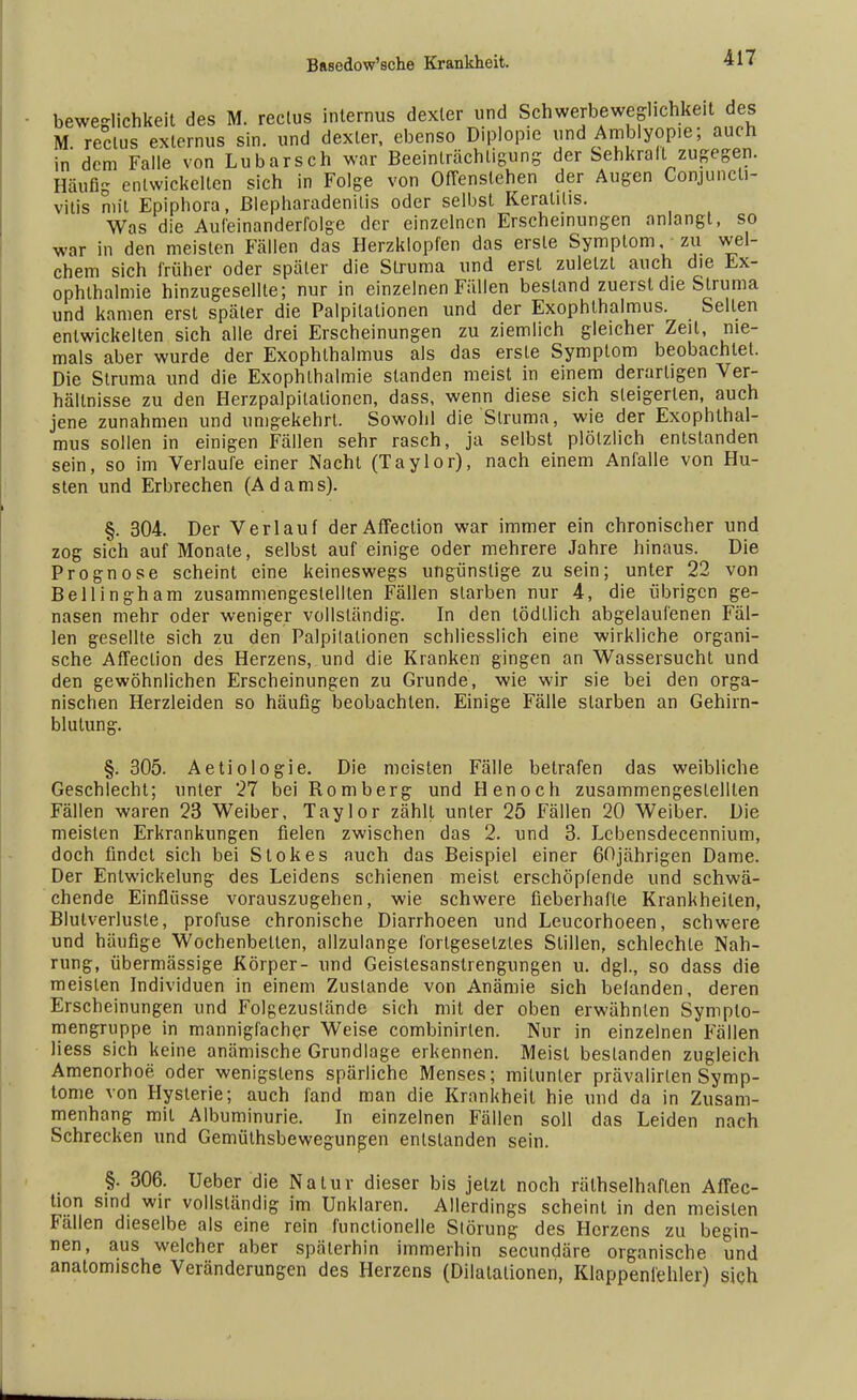 beweglichkeit des M. reclus internus dexler und Schwerbeweghchkeit des M. reclus exlernus sin. und dexler, ebenso Diplopie und Amblyopie; auch in dem Falle von Lubarsch war Beeinträchtigung der Sehkraft zugegen. Häufig entwickelten sich in Folge von Offenstehen der Augen Conjuncti- vitis mit Epiphora, Blepharadenilis oder selbst Keratins. Was die Aufeinanderfolge der einzelnen Erscheinungen anlangt, so war in den meisten Fällen das Herzklopfen das erste Symptom zu wel- chem sich früher oder später die Struma und erst zuletzt auch die Ex- ophthalmie hinzugesellte; nur in einzelnen Fällen bestand zuerst die Struma und kamen erst später die Palpitationen und der Exophthalmus. Sellen entwickelten sich alle drei Erscheinungen zu ziemlich gleicher Zeil, nie- mals aber wurde der Exophthalmus als das erste Symptom beobachtet. Die Struma und die Exophlhalmie standen meist in einem derartigen Ver- hältnisse zu den Herzpalpilalionen, dass, wenn diese sich steigerten, auch jene zunahmen und umgekehrt. Sowohl die Struma, wie der Exophthal- mus sollen in einigen Fällen sehr rasch, ja selbst plötzlich entstanden sein, so im Verlaufe einer Nacht (Taylor), nach einem Anfalle von Hu- sten und Erbrechen (Adams). §. 304. Der Verlauf der Affection war immer ein chronischer und zog sich auf Monate, selbst auf einige oder mehrere Jahre hinaus. Die Prognose scheint eine keineswegs ungünstige zu sein; unter 22 von Bellingham zusammengestellten Fällen starben nur 4, die übrigen ge- nasen mehr oder weniger vollständig. In den lödllich abgelaufenen Fäl- len gesellte sich zu den Palpitationen schliesslich eine wirkliche organi- sche Affection des Herzens, und die Kranken gingen an Wassersucht und den gewöhnlichen Erscheinungen zu Grunde, wie wir sie bei den orga- nischen Herzleiden so häufig beobachten. Einige Fälle starben an Gehirn- blutung. §. 305. Aetiologie. Die meisten Fälle betrafen das weibliche Geschlecht; unter 27 bei Romberg und Henoch zusammengestellten Fällen waren 23 Weiber, Taylor zählt unler 25 Fällen 20 Weiber. Die meisten Erkrankungen fielen zwischen das 2. und 3. Lebensdecennium, doch findet sich bei Stokes auch das Beispiel einer 60jährigen Dame. Der Entwickelung des Leidens schienen meist erschöpfende und schwä- chende Einflüsse vorauszugehen, wie schwere fieberhafte Krankheilen, Blutverluste, profuse chronische Diarrhoeen und Leucorhoeen, schwere und häufige Wochenbetten, allzulange forlgesetztes Stillen, schlechte Nah- rung, übermässige Körper- und Geistesanstrengungen u. dgl., so dass die meisten Individuen in einem Zustande von Anämie sich befanden, deren Erscheinungen und Folgezuslände sich mit der oben erwähnten Symplo- mengruppe in mannigfacher Weise combinirlen. Nur in einzelnen Fällen Hess sich keine anämische Grundlage erkennen. Meist bestanden zugleich Amenorhoe oder wenigstens spärliche Menses; mitunter prävalirlen Symp- tome von Hysterie; auch fand man die Krankheit hie und da in Zusam- menhang mit Albuminurie. In einzelnen Fällen soll das Leiden nach Schrecken und Gemüthsbewegungen entstanden sein. §. 306. Ueber die Natur dieser bis jetzt noch rätselhaften Affec- tion sind wir vollständig im Unklaren. Allerdings scheint in den meisten Fällen dieselbe als eine rein funclionelle Störung des Herzens zu begin- nen, aus welcher aber späterhin immerhin secundäre organische und anatomische Veränderungen des Herzens (Dilatationen, Klappenfehler) sich