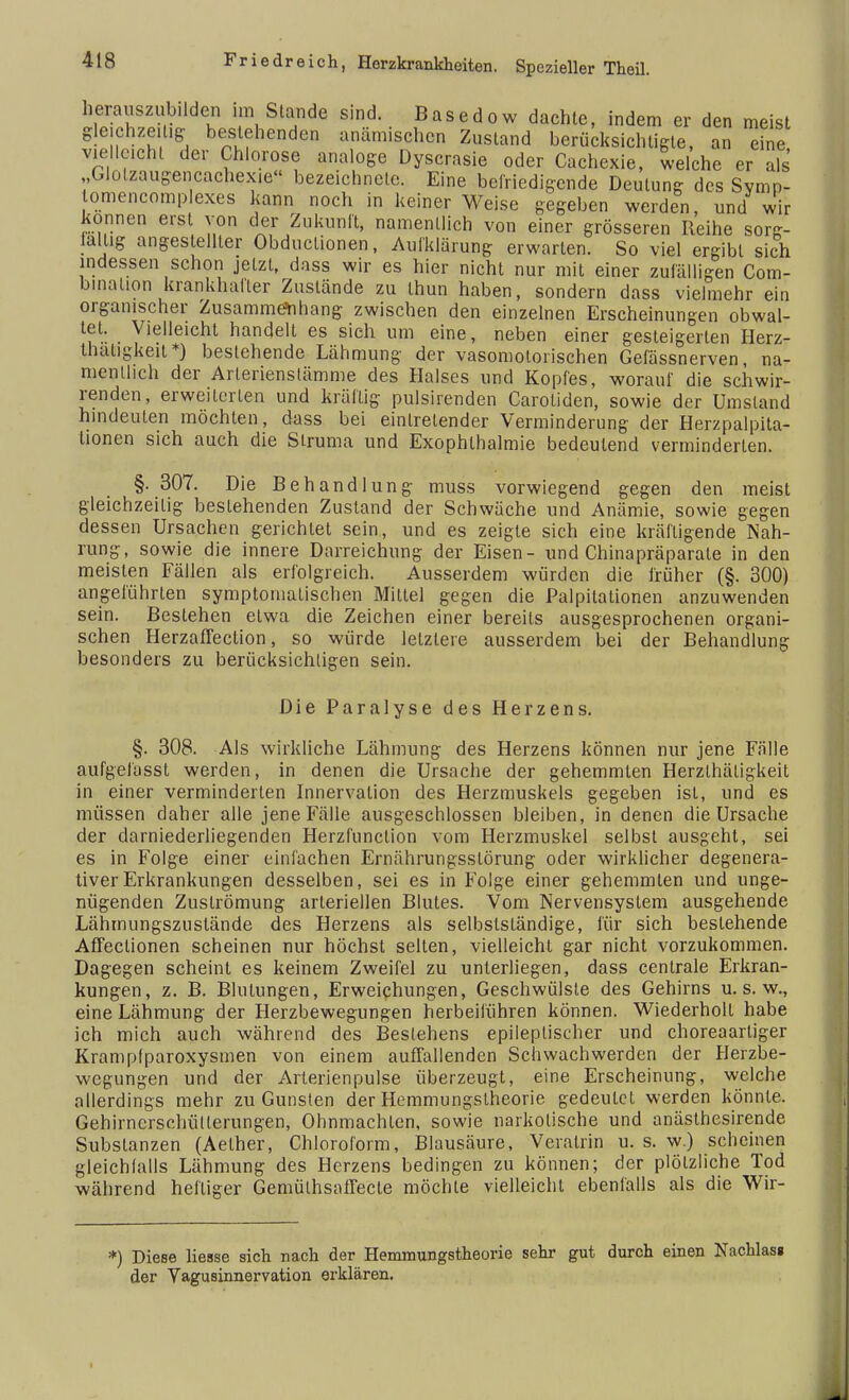 herauszubilden im Stande sind. Basedow dachte, indem er den meist gleichzeitig bestehenden anämischen Zustand berücksichtigte, an eine vielleicht der Chlorose analoge Dyscrasie oder Cachexie, welche er als „Glolzaugencachex.e bezeichnete. Eine befriedigende Deutung des Svmn- omencomplexes kann noch in keiner Weise gegeben werden, und wir können erst von der Zukunft, namentlich von einer grösseren Reihe sorg- fältig angestellter Obductionen, Aulklärung erwarten. So viel ergibt sich indessen schon jetzt, dass wir es hier nicht nur mit einer zufälligen Com- binalion krankhafter Zustände zu thun haben, sondern dass vielmehr ein organischer Zusammenhang zwischen den einzelnen Erscheinungen obwal- tet. Vielleicht handelt es sich um eine, neben einer gesteigerten Herz- thatigkeit*) bestehende Lähmung der vasomotorischen Gefässnerven, na- mentlich der Arlerienslämme des Halses und Kopfes, worauf die schwir- renden, erweiterten und kräftig pulsirenden Carotiden, sowie der Umstand hindeuten möchten, dass bei eintretender Verminderung der Herzpalpita- lionen sich auch die Struma und Exophthalmie bedeutend verminderten. §. 307. Die Behandlung muss vorwiegend gegen den meist gleichzeitig bestehenden Zustand der Schwäche und Anämie, sowie gegen dessen Ursachen gerichtet sein, und es zeigte sich eine kräftigende Nah- rung, sowie die innere Darreichung der Eisen- und Chinapräparate in den meisten Fällen als erfolgreich. Ausserdem würden die früher (§. 300) angeführten symptomatischen Mittel gegen die Palpitationen anzuwenden sein. Bestehen etwa die Zeichen einer bereits ausgesprochenen organi- schen HerzafTection, so würde letzlere ausserdem bei der Behandlung besonders zu berücksichtigen sein. Die Paralyse des Herzens. §. 308. Als wirkliche Lähmung des Herzens können nur jene Fälle aufgelässt werden, in denen die Ursache der gehemmten Herzlhäligkeit in einer verminderten Innervation des Herzmuskels gegeben ist, und es müssen daher alle jene Fälle ausgeschlossen bleiben, in denen die Ursache der darniederliegenden Herzfunction vom Herzmuskel selbst ausgeht, sei es in Folge einer einfachen Ernährungsstörung oder wirklicher degenera- tiver Erkrankungen desselben, sei es in Folge einer gehemmten und unge- nügenden Zuslrömung arteriellen Blutes. Vom Nervensystem ausgehende Lähmungszustände des Herzens als selbstständige, für sich bestehende Affectionen scheinen nur höchst selten, vielleicht gar nicht vorzukommen. Dagegen scheint es keinem Zweifel zu unterliegen, dass centrale Erkran- kungen, z. B. Blutungen, Erweichungen, Geschwülste des Gehirns u. s. w., eine Lähmung der Herzbewegungen herbeiführen können. Wiederholt habe ich mich auch während des Bestehens epileptischer und choreaartiger Krampfparoxysmen von einem auffallenden Schwach werden der Herzbe- wegungen und der Arterienpulse überzeugt, eine Erscheinung, welche allerdings mehr zu Gunsten der Hemmungstheorie gedeutet werden könnte. Gehirnerschütterungen, Ohnmächten, sowie narkotische und anästhesirende Substanzen (Aether, Chloroform, Blausäure, Verairin u. s. w.) scheinen gleichfalls Lähmung des Herzens bedingen zu können; der plötzliche Tod während heftiger Gemülhsaflecte möchte vielleicht ebenfalls als die Wir- *) Diese Hesse sich nach der Hemmungstheorie sehr gut durch einen Nachlas« der Vagusinnervation erklären.