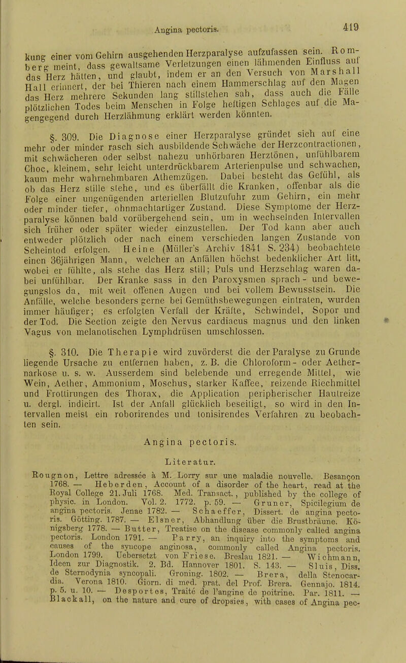 kung einer vom Gehirn ausgehenden Herzparalyse aufzufassen sein R o m- berg meint, dass gewaltsame Verletzungen einen lahmenden Einfluss au das Herz hätten, und glaubt, indem er an den Versuch von Mars hall HUI erinnert, der bei Thieren nach einem Hammerschlag auf den Magen das Herz mehrere Sekunden lang stillstehen sah, dass auch die Palle plötzlichen Todes beim Menschen in Folge heftigen Schlages auf die Ma- -en^egend durch Herzlähmung erklärt werden könnten. § 309. Die Diagnose einer Herzparalyse gründet sich auf eine mehr oder minder rasch sich ausbildende Schwäche der Herzcontractionen, mit schwächeren oder selbst nahezu unhörbaren Herztönen, unfühlbarem Choc, kleinem, sehr leicht unterdrückbarem Arterienpulse und schwachen, kaum' mehr wahrnehmbaren Alhemzügen. Dabei besieht das Gefühl, als ob das Herz stille stehe, und es überfällt die Kranken, offenbar als die Folge einer ungenügenden arteriellen Blutzufuhr zum Gehirn, ein mehr oder minder tiefer, ohnmachtarliger Zustand. Diese Symptome der Herz- paralyse können bald vorübergehend sein, um in wechselnden Intervallen sich früher oder später wieder einzustellen. Der Tod kann aber auch entweder plötzlich oder nach einem verschieden langen Zustande von Scheintod erfolgen. Heine (Müller's Archiv 1841 S. 234) beobachtete einen 36jährigen Mann, welcher an Anfällen höchst bedenklicher Art litt, wobei er fühlte, als stehe, das Herz still; Puls und Herzschlag waren da- bei unfühlbar. Der Kranke sass in den Paroxysmen sprach - und bewe- gungslos da, mit weit offenen Augen und bei vollem Bewusstsein. Die Anfälle, welche besonders gerne bei Gemüthsbewegungen eintraten, wurden immer häufiger; es erfolgten Verfall der Krälte, Schwindel, Sopor und der Tod. Die Seclion zeigte den Nervus cardiacus magnus und den linken Vagus von melanotischen Lymphdrüsen umschlossen. §. 310. Die Therapie wird zuvörderst die der Paralyse zu Grunde liegende Ursache zu entfernen haben, z.B. die Chloroform- oder Aelher- narkose u. s. w. Ausserdem sind belebende und erregende Milte), wie Wein, Aether, Ammonium, Moschus, slarker Kaffee, reizende Riechmiltel und Frollirungen des Thorax, die Application peripherischer Hautreize u. dergl. indicirl. Ist der Anfall glücklich beseitigt, so wird in den In- tervallen meisl ein roborirendes und tonisirendes Verlähren zu beobach- ten sein. Angina pectoris. Literatur. Rougnon, Lettre adressee ä M. Lorry sur une maladie nouvelle. Besamjon 1768. — Heb er den, Account of a disorder of the heart, read at the Royal College 21. Juli 1768. Med. Transact., published by the College of physic. in London. Vol. 2. 1772. p. 59. — Gruner, Spicilegium de angina pectoris. Jenae 1782. — Schaeffer, Dissert. de angina pecto- ris. Gotting. 1787. — Eisner, Abhandlung über die Brustbräune. Kö- nigsberg 1778. — Butter, Treatise on the disease commonly called angina pectoris. London 1791. — Parry, an inquiry into the Symptoms and causes of the syucope anginosa, commonly called Angina, pectoris. London 1799. TJebersetzt von Friese. Breslau 1821. — Wichmann Ideen zur Diagnostik. 2. Bd. Hannover 1801. S. 143. — Sluis, Diss! de Sternodynia syncopali. Groning. 1802. — Brera, della Ste'nocar- dia. Verona 1810. Giorn. di med. prat. del Prof. Brera. Gennajo. 1814. p. 5. u. 10. — Desportes, Traite de l'angine de poitrine. Par. 1811. — Blackall, on the nature and eure of dropsies, mth cases of Angina pec-