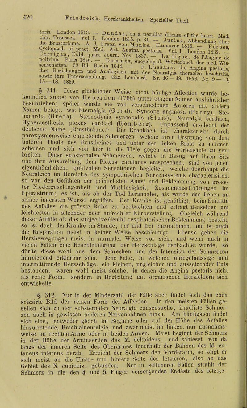 £Ä ^yol. r IDoUndodna;81°5npa g^ÄS? ^ ^ Med' die Brustbraune. A. i Fr°an™ Mu'nke. h^^VbÄ^?» ^ Cyclopaed. of pract. Med Art. Angina pectoris. Vol. I. London 1832 - Corrigan Dubl quart. Journ. Nov. 1837. - Lartigue, de lVntte de poitrine Pans 1846. - DommoB, encyclopäd. Wörtfrbuchder med Wis scnschaften 32. Bd. Berlin 1844. - F. Lussana, die Angina pectoris ihre Begehungen und Analogiecn mit der Neuralgia thoracT-bSial ' 81°5v^118hre1 Unterscheidung. Gaz. Lombard. Nr. 46-48. 1858. Nr. 9— 13) §. 311. Diese glücklicher Weise nicht häufige Afl'ection wurde be- kanntlich zuerst von Heberden (1768) unter obigem Namen ausführlicher beschneben; spater wurde sie von verschiedenen Autoren mit andern Namen belegt, wie Sternalgia (Good), Syncope anginosa (Parry) Ste- nocardia (ßrera), Slernodynia syncopalis (Sluis), Neuralgia cardiaca Hyperaesthesia plexus cardiaci (Romberg). Unpassend erscheint der deutsche Name „Brustbräune. Die Krankheit ist charakterisirt durch paroxysmenweise eintretende Schmerzen, welche ihren Ursprung von dem unteren Theile des Brustbeines und unter der linken Brust zu nehmen scheinen und sich von hier in die Tiefe gegen die Wirbelsäule zu ver- breiten. Diese substernalen Schmerzen, welche in Bezug auf ihren Silz und ihre Ausbreitung dem Plexus cardiacus entsprechen, sind von jenen eigentümlichen, qualvollen Sensationen begleitet, welche überhaupt die Neuralgien im Bereiche des sympathischen Nervensystems characlerisiren, so von den Gefühlen der peinlichsten Angst und Beklemmung, von gröss- ter Niedergeschlagenheit und Muthlosigkeit, Zusammenschnürungen im Epigaslrium; es ist, als ob der Tod herannahe, als würde das Leben an seiner innersten Wurzel ergriffen. Der Kranke ist genöthigt, beim Eintritte des Anfalles die grössle Ruhe zu beobachten und erträgt denselben am leichtesten in sitzender oder aufrechter Körperstellung. Obgleich während dieser Anfälle oft das subjective Gefühl respiratorischer Beklemmung besteht, so ist doch der Kranke im Stande, lief und frei einzuathmen, und ist auch die Respiration meist in keiner Weise beschleunigt. Ebenso gehen die Herzbewegungen meist in normaler Weise vor sich, und wenn auch in vielen Fällen eine Beschleunigung der Herzschläge beobachtet wurde, so dürfle diese wohl aus dem Schrecken und der Intensität der Schmerzen hinreichend erklärbar sein. Jene Fälle, in welchen unregelmässige und intermiltirende Herzschläge, ein kleiner, ungleicher und aussetzender Puls bestanden, waren wohl meist solche, in denen die Angina pectoris nicht als reine Form, sondern in Begleitung mit organischen Herzfehlern sich entwickelte. §. 312. Nur in der Minderzahl der Fälle aber findet sich das eben scizzirle Bild der reinen Form der Aflection. In den meisten Fällen ge- sellen sich zu der substernalen Neuralgie consensuelle, irradiirle Schmer- zen auch in gewissen anderen Nervenbahnen hinzu. Am häufigsten findet sich eine, entweder gleich im Beginne oder auf der Höhe des Anfalles hinzutretende, Brachialneuralgie, und zwar meist im linken, nur ausnahms- weise im rechten Arme oder in beiden Armen. Meist beginnt der Schmerz in der Höhe der Arminserlion des M. deltoideus, und schiesst von da längs der inneren Seite des Oberarmes innerhalb der Bahnen des M. cu- taneus internus herab. Erreicht der Schmerz den Vorderarm, so zeigt er sich meist an die Ulnar- und hintere Seile des letzleren, also an das Gebiet des N. cubilalis, gebunden. Nur in selteneren Fällen strahlt der Schmerz in die den 4. und 5. Finger versorgenden Endäste des letzige-