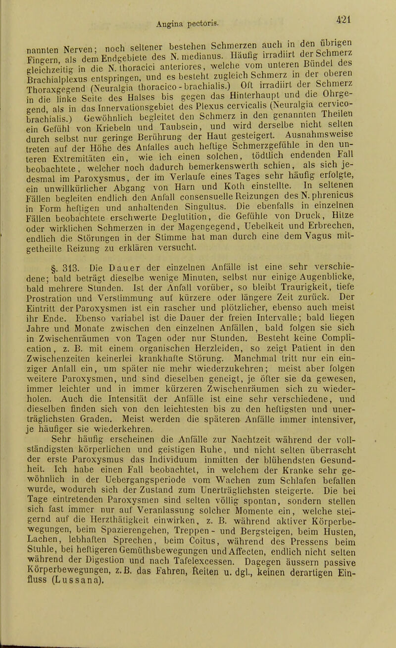 nannten Nerven- noch seltener bestehen Schmerzen auch in den übrigen FiSn afdem Endgebiete des N. medianus. Häufig irradiirt der Schmerz SSIhzeiüi U Se N. Ihoracici anteriores, welche vom unteren Bündel des BraK entspringen, und es besieht zugleich Schmerz in der oberen ?ioraÄ horacico-brachialis.) Oft irradiirt der Schmerz an dffi^ Seite des° Halses bis gegen das Hinlerhaupt und die Ohrge- send als in das Innervalionsgebiet des Plexus cervicahs (Neuralgin cervico- brachialis.) Gewöhnlich begleitet den Schmerz in den genannten Theilen ein Gefühl von Kriebeln und Taubsein, und wird derselbe nicht seifen durch selbst nur geringe Berührung der Haut gesteigert. Ausnahmsweise treten auf der Höhe des Anfalles auch heftige Schmerzgefühle in den un- teren Extremitäten ein, wie ich einen solchen, tödlhch endenden * all beobachtete, welcher noch dadurch bemerkenswerth schien, als sich je- desmal im Paroxysmus, der im Verlaufe eines Tages sehr häufig erfolgte, ein unwillkürlicher Abgang von Harn und Roth einstellte. In seltenen Fällen begleiten endlich den Anfall consensuelle Reizungen des N. phrenicus in Form heftigen und anhaltenden Singullus. Die ebenfalls in einzelnen Fällen beobachtete erschwerte Deglutilion, die Gefühle von Druck, Hitze oder wirklichen Schmerzen in der Magengegend, Uebelkeit und Erbrechen, endlich die Störungen in der Stimme hat man durch eine dem Vagus mit- getheille Reizung zu erklären versucht. §. 313. Die Dauer der einzelnen Anfälle ist eine sehr verschie- dene; bald beträgt dieselbe wenige Minuten, selbst nur einige Augenblicke, bald mehrere Stunden. Ist der Anfall vorüber, so bleibt Traurigkeit, tiefe Prostration und Verstimmung auf kürzere oder längere Zeit zurück. Der Eintritt der Paroxysmen ist ein rascher und plötzlicher, ebenso auch meist ihr Ende. Ebenso variabel ist die Dauer der freien Intervalle; bald liegen Jahre und Monate zwischen den einzelnen Anfällen, bald folgen sie sich in Zwischenräumen von Tagen oder nur Stunden. Besteht keine Compli- cation, z. B. mit einem organischen Herzleiden, so zeigt Patient in den Zwischenzeiten keinerlei krankhafte Störung. Manchmal tritt nur ein ein- ziger Anfall ein, um später nie mehr wiederzukehren; meist aber folgen weitere Paroxysmen, und sind dieselben geneigt, je öfter sie da gewesen, immer leichler und in immer kürzeren Zwischenräumen sich zu wieder- holen. Auch die Intensität der Anfälle ist eine sehr verschiedene, und dieselben finden sich von den leichtesten bis zu den heftigsten und uner- träglichsten Graden. Meist werden die späteren Anfälle immer intensiver, je häufiger sie wiederkehren. Sehr häufig erscheinen die Anfälle zur Nachtzeit während der voll- ständigsten körperlichen und geistigen Ruhe, und nicht selten überrascht der erste Paroxysmus das Individuum inmitten der blühendsten Gesund- heit. Ich habe einen Fall beobachtet, in welchem der Kranke sehr ge- wöhnlich in der Uebergangsperiode vom Wachen zum Schlafen befallen wurde, wodurch sich der Zustand zum Unerträglichsten steigerte. Die bei Tage eintretenden Paroxysmen sind selten völlig spontan, sondern stellen sich fast immer nur auf Veranlassung solcher Momente ein, welche stei- gernd auf die Herzthäligkeit einwirken, z. B. während aktiver Körperbe- wegungen, beim Spazierengehen, Treppen - und Bergsteigen, beim Husten, Lachen, lebhaften Sprechen, beim Coitus, während des Pressens beim Sluhle, bei heftigeren Gemüthsbewegungen undAffecten, endlich nicht selten wahrend der Digestion und nach Tafelexcessen. Dagegen äussern passive Korperbewegungen, z.B. das Fahren, Reiten u. dgl., keinen derartigen Ein- fluss (Lussana).