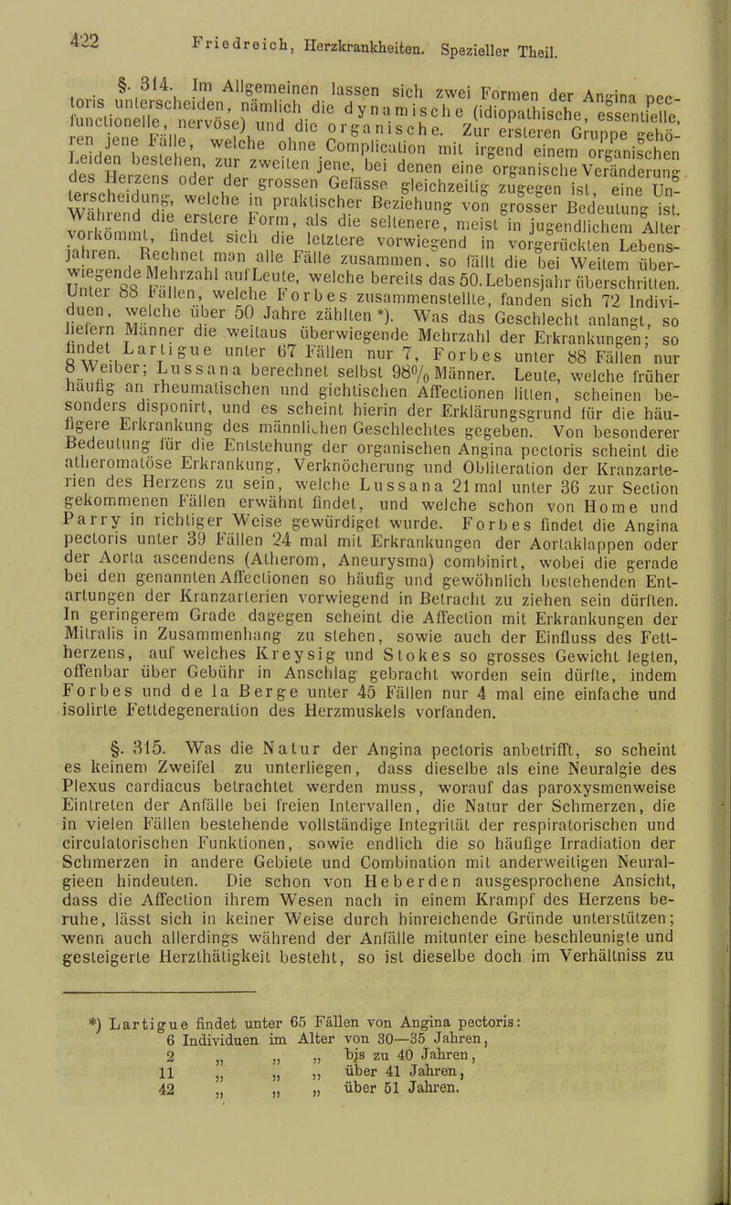 §. 814. Im Allgemeinen lassen sich zwei Formen der An-im nPn ons unterscheiden, nämlich die dynamische (idiopathische s enifelle eTieTF.!,,rrV°S?V,nd,diC °^anische. Zur JS^Q^fi?^ en jene Falle, welche ohne Complicalion mit irgend einem omanischen dt Herzfns od^rTp denen «ine Organische ^fänd g des Heizens oder der grossen Gelasse gleichzeitig zugegen ist eine Un- ^rschddung, welche in praktischer Beziehung von grosser BedeuLung ist vo^nt T' f? diC s^^nerermcist8in jngend.fcS 1. er ahtn  nd,er ?,lzlere vorwiegend in vorgerückten Lebens- jahren Rechnet man alle Falle zusammen, so fällt die bei Weitem über- legende Mehrzahl auf Leute, welche bereits das 50. Lebensjahr überschritten. Unter 8S Fallen welche Forbes zusammenstellte, fanden sich 72 Indivi- duen, welche über 50 Jahre zählten*). Was das Geschlecht anlangt, so heiern Manner die weitaus überwiegende Mehrzahl der Erkrankungen; so fandet Lartigue unter 67 Fällen nur 7, Forbes unter 88 Fällen nur 8 Weiber; Lussana berechnet selbst 980/0 Männer. Leute, welche früher häufig an rheumatischen und gichtischen Affectionen litten, scheinen be- sonders chspomrt, und es scheint hierin der Erklärungsgrund für die häu- figere Erkrankung des männlichen Geschlechtes gegeben. Von besonderer Bedeutung iur die Entstehung der organischen Angina pectoris scheint die alheromatose Erkrankung, Verknöcherung und Oblileralion der Kranzarte- rien des Herzens zu sein, welche Lussana 21 mal unter 36 zur Seclion gekommenen Fällen erwähnt findet, und welche schon von Home und Parry in richtiger Weise gewürdiget wurde. Forbes findet die Angina pectoris unter 39 Fällen 24 mal mit Erkrankungen der Aortaklappen oder der Aorta ascendens (Atherom, Aneurysma) combinirt, wobei die gerade bei den genannten Affectionen so häufig und gewöhnlich bestehenden Ent- artungen der Kranzarterien vorwiegend in Betracht zu ziehen sein dürften. In geringerem Grade dagegen scheint die Affection mit Erkrankungen der Mitralis in Zusammenhang zu stehen, sowie auch der Einfluss des Fett- herzens, auf welches Kreysig und Stokes so grosses Gewicht legten, offenbar über Gebühr in Anschlag gebracht worden sein dürfte, indem Forbes und de la Berge unter 45 Fällen nur 4 mal eine einfache und isolirte Fettdegeneration des Herzmuskels vorfanden. §. 315. Was die Natur der Angina pectoris anbetrifft, so scheint es keinem Zweifel zu unterliegen, dass dieselbe als eine Neuralgie des Plexus cardiacus betrachtet werden muss, worauf das paroxysmenweise Eintreten der Anfälle bei freien Intervallen, die Natur der Schmerzen, die in vielen Fällen bestehende vollständige Integrität der respiratorischen und circulalorischen Funktionen, sowie endlich die so häufige Irradiation der Schmerzen in andere Gebiete und Combination mit anderweitigen Neural- gieen hindeuten. Die schon von Heberden ausgesprochene Ansicht, dass die Affection ihrem Wesen nach in einem Krampf des Herzens be- ruhe, lässt sich in keiner Weise durch hinreichende Gründe unterstützen; wenn auch allerdings während der Anfälle mitunter eine beschleunigte und gesteigerte Herzthätigkeit besteht, so ist dieselbe doch im Verhältniss zu *) Lartigue findet unter 65 Fällen von Angina pectoris: 6 Individuen im Alter von 30—35 Jahren, 2 „ „ „ hjs zu 40 Jahren, 11 (J „ „ über 41 Jahren, 42 „ „ „ über 51 Jahren.