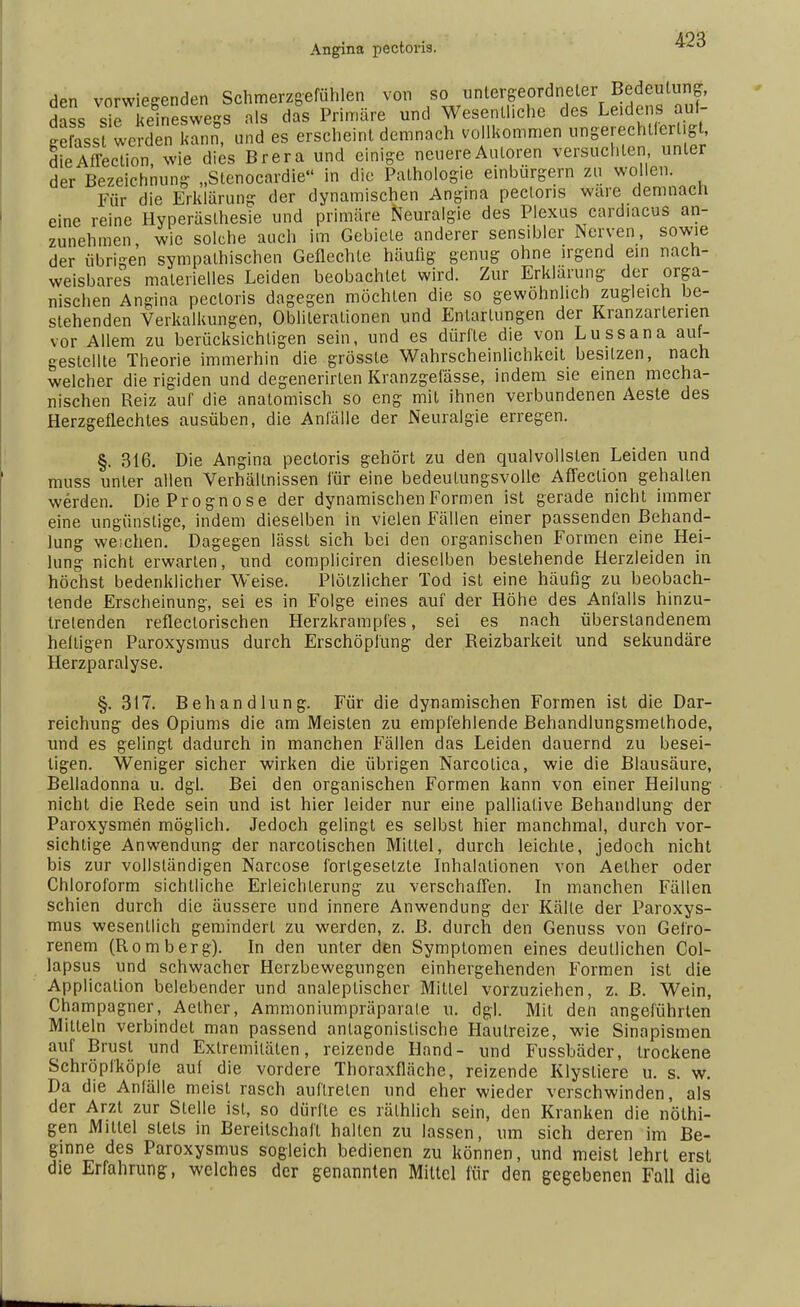 Angina pectoris. den vorwiegenden Schmerzgefühlen von so untergeordneter Bedeutung, dass sie keineswegs als das Primäre und Wesentliche des Leidens auf- ge ass werden Kann, und es erscheint demnach vollkommen ungerechUcrl.g , dieAffection, wie dies Brera und einige neuere Autoren versuchten unter der Bezeichnung „Stenocardie in die Pathologie einbürgern zu wo len. Für die Erklärung der dynamischen Angina pectoris wäre demnach eine reine Hyperästhesie und primäre Neuralgie des Plexus card.acus an- zunehmen, wie solche auch im Gebiete anderer sensibler Nerven, sowie der übrigen sympathischen Geflechte häufig genug ohne irgend ein nach- weisbares materielles Leiden beobachtet wird. Zur Erklärung der orga- nischen Angina pectoris dagegen möchten die so gewöhnlich zugleich be- stehenden Verkalkungen, Obliterationen und Entartungen der Kranzarterien vor Allem zu berücksichtigen sein, und es dürfte die von Lussana auf- gestellte Theorie immerhin die grösste Wahrscheinlichkeit besitzen, nach welcher die rigiden und degenerirlen Kranzgefässe, indem sie einen mecha- nischen Reiz auf die anatomisch so eng mit ihnen verbundenen Aeste des Herzgeflechtes ausüben, die Anfälle der Neuralgie erregen. §. 316. Die Angina pectoris gehört zu den qualvollsten Leiden und muss unter allen Verhältnissen für eine bedeutungsvolle Affeelion gehalten werden. Die Prognose der dynamischen Formen ist gerade nicht immer eine ungünstige, indem dieselben in vielen Fällen einer passenden Behand- lung weichen. Dagegen lässt sich bei den organischen Formen eine Hei- lung nicht erwarten, und compliciren dieselben bestehende Herzleiden in höchst bedenklicher Weise. Plötzlicher Tod ist eine häufig zu beobach- tende Erscheinung, sei es in Folge eines auf der Höhe des Anfalls hinzu- trelenden refleclorischen Herzkrampfes, sei es nach überstandenem heftigen Paroxysmus durch Erschöpfung der Reizbarkeit und sekundäre Herzparalyse. §. 317. Behandlung. Für die dynamischen Formen ist die Dar- reichung des Opiums die am Meisten zu empfehlende Behandlungsmethode, und es gelingt dadurch in manchen Fällen das Leiden dauernd zu besei- tigen. Weniger sicher wirken die übrigen Narcotica, wie die Blausäure, Belladonna u. dgl. Bei den organischen Formen kann von einer Heilung nicht die Rede sein und ist hier leider nur eine palliative Behandlung der Paroxysmen möglich. Jedoch gelingt es selbst hier manchmal, durch vor- sichtige Anwendung der narcotischen Mittel, durch leichte, jedoch nicht bis zur vollständigen Narcose fortgesetzte Inhalationen von Aether oder Chloroform sichtliche Erleichterung zu verschaffen. In manchen Fällen schien durch die äussere und innere Anwendung der Kälte der Paroxys- mus wesentlich gemindert zu werden, z. B. durch den Genuss von Gefro- renem (Romberg). In den unter den Symptomen eines deutlichen Col- lapsus und schwacher Herzbewegungen einhergehenden Formen ist die Application belebender und analeplischer Mittel vorzuziehen, z. B. Wein, Champagner, Aether, Ammoniumpräparale u. dgl. Mit den angeführten Mitteln verbindet man passend antagonistische Hautreize, wie Sinapismen auf Brust und Extremitäten, reizende Hand- und Fussbäder, trockene Schröpfköpfe auf die vordere Thoraxfläche, reizende Klysliere u. s. w. Da die Anfälle meist rasch auftreten und eher wieder verschwinden, als der Arzt zur Stelle ist, so dürfte es rälhlich sein, den Kranken die nölhi- gen Mittel stets in Bereitschaft hallen zu lassen, um sich deren im Be- ginne des Paroxysmus sogleich bedienen zu können, und meist lehrt erst die Erfahrung, welches der genannten Mittel für den gegebenen Fall die