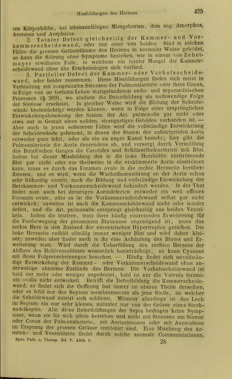 ren Körperhälfte, bei lebensunfähigen Missgeburten, dem sog. Amorphus, Acormus und Acephalus. . '  2 Totaler Defect gleichzeitig der Kammer- und Vor- kammerscheidewand, oder nur einer von beiden. Sind in solchen Fällen die grossen Gefässslämme des Herzens in normaler Weise gebildet, so kann die Störung ohne Symptome bestehen, wie in einem von Zehet- mayer erwähnten Falle, in welchem ein totaler Mangel der Kamnier- scheidewand ohne alle Erscheinungen sich vorfand. 3 Partieller Defect der Kammer- oder Vorhofsscheide- wand oder beider zusammen. Diese Missbildungen finden sich meist in Verbindung mit congenilalen Stenosen der Pulmonalarterie oder ihres Conus, in Folge von im foetalen Leben slatlgeiündenen endo- und myocardilischen Processen (§.269), wo alsdann die Defeclbildung als notwendige Folge der Stenose erscheint. In gleicher Weise wird die Bildung der Scheide- wände beeinträchtigt werden können, wenn in Folge einer ursprunglichen Entwickelungshemmung der Stamm der Art. pulmonalis gar nicht oder etwa nur in Gestalt eines soliden, strangartigen Gebildes vorhanden ist. — Aber auch in jenen selteneren Fällen wird die vollständige Entwickelung der Scheidewände gehemmt, in denen der Stamm der aufsteigenden Aorta entweder ganz fehlt, oder als ein zu enger Kanal besieht; hier gibt die Pulmonalarterie die Aorta descendens ab, und versorgt durch Vermittlung des Bolall'schen Ganges die Caroliden und Schlüsselbeinarterien mit Blut. Indem bei dieser Missbildung das in die linke Herzhälfle einströmende Blut gar nicht oder nur theilweise in die verkümmerte Aorta einströmen kann, muss es durch das Foramen ovale in die rechte Herzseite herüber- fliessen, und es wird, wenn die Wachslhumsstörung an der Aorta schon sehr frühzeitig eintritt, auch die Bildung und vollständige Entwickelung der Herzkammer- und Vorkammerscheidewand behindert werden. In der That findet man auch bei derartigen Aorladefecten entweder ein weit offenes Foramen ovale , oder es ist die Vorkammerscheidewand selbst gar nicht entwickelt; zuweilen ist auch die Kammerscheidewand mehr oder minder defect, und die Art. pulmonalis entspringt gleichzeitig aus beiden Ventri- keln. Indem die letztere, trotz ihrer häufig eintretenden Erweiterung für die Forlbewegung der gesammlen Blutmasse ungenügend ist, muss das rechte Herz in den Zustand der excentrischen Hypertrophie geralhen. Die linke Herzseite enthäll allmälig immer weniger Blut und wird daher klei- ner; zuweilen aber findet auch in ihr eine Anhäufung des Blutes und Er- weiterung statt. Wird durch die Ueberfüllung des rechten Herzens der Abfluss des Hohlvenenblules wesentlich beeinträchtigt, so kann Cyanose mit ihren Folgeerscheinungen bestehen. — Häufig findet sich unvollstän- dige Entwickelung der Kammer- oder Vorkammerscheidewand ohne an- derweitige abnorme Zustände des Herzens. Die Vorhofsscheidewand ist bald nur mehr oder weniger angedeutet, bald ist nur die Valvula forami- nis ovalis nicht entwickelt. Betrifft die Defectbildung die Kammerscheide- wand, so findet sich die Oeffnung fast immer im oberen Theile derselben, oder es fehlt nur das Septum membranaceum als jene Stelle, an welcher die Scheidewand zuletzt sich schliesst. Mitunter allerdings ist das Loch im Septum ein nur sehr kleines, mitunter nur von der Grösse eines Steck- nadelkopfes. Alle diese Defectbildungen der Sepia bedingen keine Symp- tome, wenn sie für sich allein bestehen und nicht mit Stenosen am Stamm oder Conus der Pulmonalarterie, mit Aorlastenosen oder mit Anomalieen im Ursprung der grossen Gefässe combinirt sind. Eine Mischung des Ar- terien- und Venenblules findet durch solche anomale Communicationen, Spec. Path. u. Therap. Bd. V. Abth. 8. 28