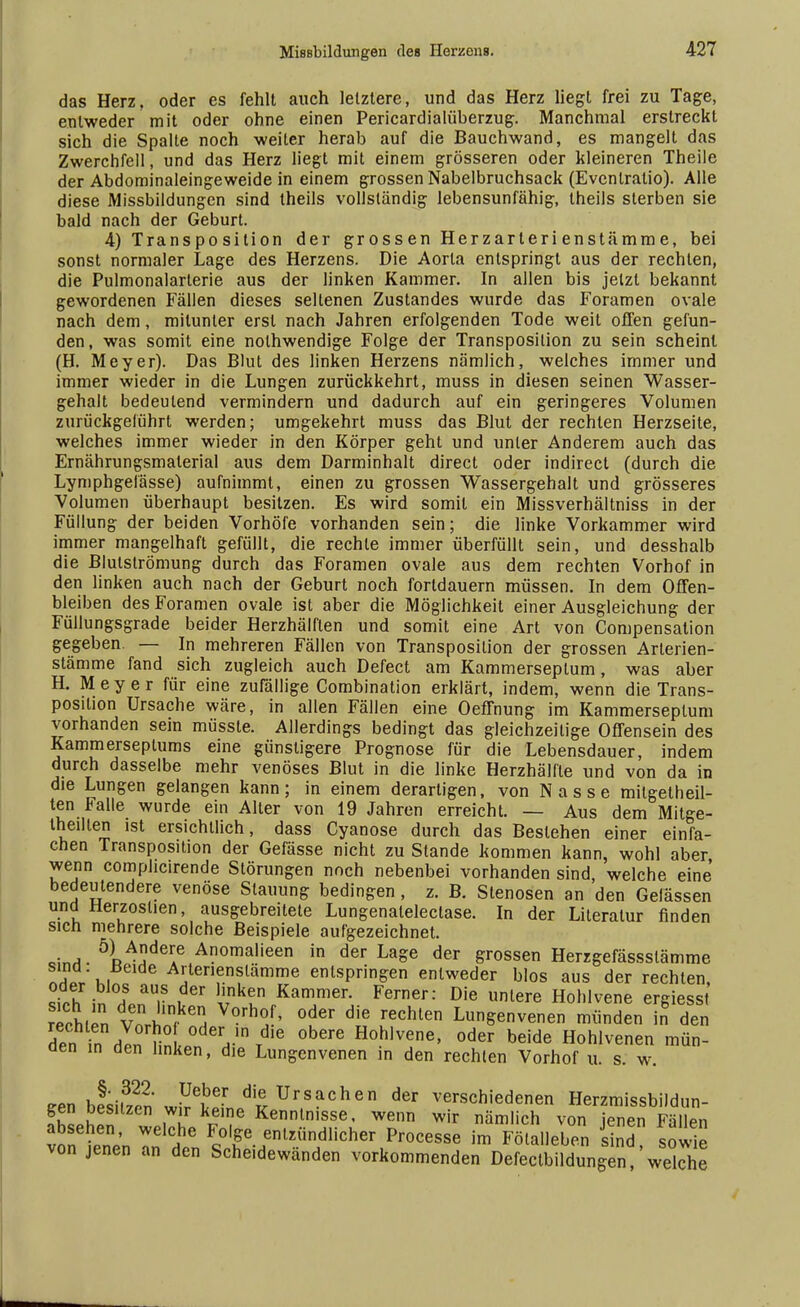 das Herz, oder es fehlt auch letztere, und das Herz liegt frei zu Tage, entweder mit oder ohne einen Pericardialüberzug. Manchmal erstreckt sich die Spalte noch weiter herab auf die Bauchwand, es mangelt das Zwerchfell, und das Herz liegt mit einem grösseren oder kleineren Theile der Abdominaleingeweide in einem grossen Nabelbruchsack (Evenlratio). Alle diese Missbildungen sind theils vollständig lebensunfähig, theils sterben sie bald nach der Geburt. 4) Transpo sition der grossen Herzarterienstämme, bei sonst normaler Lage des Herzens. Die Aorta entspringt aus der rechten, die Pulmonalarterie aus der linken Kammer. In allen bis jetzt bekannt gewordenen Fällen dieses seltenen Zustandes wurde das Foramen ovale nach dem, mitunter erst nach Jahren erfolgenden Tode weit offen gefun- den, was somit eine nolhwendige Folge der Transposilion zu sein scheint (H. Meyer). Das Blut des linken Herzens nämlich, welches immer und immer wieder in die Lungen zurückkehrt, muss in diesen seinen Wasser- gehalt bedeutend vermindern und dadurch auf ein geringeres Volumen zurückgeführt werden; umgekehrt muss das Blut der rechten Herzseite, welches immer wieder in den Körper geht und unter Anderem auch das Ernährungsmalerial aus dem Darminhalt direct oder indirect (durch die Lymphgefässe) aufnimmt, einen zu grossen Wassergehalt und grösseres Volumen überhaupt besitzen. Es wird somit ein Missverhältniss in der Füllung der beiden Vorhöfe vorhanden sein; die linke Vorkammer wird immer mangelhaft gefüllt, die rechte immer überfüllt sein, und desshalb die Blulslrömung durch das Foramen ovale aus dem rechten Vorhof in den linken auch nach der Geburt noch fortdauern müssen. In dem Offen- bleiben des Foramen ovale ist aber die Möglichkeit einer Ausgleichung der Füllungsgrade beider Herzhälften und somit eine Art von Compensation gegeben. — In mehreren Fällen von Transposilion der grossen Arlerien- stämme fand sich zugleich auch Defect am Kammerseptum, was aber H. Meyer für eine zufällige Combination erklärt, indem, wenn die Trans- posilion Ursache wäre, in allen Fällen eine Oeffnung im Kammerseptum vorhanden sein müsste. Allerdings bedingt das gleichzeitige Offensein des Kammerseptums eine günstigere Prognose für die Lebensdauer, indem durch dasselbe mehr venöses Blut in die linke Herzhälfle und von da in die Lungen gelangen kann; in einem derartigen, von Nasse mitgeteil- ten Falle wurde ein Alter von 19 Jahren erreicht. — Aus dem Mitge- teilten ist ersichtlich, dass Cyanose durch das Bestehen einer einfa- chen Transposition der Gefässe nicht zu Stande kommen kann, wohl aber wenn comphcirende Störungen noch nebenbei vorhanden sind, welche eine bedeutendere venöse Stauung bedingen, z. B. Stenosen an den Gelässen und Herzoslien, ausgebreitete Lungenalelectase. In der Literatur finden sich mehrere solche Beispiele aufgezeichnet. o!^. 5RA!?deAe Anomalieen in der Lage der grossen Herrgefässslämme IT,' k. Arterienslämme entspringen entweder blos aus der rechten, si,h in In.' vkun Kammer- Fe™er: Die unlere Hohlvene ergiesst rechien vi ?6, °der die rechlen Lun&erivenen münden in den dPn n nln ? oder 'die obere Hohlvene, oder beide Hohlvenen mün- den in den linken, die Lungenvenen in den rechlen Vorhof u. s. w. vA-,322 ?Je,beIr die Ursachen der verschiedenen Herzmissbildun- gen besitzen wir keine Kenntnisse, wenn wir nämlich von jenen Fäl en absehen, welche Folge entzündlicher Processe im Fölalleben sind sowie von jenen an den Scheidewänden vorkommenden Defectbildungen welche