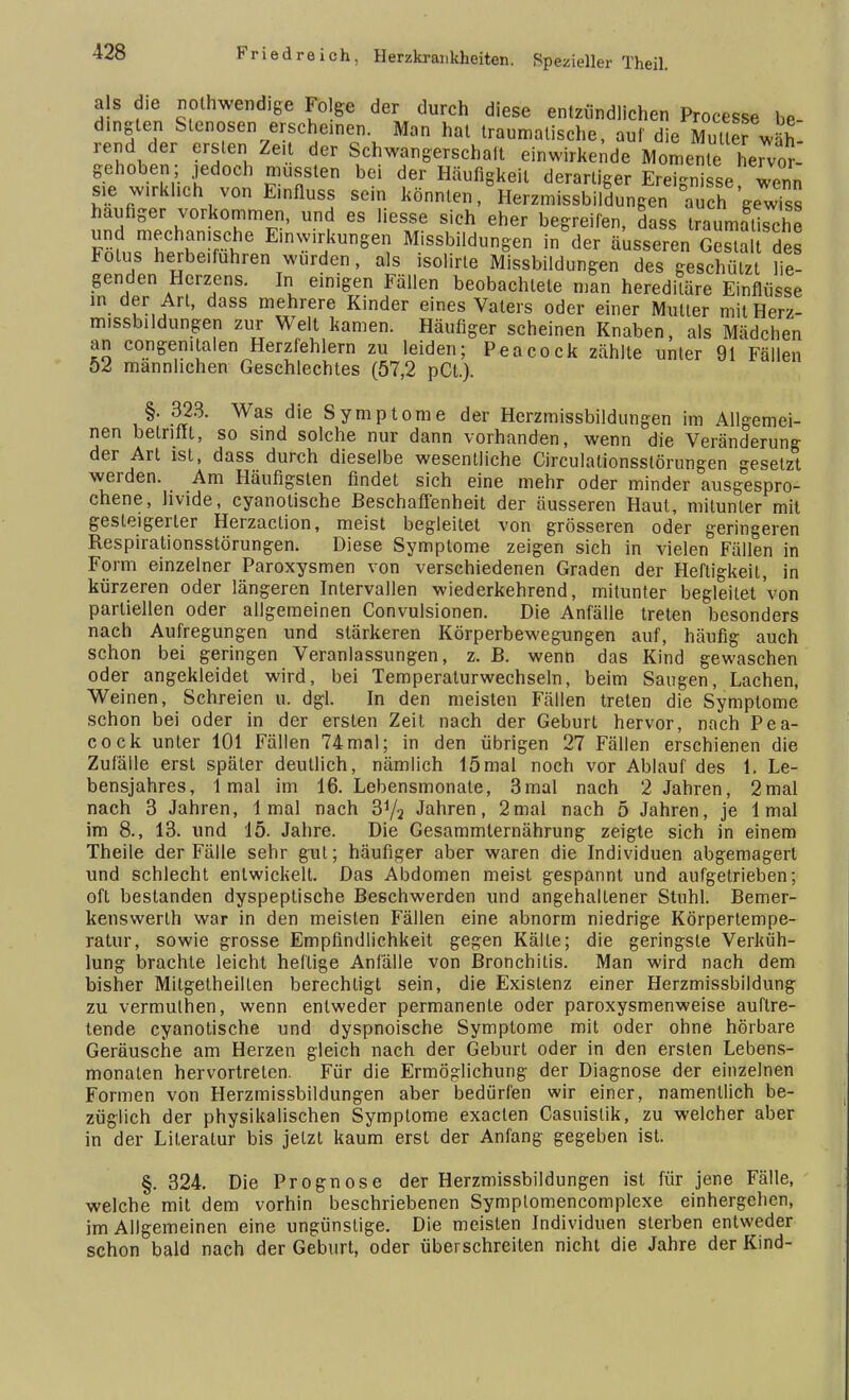 als die notwendige Folge der durch diese entzündlichen Processe be- dingten Stenosen erscheinen Man hat tranmalische, auf die Mutler wäh- rend der ersten Zeit der Schwangerschalt einwirkende Momente hervor- gehoben; jedoch mussten bei der Häufigkeit derartiger Ereignisse wenn sie wirklich von E.nfluss sein könnten, Herzmissbildungen °auchgewiss häufiger vorkommen, und es liesse sich eher begreifen, dass traumatische und mechanische Einwirkungen Missbildungen in der äusseren Gestalt des lolus herbeifuhren wurden, als isolirle Missbildungen des geschützt lie- genden Herzens. In einigen Fällen beobachtete man hereditäre Einflüsse in der Art, dass mehrere Kinder eines Vaters oder einer Muller mitHerz- missbildungen zur Well kamen. Häufiger scheinen Knaben, als Mädchen an congenitalen Herzfehlern zu leiden; Peacock zählte unter 91 Fällen 52 männlichen Geschlechtes (57,2 pCt.). §. 323. Was die Symptome der Herzmissbildungen im Allgemei- nen betrifft, so sind solche nur dann vorhanden, wenn die Veränderung der Arl ist, dass durch dieselbe wesentliche Circulationsstörungen gesetzt werden. Am Häufigsten findet sich eine mehr oder minder ausgespro- chene, hvide, eyanolische Beschaffenheit der äusseren Haut, mitunter mit gesteigerter Herzaclion, meist begleitet von grösseren oder geringeren Respirationsstörungen. Diese Symptome zeigen sich in vielen Fällen in Form einzelner Paroxysmen von verschiedenen Graden der Heftigkeit, in kürzeren oder längeren Intervallen wiederkehrend, mitunter begleitet von partiellen oder allgemeinen Convulsionen. Die Anfälle treten besonders nach Aufregungen und stärkeren Körperbewegungen auf, häufig auch schon bei geringen Veranlassungen, z. B. wenn das Kind gewaschen oder angekleidet wird, bei Temperalurwechseln, beim Saugen, Lachen, Weinen, Schreien u. dgl. In den meisten Fällen treten die Symptome schon bei oder in der ersten Zeit, nach der Geburt hervor, nach Pea- cock unter 101 Fällen 74mal; in den übrigen 27 Fällen erschienen die Zufälle erst später deullich, nämlich 15 mal noch vor Ablauf des 1. Le- bensjahres, 1 mal im 16. Lebensmonate, 3mal nach 2 Jahren, 2mal nach 3 Jahren, 1 mal nach 3V2 Jahren, 2mal nach 5 Jahren, je 1 mal im 8., 13. und 15. Jahre. Die Gesammternährung zeigte sich in einem Theile der Fälle sehr gut; häufiger aber waren die Individuen abgemagert und schlecht entwickelt. Das Abdomen meist gespannt und aufgetrieben; oft bestanden dyspeptische Beschwerden und angehaltener Stuhl. Bemer- kenswerth war in den meisten Fällen eine abnorm niedrige Körpertempe- ratur, sowie grosse Empfindlichkeit gegen Kälte; die geringste Verküh- lung brachte leicht heftige Anfälle von Bronchitis. Man wird nach dem bisher Mitgetheillen berechtigt sein, die Existenz einer Herzmissbildung zu vermuthen, wenn entweder permanente oder paroxysmenweise auftre- tende eyanotische und dyspnoische Symptome mit oder ohne hörbare Geräusche am Herzen gleich nach der Geburt oder in den ersten Lebens- monaten hervortreten. Für die Ermöglichung der Diagnose der einzelnen Formen von Herzmissbildungen aber bedürfen wir einer, namentlich be- züglich der physikalischen Symptome exaeten Casuislik, zu welcher aber in der Literatur bis jetzt kaum erst der Anfang gegeben ist. §. 324. Die Prognose der Herzmissbildungen ist für jene Fälle, welche mit dem vorhin beschriebenen Symplomencomplexe einhergehen, im Allgemeinen eine ungünstige. Die meisten Individuen sterben entweder schon bald nach der Geburt, oder überschreiten nicht die Jahre der Kind-