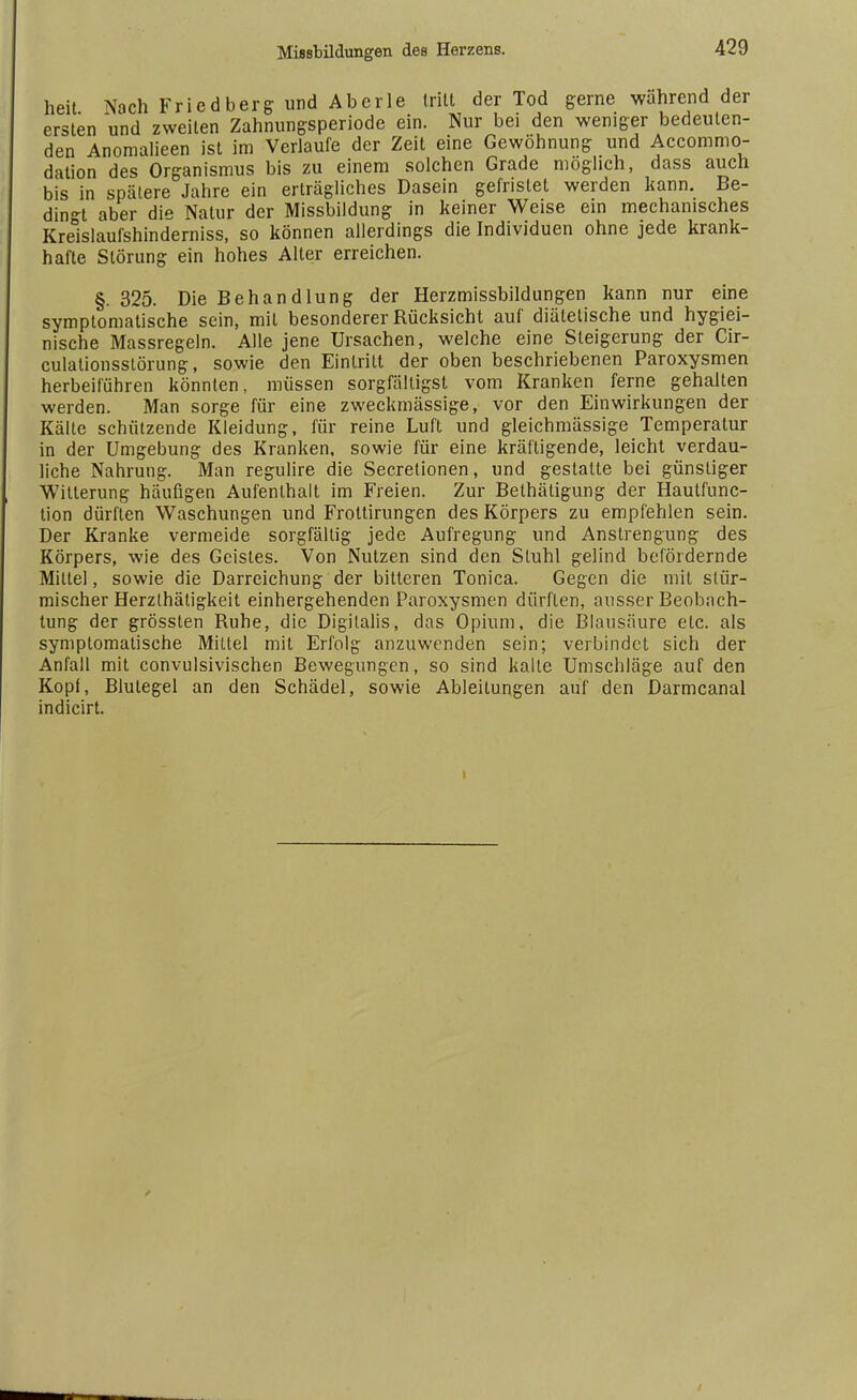 heit Nach Friedberg und Aberle (ritt der Tod gerne während der ersten und zweiten Zahnungsperiode ein. Nur bei den weniger bedeuten- den Anomalieen ist im Verlaufe der Zeit eine Gewöhnung und Accommo- dation des Organismus bis zu einem solchen Grade möglich, dass auch bis in spätere Jahre ein erträgliches Dasein gefristet werden kann. Be- dingt aber die Natur der Missbildung in keiner Weise ein mechanisches Kreislaufshinderniss, so können allerdings die Individuen ohne jede krank- hafte Störung ein hohes Alter erreichen. §. 325. Die Behandlung der Herzmissbildungen kann nur eine symptomatische sein, mit besonderer Rücksicht auf diätetische und hygiei- nische Massregeln. Alle jene Ursachen, welche eine Steigerung der Cir- culalionsstörung, sowie den Eintritt der oben beschriebenen Paroxysmen herbeiführen könnten, müssen sorgfälligst vom Kranken ferne gehalten werden. Man sorge für eine zweckmässige, vor den Einwirkungen der Kälte schützende Kleidung, für reine Luft und gleichmässige Temperatur in der Umgebung des Kranken, sowie für eine kräftigende, leicht verdau- liche Nahrung. Man regulire die Secrelionen, und gestalte bei günstiger Witterung häufigen Aufenthalt im Freien. Zur Betätigung der Hautfunc- tion dürften Waschungen und Frottirungen des Körpers zu empfehlen sein. Der Kranke vermeide sorgfältig jede Aufregung und Anstrengung des Körpers, wie des Geistes. Von Nutzen sind den Stuhl gelind befördernde Mittel, sowie die Darreichung der bitteren Tonica. Gegen die mit stür- mischer Herzthätigkeit einhergehenden Paroxysmen dürften, ausser Beobach- tung der grössten Ruhe, die Digitalis, das Opium, die Blausäure etc. als symptomatische Mittel mit Erfolg anzuwenden sein; verbindet sich der Anfall mit convulsivischen Bewegungen, so sind kalte Umschläge auf den Kopf, Blutegel an den Schädel, sowie Ableitungen auf den Darmcanal indicirt.