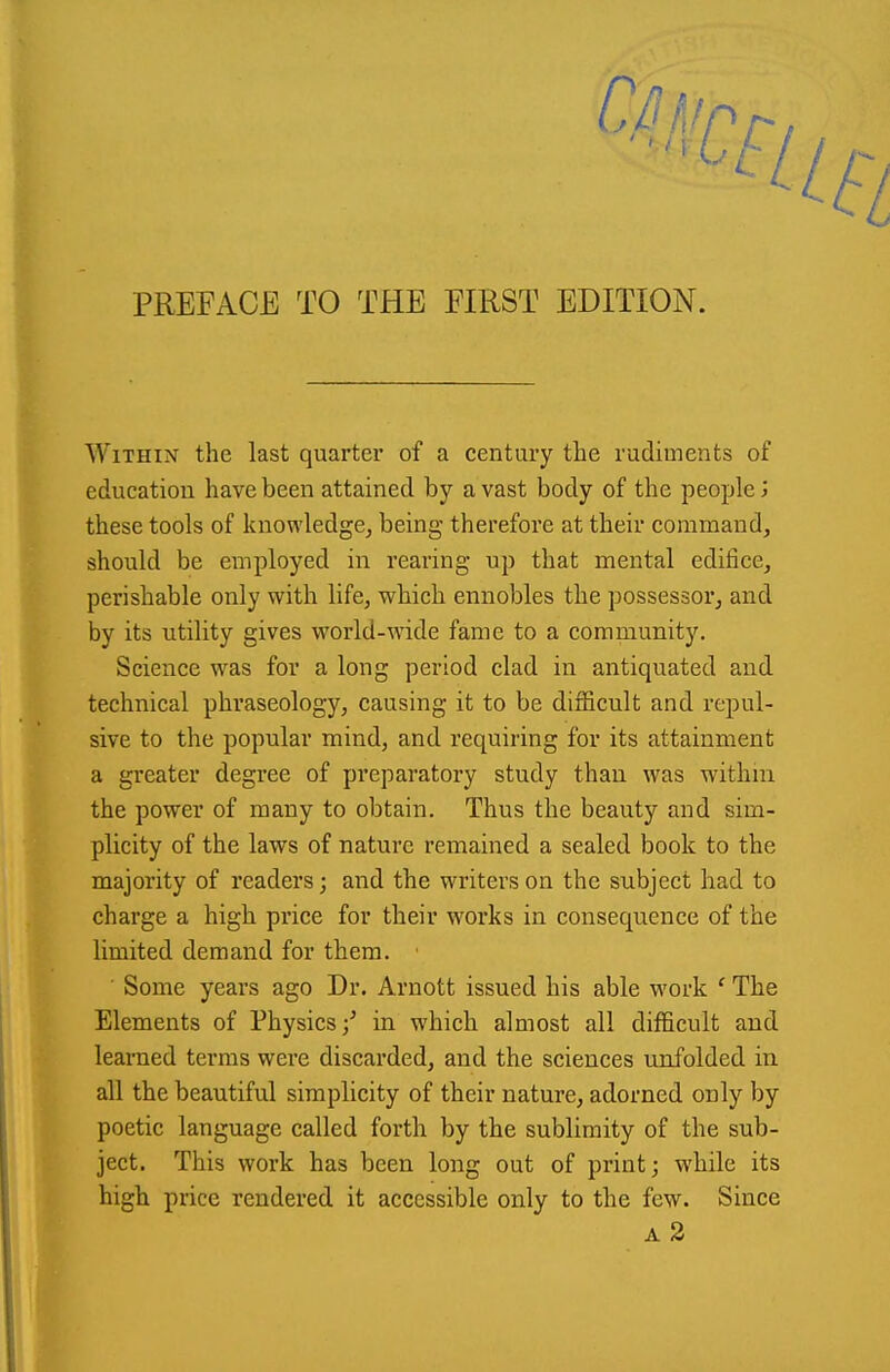 PREFACE TO THE FIRST EDITION. Within the last quarter of a century the rudiments of education have been attained by a vast body of the people J these tools of knowledge, being therefore at their command, should be employed in rearing up that mental edifice, perishable only with life, which ennobles the possessor, and by its utility gives world-wide fame to a community. Science was for a long period clad in antiquated and technical phraseology, causing it to be difficult and repul- sive to the popular mind, and requiring for its attainment a greater degree of preparatory study than was withni the power of many to obtain. Thus the beauty and sim- plicity of the laws of nature remained a sealed book to the majority of readers; and the writers on the subject had to charge a high price for their works in consequence of the limited demand for them. ■ Some years ago Dr. Arnott issued his able work ' The Elements of Physics/ in which almost all difficult and learned terms were discarded, and the sciences unfolded in all the beautiful simplicity of their nature, adorned only by poetic language called forth by the sublimity of the sub- ject. This work has been long out of print; while its high price rendered it accessible only to the few. Since a2