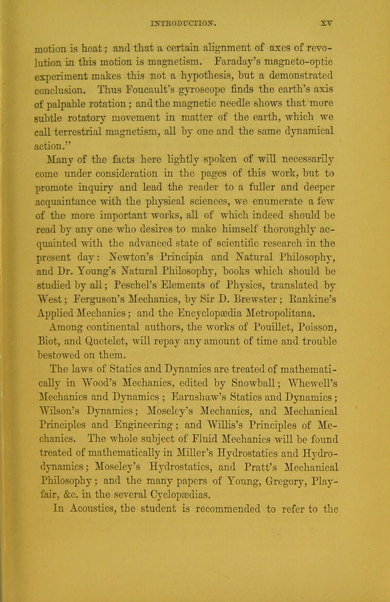 motion is heat; and that a certain alignment of axes of revo- lution in this motion is magnetism. Faraday's magneto-optic experiment makes this not a hypothesis, but a demonstrated conclusion. Thus Foucault's gyroscope finds the earth's axis of palpable rotation; and the magnetic needle shows that more subtle rotatory movement iu matter of the earth, which we call terrestrial magnetism, all by one and the same dynamical action. Many of the facts here lightly spoken of will necessaiily come under consideration in the pages of this work, but to promote inquiry and lead the reader to a fuller and deeper acquaintance with the physical sciences, we enumerate a few of the more important works, all of which indeed should be read by any one who desii'es to make himself thoroughly ac- quainted with the advanced state of scientific research in the present day: N'ewton's Principia and Natural Philosophj', and Dr. Young's J^^atural Philosophy, books wliich should be studied by all; Peschel's Elements of Physics, translated by West; Perguson's Mechanics, by [Sir D. Brewster; Eankine's Applied Mechanics; and the Encyclopaedia MetropoKtana. Among continental authors, the works of Pouillet, Poisson, Biot, and Quetelet, will repay any amount of time and trouble bestowed on them. The laws of Statics and Dynamics are treated of mathemati- cally in Wood's Mechanics, edited by Snowball; Whewell's Mechanics and Dynamics ; Earnshaw's Statics and Djmamics; Wilson's Dynamics; Moseley's Mechanics, and Mechanical Principles and Engineering; and WilHs's Principles of Me- chanics. The whole subject of Fluid Mechanics will be found treated of mathematically in Miller's Hydrostatics and Hydro- dynamics; Moseley's Hydrostatics, and Pratt's Mechanical Philosophy; and the many papers of Young, Gregory, Play- fair, &c. in the several Cyclopcedias. In Acoustics, the student is recommended to refer to the