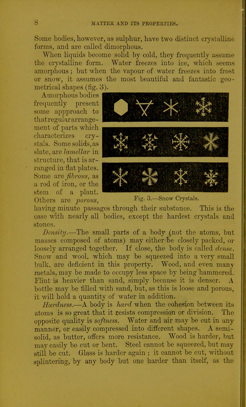 fantastic geo- 0Ym Some bodies, however, as sulphur, have two distinct crystalline forms, and are called dimorphous. When liquids become solid by cold, they frequently assume the ciystalline form. Water freezes into ice, which seems amorphous; but when the vapour of water freezes into frost or snow, it assumes the most beautiful and metrical shapes (fig. 3). Amorphous bodies frecjucntly present some appproach to that regular arrange- ment of parts which cliaracterizes cry- stals. Some solids, as slate, are lamellar in structure, that is ar- ranged in flat plates. Some are Jibrous, as a rod of iron, or the stem of a plant. Others are porous, Fig. 3.—Snow Crystals. having minute passages through their substance. This is the case vnth nearly all boches, except the hardest crystals and stones. Density.—The small parts of a body (not the atoms, but masses composed of atoms) may either be closely packed, or loosely arranged together. If close, the body is called deme. Snow and wool, which may be squeezed into a very small bulk, are deficient in this property. Wood, and even many metals, may be made to occupy less space by being hammered. Flint is heavier than sand, simply because it is denser. A bottle may be filled with sand, but, as this is loose and porous, it will hold a quantity of water in addition. Hardness.—A body is Jiard when the cohesion between its atoms is so great that it resists compression or division. The opposite quality is softness. Water and air may be cut in any manner, or easily compressed into different shapes. A semi- solid, as butter, offers more resistance. Wood is harder, but may easily be cut or bent. Steel cannot be squeezed, but may still be cut. Glass is harder again ; it cannot be cut, without splintering, by any body but one harder than itself, as the