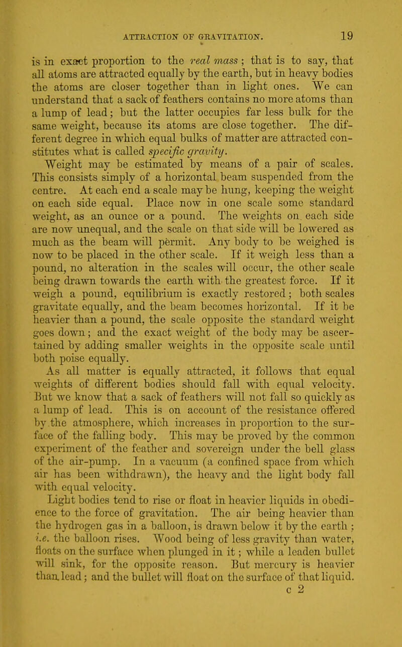 is in exfict proportion to the real mass ; that is to say, that aU atoms are attracted equally by the earth, but in heavy bodies the atoms are closer together than in light ones. We can understand that a sack of feathers contains no more atoms than a lump of lead; but the latter occupies far less bulk for the same weight, because its atoms are close together. The dif- ferent degree in which equal bull^s of matter are attracted con- stitutes what is called specific gravity. Weight may be estimated by means of a pair of scales. This consists simply of a horizontal beam suspended from the centre. At each end a scale maybe hung, keeping the weight on each side equal. Place now in one scale some standard weight, as an ounce or a pound. The weights on each side are now iinequal, and the scale on that side will be lowered as much as the beam will permit. Any body to be weighed is now to be placed in the other scale. If it weigh less than a pound, no alteration in the scales will occur, the other scale being di-awn towards the earth with the greatest force. If it weigh a pound, equilibrium is exactly restored; both scales gravitate equally, and the beam becomes horizontal. If it be heavier than a pound, the scale opposite the standard weight goes down; and the exact weight of the body may be ascer- tained by adding smaller weights in the opposite scale until both poise equally. As all matter is equally attracted, it follows that equal weights of different bodies should fall with equal velocity. But we know that a sack of feathers wiU not fall so quickly as a lump of lead. This is on account of the resistance offered by the atmosphere, which increases in proportion to the sur- face of the falling body. This may be proved by the common experiment of the feather and sovereign under the bell glass of the air-pump. In a vacuum (a confined space from which air has been withdrawTi), the hea\y and the light body fall with equal velocity. Light bodies tend to rise or float in heavier liquids in obedi- ence to the force of gi-avitation. The air being heavier than the hydrogen gas in a balloon, is drawn below it by the earth ; i.e. the balloon rises. Wood being of less gravity than water, floats on the surface when plunged in it; while a leaden bullet will sink, for the opposite reason. But mercury is heavier than lead; and the bullet will fl.oat on the surface of that liquid. c 2