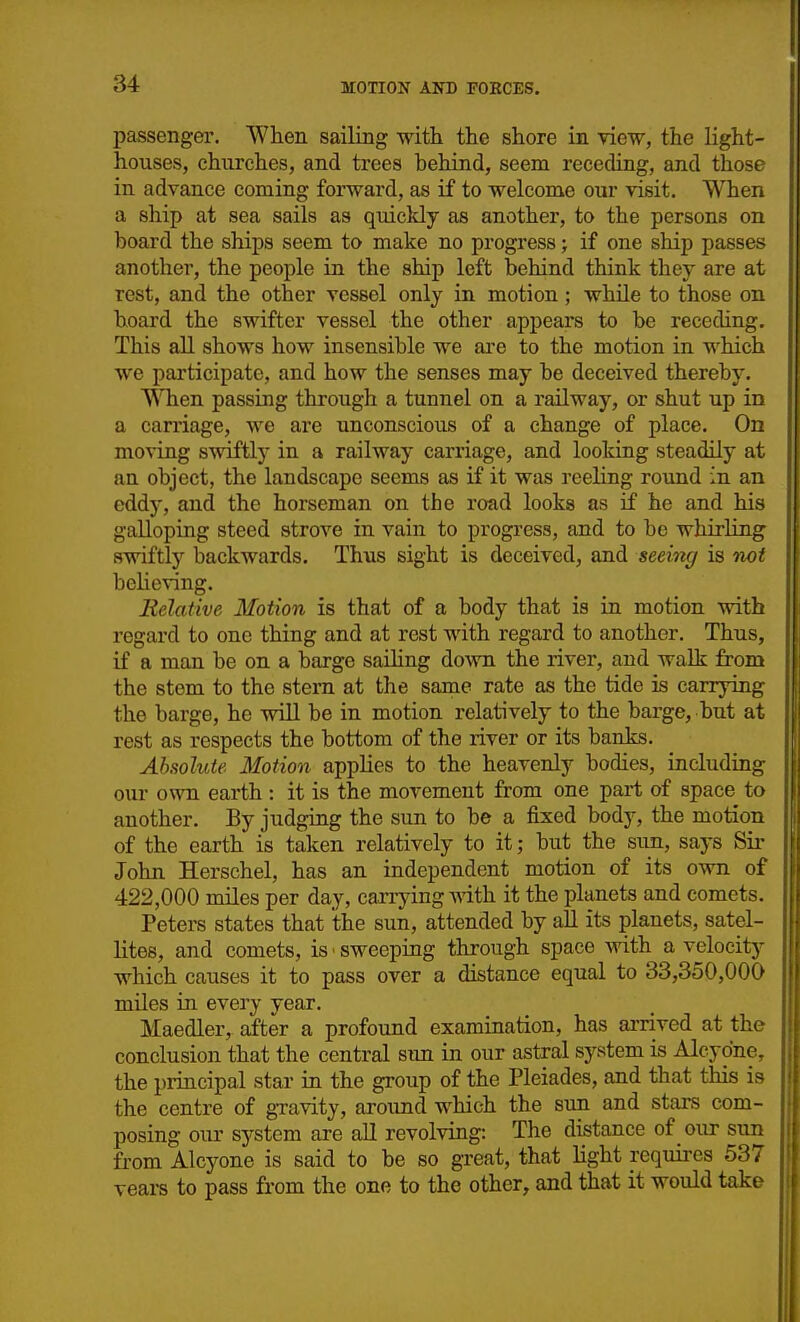 passenger. When sailing with the shore in view, the light- houses, churches, and trees behind, seem receding, and those in advance coming forward, as if to welcome our visit. When a ship at sea sails as quickly as another, to the persons on board the ships seem to make no progress > if one ship passes another, the people in the ship left behind think they are at rest, and the other vessel only in motion; whUe to those on hoard the swifter vessel the other appears to be receding. This all shows how insensible we are to the motion in which we participate, and how the senses may be deceived thereby. \STien passing through a tunnel on a railway, or shut up in a carriage, we are unconscious of a change of place. On moving swiftly in a railway carriage, and looking steadily at an object, the landscape seems as if it was reeling round in an eddy, and the horseman on the road looks as if he and his galloping steed strove in vain to progress, and to be whirling swiftly backwards. Thus sight is deceived, and seeing is not behoving. Eelative Motion is that of a body that is in motion with regard to one thing and at rest with regard to another. Thus, if a man be on a barge saihng down the river, and walk from the stem to the stern at the same rate as the tide is carrying the barge, he will be in motion relatively to the barge, but at rest as respects the bottom of the river or its banks. Absolute Motion appUes to the heavenly bodies, including our own earth : it is the movement from one part of space to another. By judging the sun to be a fixed body, the motion of the earth is taken relatively to it; but the sun, says Sir John Herschel, has an independent motion of its own of 422,000 miles per day, caiTying with it the planets and comets. Peters states that the sun, attended by aU its planets, satel- lites, and comets, is ■ sweeping through space with a velocity which causes it to pass over a distance equal to 33,350,000 miles in every year. Maedler, after a profound examination, has arrived at the conclusion that the central sim in our astral system is Alcyone, the principal star in the group of the Pleiades, and that this is the centre of gTavity, aroimd which the sun and stars com- posing our sj^stem are all revolving: The distance of our sun fi-om Alcyone is said to be so great, that Hght requires 537 vears to pass from the one to the other, and that it would take