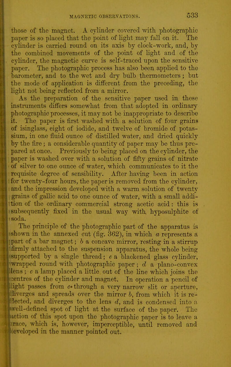 633 those of the magnet. A cylinder covered with photographic paper is so placed that the point of light may fall on it. The cylinder is carried roimd on its axis by clock-work, and, by the combined movements of the point of light and of the cylinder, the magnetic curve is self-traced upon the sensitive paper. The photographic process has also been applied to the barometer, and to the wet and dry bulb thermometers; but the mode of application is different from the preceding, the light not being reflected from a mirror. As the preparation of the sensitive paper used in these instruments differs somewhat from that adopted in ordinary photographic processes, it may not be inappropriate to describe it. The paper is first washed with a solution of four grains of isinglass, eight of iodide, and twelve of bromide of potas- sium, in one fluid ounce of distilled water, and dried quickly by the fire; a considerable quantity of paper may be thus pre- pared at once. Previously to being placed on the cylinder, the ■ paper is washed over with a solution of fifty grains of nitrate • of silver to one ounce of water, which communicates to it the • requisite degree of sensibility. After having been in action Ifor twenty-four hours, the paper is removed from the cylinder, 1 and the impression developed with a warm soliition of twenty { grains of galUc acid to one ounce of water, with a small addi- Ition of the ordinary commercial strong acetic acid: this is •subsequently fixed in the usual way with, hyposulphite of Isoda. The principle of the photographic part of the apparatus is jshown in the annexed cut (fig. 362), in which a represents a part of a bar magnet; b a concave mirror, resting in a stirrup ly attached to the suspension apparatus, the whole being pported by a single thread; e a blackened glass cylinder, rapped round with photographic paper; d a plano-convex .^ns ; c a lamp placed a little out of the line which joins the ntres of the cylinder and magnet. In operation a pencil of Vht passes from c* through a very narrow slit or aperture, 'verges and spreads over the mirror b, from which it is re- ected, and diverges to the lens d, and is condensed into ri ell-defined spot of light at the surface of the paper. The tion of this spot upon the photographic paper is to leave a CO, which is, however, imperceptible, until removed and veloped in the manner pointed out.