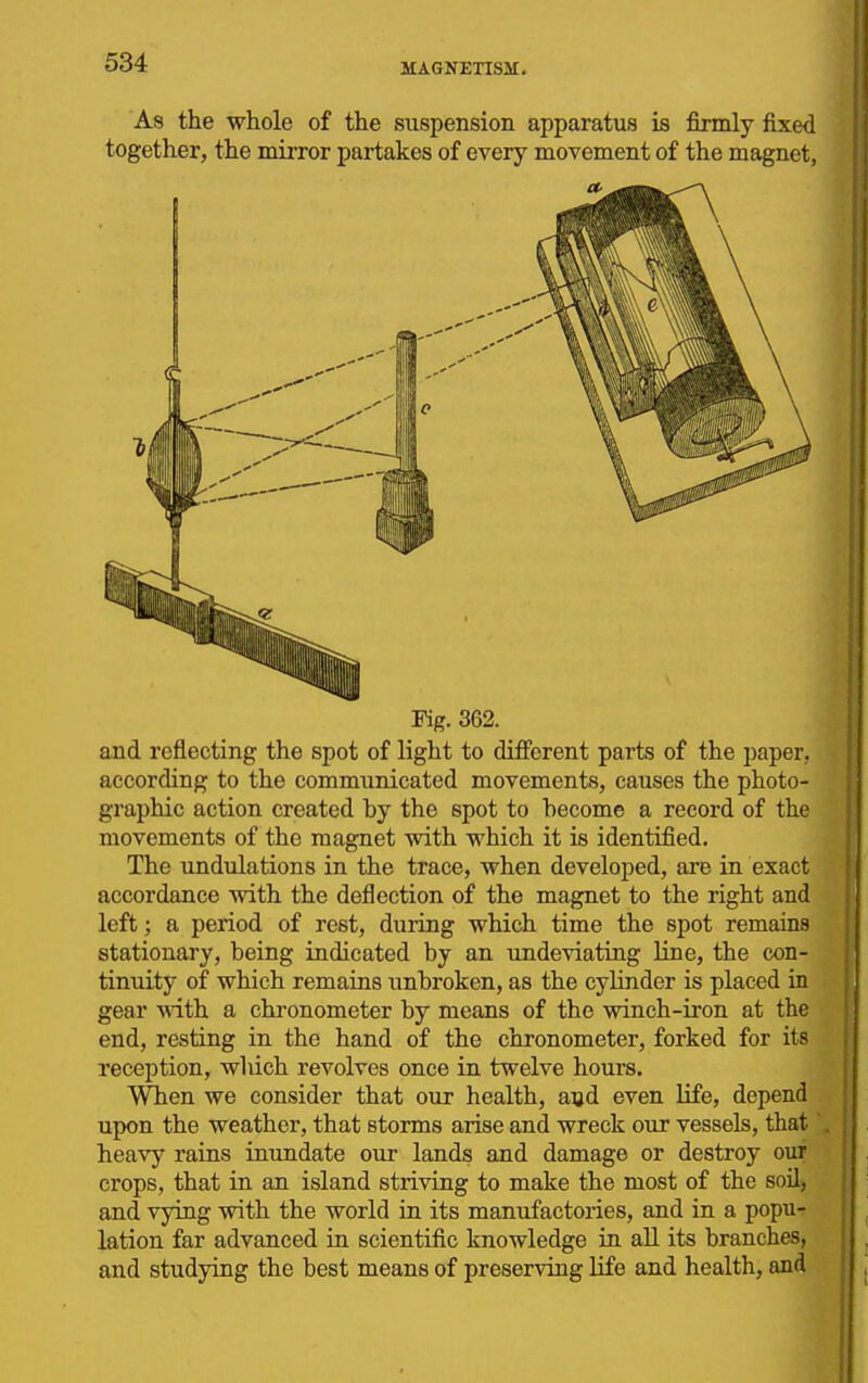 As the whole of the suspension apparatus is firmly fixed together, the mirror partakes of every movement of the magnet, Fig. 362. and reflecting the spot of light to different parts of the paper, according to the communicated movements, causes the photo- graphic action created hy the spot to hecome a record of the movements of the magnet with which it is identified. The undulations in the trace, when developed, are in exact accordance with the deflection of the magnet to the right and left; a period of rest, during which time the spot remains stationary, being indicated by an undeviating line, the con- tinuity of which remains unbroken, as the cylinder is placed in gear with a chronometer by means of the winch-iron at the end, resting in the hand of the chronometer, forked for its reception, wliich revolves once in twelve hours. When we consider that our health, aud even Hfe, depend upon the weather, that storms arise and wreck our vessels, that heavy rains inundate our lands and damage or destroy our crops, that in an island striving to make the most of the soil, and vying with the world in its manufactories, and in a popu- lation far advanced in scientific knowledge in all its branches, and studying the best means of preserving life and health, and