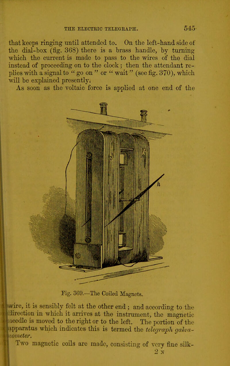 that keeps ringing until attended to. On the left-hand side of the dial-box (fig. 368) there is a brass handle, by turning which the current is made to pass to the Andres of the dial instead of proceediug on to the clock; then the attendant re- plies with a signal to  go on  or  wait (see fig. 370), which ^\iU. be explained presently. As soon as the voltaic force is applied at one end of the Fig. 369.—The Coiled Magnets. ■e, it is sensibly felt at the other end ; and according to the r'rection in whicli it arrives at the instrument, the magnetic odle is moved to the right or to the left. The portion of the paratus which indicates this Is termed the telecjraph galva- ometer. Two magnetic coils are made, consisting of very fine sUk-