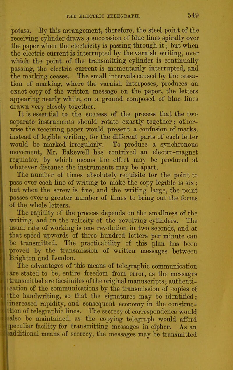 potass. By this arrangement, therefore, the steel point of the receiving cylinder draws a succession of blue hnes spirally over the paper when the electricity is passing through it; but when the electric current is interrupted by the varnish writing, over which the point of the transmitting cylinder is continually passing, the electric current is momentarily interrupted, and the marking ceases. The small intervals caused by the cessa- tion of marking, where the varnish interposes, produces an exact copy of the written message on the paper, the letters appearing nearly white, on a ground composed of blue lines drawn very closely together. It is essential to the success of the process that the two separate instruments should rotate exactly together; other- wise the receiving paper would present a confusion of marks, instead of legible writing, for the different parts of each letter would be marked irregularly. To produce a synchronous movement, Mr. BakeweU has contrived an electro-magnet regulator, by which means the effect may be produced at whatever distance the instruments may be apart. The number of times absolutely requisite for the point to pass over each line of writing to make the copy legible is six ; but when the screw is fine, and the writing large, the point passes over a greater number of times to bring out the forms of the whole letters. The rapidity of the process depends on the smaUness of the writing, and on the velocity of the revolving cylinders. The usual rate of working is one revolution in two seconds, and at that speed upwards of three hundred letters per minute can be transmitted. The practicability of this plan has been proved by the transmission of written messages between Brighton and London. The advantages of this means of telegraphic communication 1 are stated to be, entire freedom from error, as the messages t transmitted are facsimiles of the original manuscripts; authenti- (cation of the communications by the transmission of copies of Ithe handwriting, so that the signatures may be identified; iincreased rapidity, and consequent economy in the construc- Ition of telegraphic lines. The secrecy of correspondence would lalso be maintained, as the copying telegraph would afford eculiar facility for transmitting messages in cipher. As an ditional means of secrecy, the messages may be transmitted