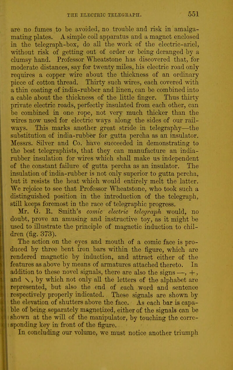 are no fumes to be avoided, no trouble and risk in amalga- mating plates. A simple coil apparatus and a magnet enclosed in the telegraph-box, do all the work of the electric-ariel, without risk of getting out of order or being deranged by a cliimsy hand. Professor Wheatstone has discovered that, for moderate distances, say for twenty miles, his electric road only requires a copper wire about the thickness of an ordinary piece of cotton thread. Thii'ty such wires, each covered with a thin coating of india-rubber and linen, can be combined into a cable about the thickness of the little finger. Thus thirty private electric roads, perfectly insulated from each other, can be combined in one rope, not very much thicker than the wires now used for electric ways along the sides of our rail- ways. This marks another great stride in telegraphy—the substitution of india-rubber for gutta percha as an insulator. Messrs. Silver and Co. have succeeded in demonstrating to the best telegraphists, that they can manufacture an india- rubber insulation for wires which shall make us independent of the constant failure of gutta percha as an insulator. The insulation of india-rubber is not only superior to gutta percha, but it resists the heat which would entirely melt the latter. We rejoice to see that Professor Wheatstone, who took such a distinguished position in the introduction of the telegraph, stiU keeps foremost in the race of telegraphic progress. Mr. G. R. Smith's comic electric telegraph would, no doubt, prove an amusing and instructive toy, as it might be used to illustrate the principle of magnetic induction to chil- dren (fig. 373). The action on the eyes and mouth of a comic face is pro- duced by three bent iron bars within the figure, which are rendered magnetic by induction, and attract either of the features as above by means of armatures attached thereto. In addition to these novel signals, there are also the signs —, +, and \, by which not only all the letters of the alphabet are represented, but also the end of each word and sentence respectively properly indicated. These signals are shown by the elevation of shutters above the face. As each bar is capa- '. ble of being separately magnetized, either of the signals can be I shown at the will of the manipulator, by touching the corre- i spending key in front of the figure. In concluding our volume, we must notice another triumph