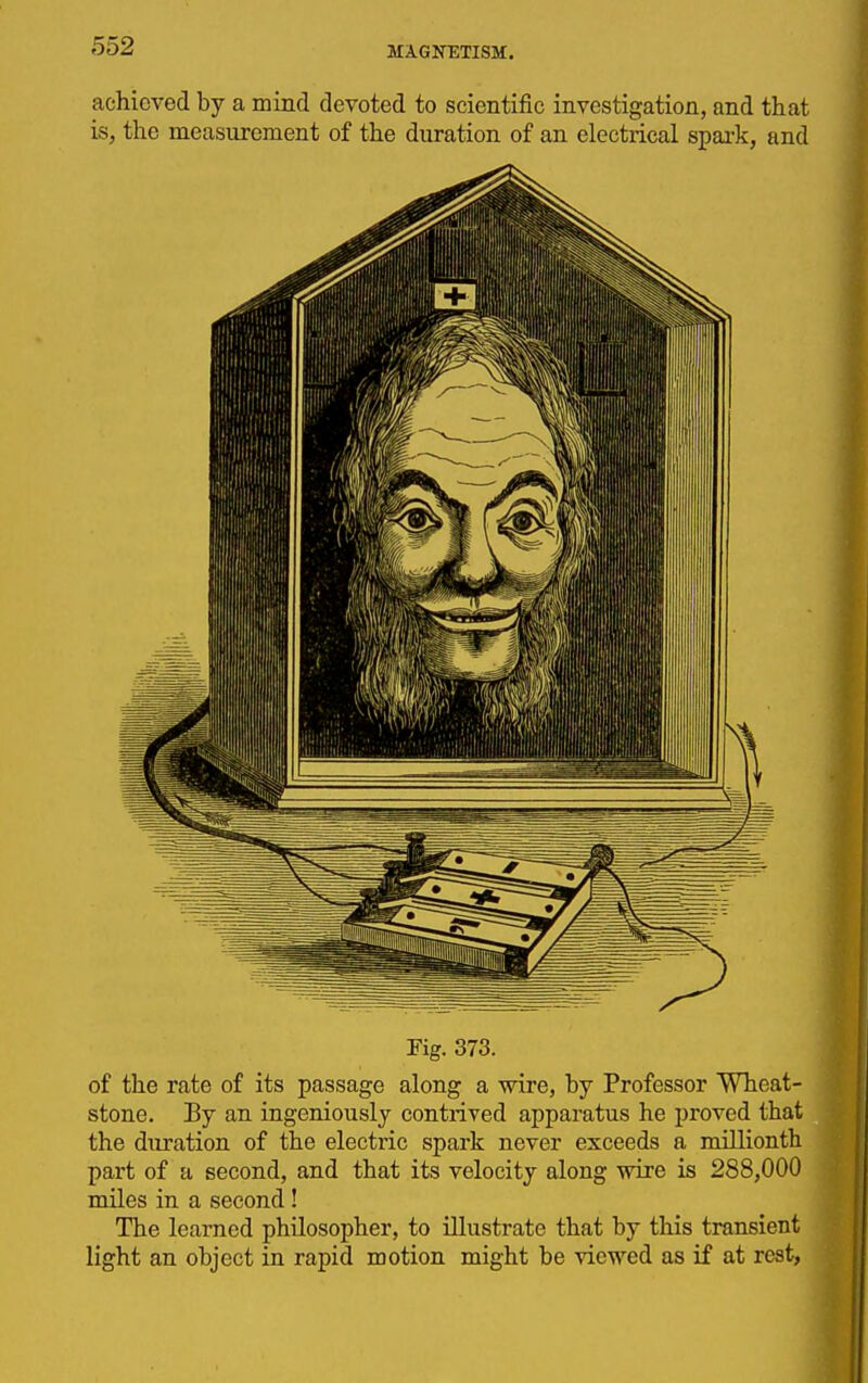 achieved by a mind devoted to scientific investigation, and that is, the measurement of the duration of an electrical spai-k, and Pig. 373. of the rate of its passage along a wire, by Professor Wheat- stone. By an ingeniously contrived apparatus he proved that the duration of the electric spark never exceeds a millionth part of a second, and that its velocity along wire is 288,000 miles in a second ! The learned philosopher, to illustrate that by this transient light an object in rapid motion might be viewed as if at rest,