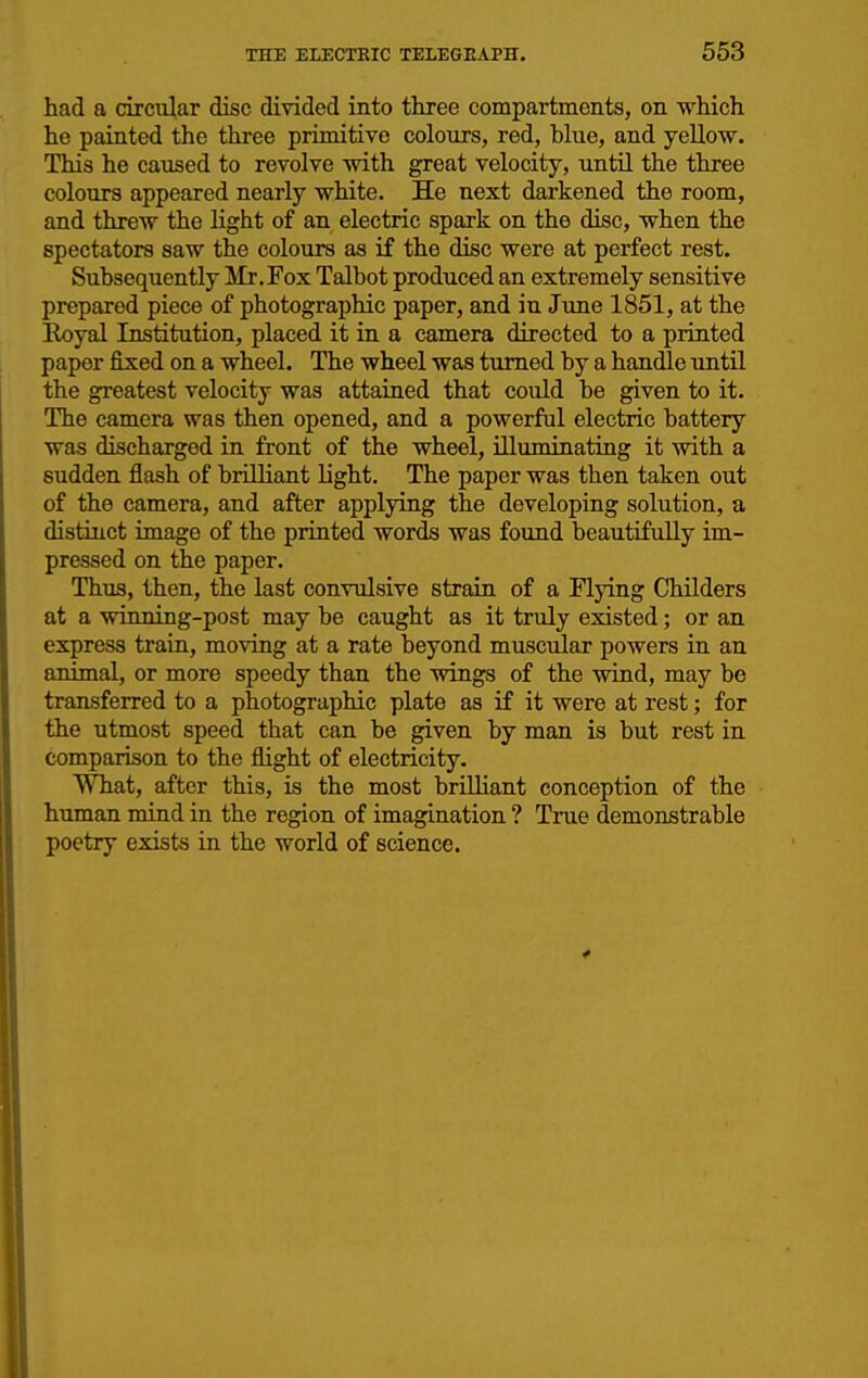 had a circular disc divided into three compartments, on which he painted the three primitive colours, red, bhie, and yellow. This he caused to revolve with great velocity, until the three colours appeared nearly white. He next darkened the room, and threw the light of an electric spark on the disc, when the spectators saw the colours as if the disc were at perfect rest. Subsequently Mr.Pox Talbot produced an extremely sensitive prepared piece of photographic paper, and in June 1851, at the Eoyal Institution, placed it in a camera directed to a printed paper fixed on a wheel. The wheel was turned by a handle until the greatest velocity was attained that coiild be given to it. The camera was then opened, and a powerful electric battery was discharged in front of the wheel, illuminating it with a sudden flash of brilliant light. The paper was then taken out of the camera, and after applying the developing solution, a distinct image of the printed words was found beautifully im- pressed on the paper. Thus, then, the last convulsive strain of a Flying Childers at a winning-post may be caught as it truly existed; or an express train, moving at a rate beyond muscular powers in an animal, or more speedy than the vdngs of the wind, may be transferred to a photographic plate as if it were at rest; for the utmost speed that can be given by man is but rest in comparison to the flight of electricity. What, after this, is the most brilliant conception of the human mind in the region of imagination ? True demonstrable poetry exists in the world of science.