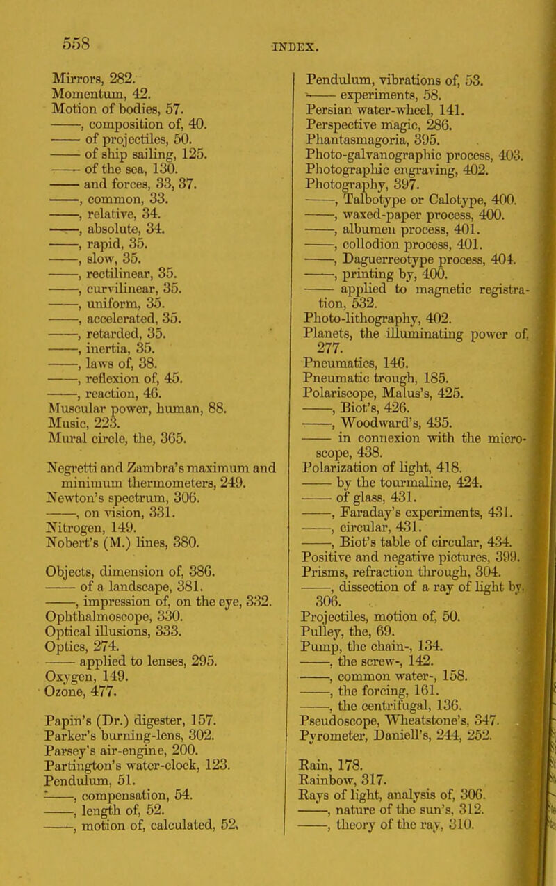 Mirrors, 282. Momentum, 42. Motion of bodies, 57. , composition of, 40. of projectiles, 50. of ship sailing, 125. -—- of the sea, 130. and forces, 33, 37. , common, 33. , relative, 34. —r—, absolute, 34. , rapid, 35. , slow, 35. , rectilinear, 35. , curvilinear, 35. , uniform, 35. , accelerated, 35. , retarded, 35. , inertia, 35. , laws of, 38. , reflexion of, 45. , reaction, 46. Muscular power, human, 88. Music, 223. Mural circle, the, 365. Negretti and Zambra's maximum and minimum thermometers, 249. Newton's spectrum, 306. , on ^^sion, 331. Nitrogen, 149. Nobert's (M.) lines, 380. Objects, dimension of, 386. of a landscape, 381. , impression of, on the eye, 332. Ophthalmoscope, 330. Optical illusions, 333. Optics, 274. applied to lenses, 295. Oxygen, 149. Ozone, 477. Papin's (Dr.) digester, 157. Parker's burning-lens, 302. Parsey's air-engine, 200. Partington's water-clock, 123. Pendulum, 51. , compensation, 64. , length of, 52. , motion of, calculated, 52, Pendulum, vibrations of, 53. experiments, 58. Persian water-wheel, 141. Perspective magic, 286. Phantasmagoria, 395. Photo-galvanographic process, 403. Photograpliic engraving, 402. Photography, 397. , Talbotype or Calotype, 400. , waxed-paper process, 400. , albumen process, 401. , collodion process, 401. , Daguerreotype process, 40i. , printing by, 400. applied to magnetic registra tion, 532. Photo-lithography, 402. Planets, the illuminating power of 277. Pneumatics, 146. Pneumatic trough, 185. Polariscope, Malus's, 425. , Biot's, 426. , Woodward's, 435. in connexion with the micro- scope, 438. Polarization of light, 418. by the tourmaline, 424. of glass, 431. , Faraday's experiments, 431. , circular, 431. , Biot's table of circular, 434. Positive and negative pictures, 300. Prisms, refraction tlu-ough, 304. , dissection of a ray of light l>v. 306. Projectiles, motion of, 50. Pulley, the, 69. Pump, the chain-, 134. , the screw-, 142. , common water-, 158. , the forcing, 161. , the centrifugal, 136. Pseudoscope, Wlieatstone's, 347. Pyrometer, Daniell's, 244, 252. Eain, 178. Eainbow, 317. Rays of light, analysis of, 306. , nature of tlie sun's, 312. , theory of the ray, 310.