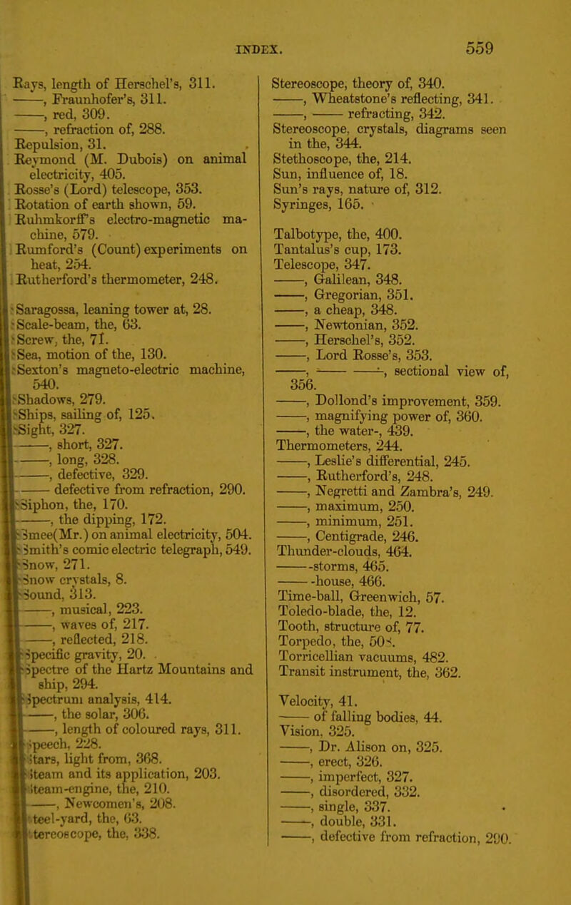 Eays, length of Herschel's, 311. , Fi-aunhofer's, 311. , red, 309. , refraction of, 288. Repulsion, 31. Eeymond (M. Dubois) on animal electricity, 405. Eosse's (Lord) telescope, 353. '. Rotation of earth shown, 59. Ruhmkorffs electro-magnetic ma- chine, 579. Rumford's (Count) experiments on heat, 254. i Rutherford's thermometer, 248. ^Saragossa, leaning tower at, 28. s Scale-beam, the, 63. ^Screw, the, 71. ^Sea, motion of the, 130. .•Sexton's magneto-electric machine, 540. .-Shadows, 279. feShips, sailing of, 125. SSight, 327. , short, 327. , long, 328. •, defective, 329. ■ defective from refraction, 290. Siphon, the, 170. , the dipping, 172. 3mee(Mr.) on animal electricity, 504. Smith's comic electric telegraph, 549. Snow, 271. Snow crystals, 8. Sound, 313. , musical, 223. , waves of, 217. , reflected, 218. Specific gravity, 20. . Spectre of the Hartz Mountains and ship, 294. Spectrum analysis, 414. , the solar, 306. , length of coloured rays, 311. ;peech, 228. itars, light from, 368. iteam and its application, 203. iteam-engine, the, 210. , Newcomen's, 208. '-teel-yard, the, 63. stereoscope, the, 338. Stereoscope, theory of, 340. , Wheatstone's reflecting, 341. , refracting, 342. Stereoscope, crystals, diagrams seen in the, 344. Stethoscope, the, 214. Sun, influence of, 18. Sun's rays, nature of, 312. Syringes, 165. Talbotype, the, 400. Tantalus's cup, 173. Telescope, 347. , Galilean, 348. , Gregorian, 351. , a cheap, 348. , Newtonian, 352. , Herschel's, 352. , Lord Rosse's, 353. ,  sectional view of, 356. , DoUond's improvement, 359. , magnifying power of, 360. , the water-, 439. Thermometers, 244. , Leslie's difi'erential, 245. , Rutherford's, 248. , Negretti and Zambra's, 249. , maximum, 250. , minimum, 251. , Centigrade, 246. Thunder-clouds, 464. storms, 465. house, 466. Time-ball, Greenwich, 57. Toledo-blade, the, 12. Tooth, structure of, 77. Torpedo, the, 50-<. Torricellian vacuums, 482. Transit instrument, the, 362. Velocity, 41. of falling bodies, 44. Vision. 325. , Dr. Alison on, 325. , erect, 326. , imperfect, 327. , disordered, 332. , single, 337. double, 331. , defective from refraction, 290.