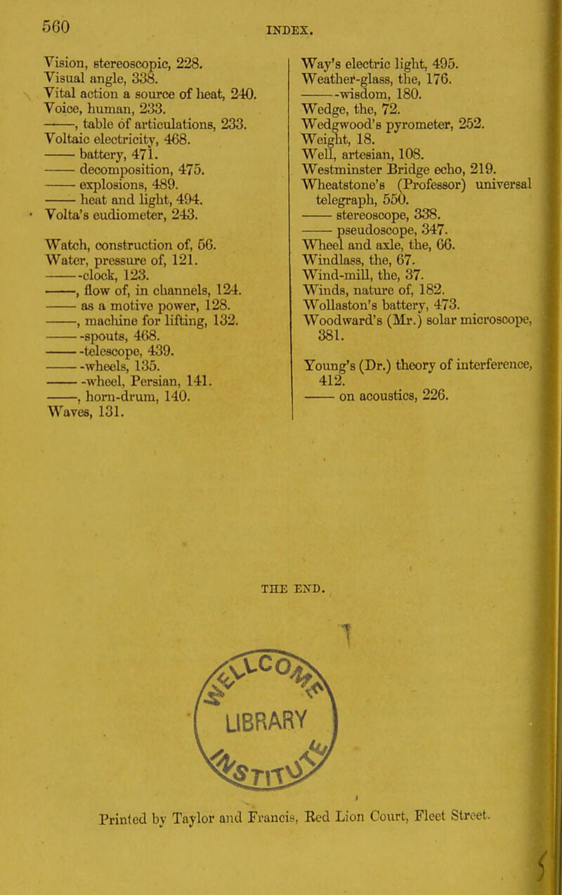 Vision, stereoscopic, 228. Visual angle, 338. Vital action a source of heat, 240. Voice, human, 233. ——, table of articulations, 233. Voltaic electricity, 468. battery, 471. decomposition, 475. explosions, 489. heat and light, 494. • Volta's eudiometer, 243. Watch, construction of, 56. Water, pressure of, 121. clock, 123. , flow of, in channels, 124. as a motive power, 128. , machine for lifting, 132. spouts, 468. telescope, 439. wheels, 135. wheel, Persian, 141. Waves, 131. Way's electric light, 495. Weather-glass, the, 176. wisdom, 180. Wedge, the, 72. Wedgwood's pyrometer, 252. Weight, 18. Well, artesian, 108. Westminster Bridge echo, 219. Wheatstone's (Professor) universal telegraph, 550. stereoscope, 338. pseudoscope, 347. Wlieel and axle, the, 66. Windlass, the, 67. Wind-mill, the, 37. Winds, natm-e of, 182. WoUaston's battery, 473. Woodward's (Mr.) solar microscope, 381. Young's (Dr.) theory of interference, 412.